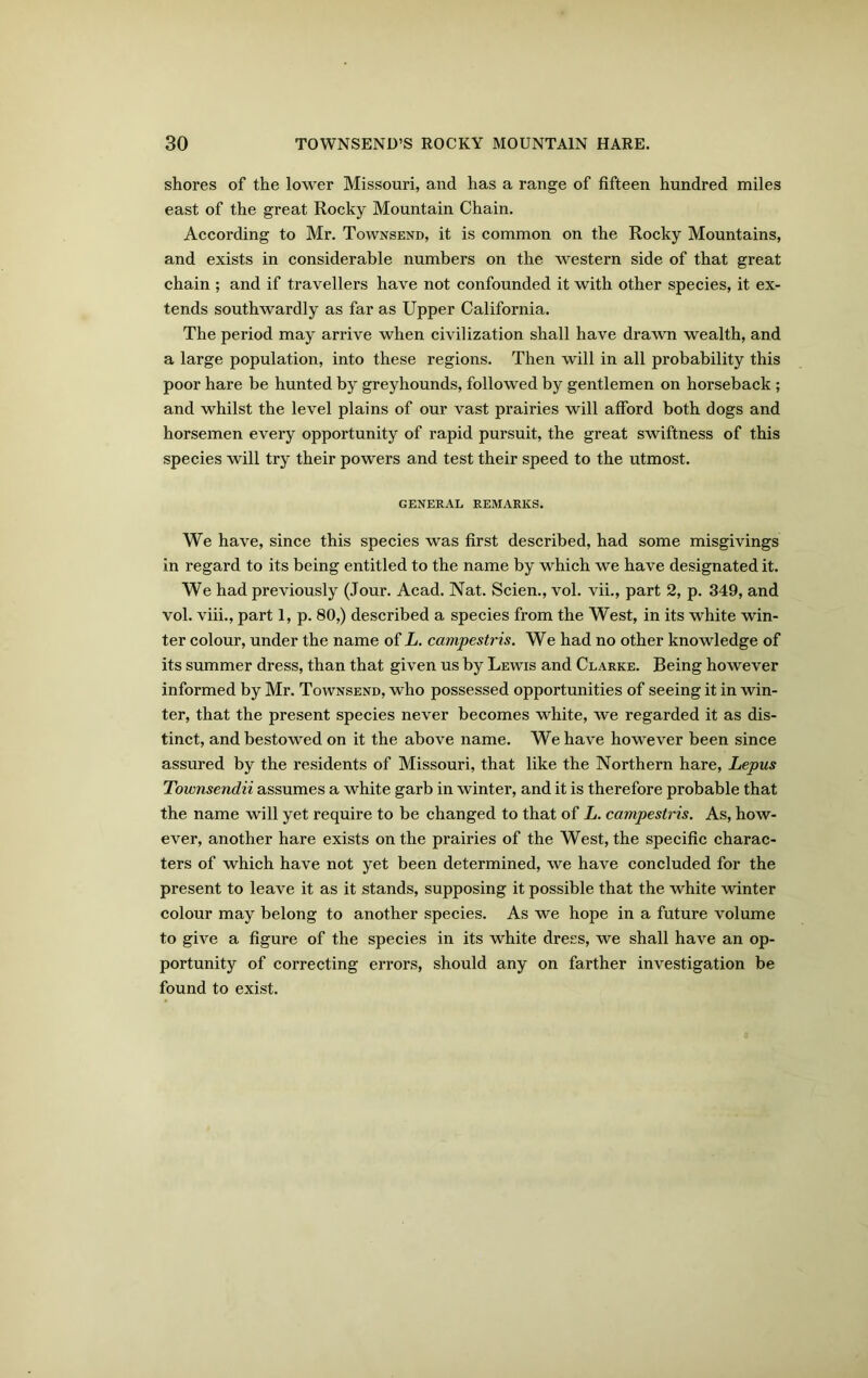 shores of the lower Missouri, and has a range of fifteen hundred miles east of the great Rocky Mountain Chain. According to Mr. Townsend, it is common on the Rocky Mountains, and exists in considerable numbers on the western side of that great chain ; and if travellers have not confounded it with other species, it ex- tends southwardly as far as Upper California. The period may arrive when civilization shall have drawn wealth, and a large population, into these regions. Then will in all probability this poor hare be hunted by greyhounds, followed by gentlemen on horseback ; and whilst the level plains of our vast prairies will afford both dogs and horsemen every opportunity of rapid pursuit, the great swiftness of this species will try their powers and test their speed to the utmost. GENERAL REMARKS. We have, since this species was first described, had some misgivings in regard to its being entitled to the name by which we have designated it. We had previously (Jour. Acad. Nat. Scien., vol. vii., part 2, p. 349, and vol. viii., part 1, p. 80,) described a species from the West, in its white win- ter colour, under the name of L. campestris. We had no other knowledge of its summer dress, than that given us by Lewis and Clarke. Being however informed by Mr. Townsend, who possessed opportunities of seeing it in win- ter, that the present species never becomes white, we regarded it as dis- tinct, and bestowed on it the above name. We have however been since assured by the residents of Missouri, that like the Northern hare, Lepus Townsendii assumes a white garb in winter, and it is therefore probable that the name will yet require to be changed to that of L. campestris. As, how- ever, another hare exists on the prairies of the West, the specific charac- ters of which have not yet been determined, we have concluded for the present to leave it as it stands, supposing it possible that the white winter colour may belong to another species. As we hope in a future volume to give a figure of the species in its white drees, we shall have an op- portunity of correcting errors, should any on farther investigation be found to exist.