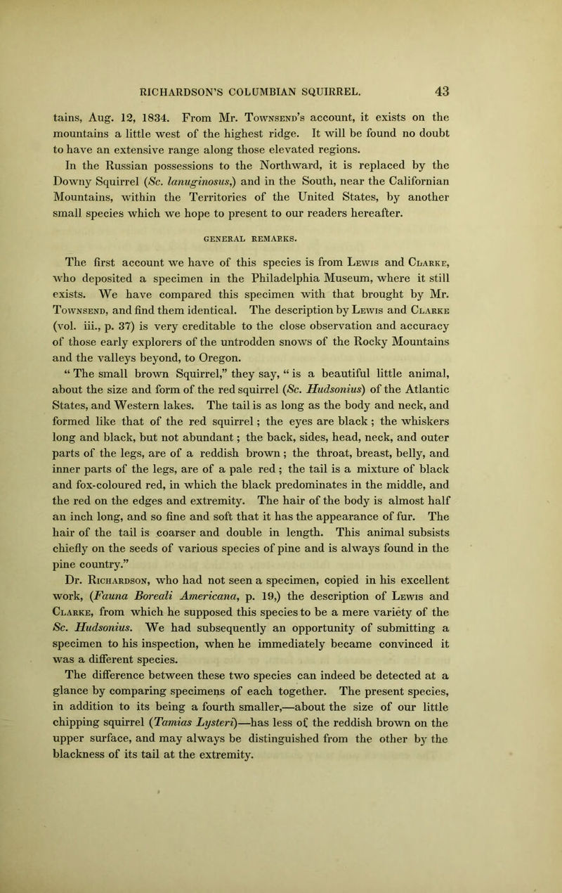 tains, Aug. 12, 1834. From Mr. Townsend’s account, it exists on the mountains a little west of the highest ridge. It will be found no doubt to have an extensive range along those elevated regions. In the Russian possessions to the Northward, it is replaced by the Downy Squirrel (Sc. lanuginosus,) and in the South, near the Californian Mountains, within the Territories of the United States, by another small species which we hope to present to our readers hereafter. GENERAL REMARKS. The first account we have of this species is from Lewis and Clarke, who deposited a specimen in the Philadelphia Museum, where it still exists. We have compared this specimen with that brought by Mr. Townsend, and find them identical. The description by Lewis and Clarke (vol. iii., p. 37) is very creditable to the close observation and accuracy of those early explorers of the untrodden snows of the Rocky Mountains and the valleys beyond, to Oregon. “ The small brown Squirrel,” they say, “ is a beautiful little animal, about the size and form of the red squirrel (Sc. Hudsonius) of the Atlantic States, and Western lakes. The tail is as long as the body and neck, and formed like that of the red squirrel; the eyes are black; the whiskers long and black, but not abundant; the back, sides, head, neck, and outer parts of the legs, are of a reddish brown ; the throat, breast, belly, and inner parts of the legs, are of a pale red; the tail is a mixture of black and fox-coloured red, in which the black predominates in the middle, and the red on the edges and extremity. The hair of the body is almost half an inch long, and so fine and soft that it has the appearance of fur. The hair of the tail is coarser and double in length. This animal subsists chiefly on the seeds of various species of pine and is always found in the pine country.” Dr. Richardson, who had not seen a specimen, copied in his excellent work, (Fauna Boreali Americana, p. 19,) the description of Lewis and Clarke, from which he supposed this species to be a mere variety of the Sc. Hudsonius. We had subsequently an opportunity of submitting a specimen to his inspection, when he immediately became convinced it was a different species. The difference between these two species can indeed be detected at a glance by comparing specimens of each together. The present species, in addition to its being a fourth smaller,—about the size of our little chipping squirrel (Tamias Lysteri)—has less of the reddish brown on the upper surface, and may always be distinguished from the other b)r the blackness of its tail at the extremity.
