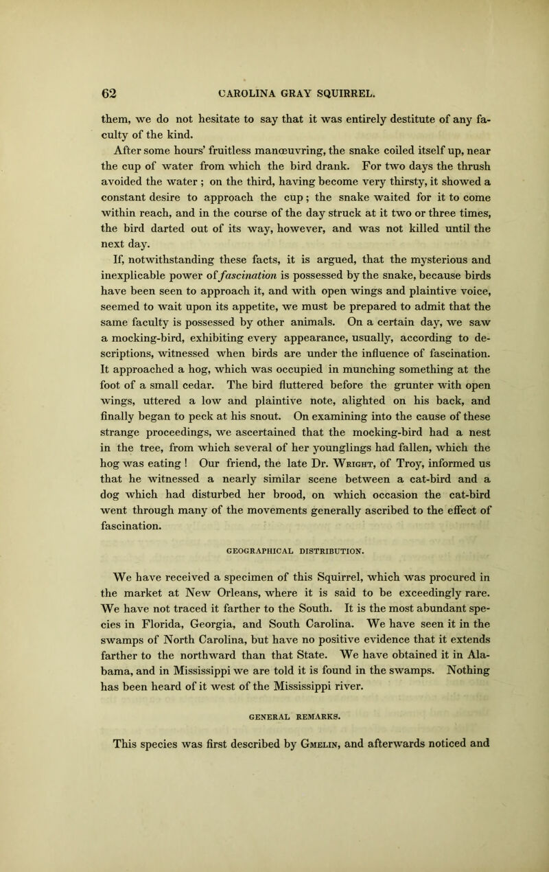 them, we do not hesitate to say that it was entirely destitute of any fa- culty of the kind. After some hours’ fruitless manoeuvring, the snake coiled itself up, near the cup of water from which the bird drank. For two days the thrush avoided the water ; on the third, having become very thirsty, it showed a constant desire to approach the cup; the snake waited for it to come within reach, and in the course of the day struck at it two or three times, the bird darted out of its way, however, and was not killed until the next day. If, notwithstanding these facts, it is argued, that the mysterious and inexplicable power offascination is possessed by the snake, because birds have been seen to approach it, and with open wings and plaintive voice, seemed to wait upon its appetite, we must be prepared to admit that the same faculty is possessed by other animals. On a certain day, we saw a mocking-bird, exhibiting every appearance, usually, according to de- scriptions, witnessed when birds are under the influence of fascination. It approached a hog, which was occupied in munching something at the foot of a small cedar. The bird fluttered before the grunter with open wings, uttered a low and plaintive note, alighted on his back, and finally began to peck at his snout. On examining into the cause of these strange proceedings, we ascertained that the mocking-bird had a nest in the tree, from which several of her younglings had fallen, which the hog was eating ! Our friend, the late Dr. Wright, of Troy, informed us that he witnessed a nearly similar scene between a cat-bird and a dog which had disturbed her brood, on which occasion the cat-bird went through many of the movements generally ascribed to the effect of fascination. GEOGRAPHICAL DISTRIBUTION. We have received a specimen of this Squirrel, which was procured in the market at New Orleans, where it is said to be exceedingly rare. We have not traced it farther to the South. It is the most abundant spe- cies in Florida, Georgia, and South Carolina. We have seen it in the swamps of North Carolina, but have no positive evidence that it extends farther to the northward than that State. We have obtained it in Ala- bama, and in Mississippi we are told it is found in the swamps. Nothing has been heard of it west of the Mississippi river. GENERAL REMARKS. This species was first described by Gmelin, and afterwards noticed and