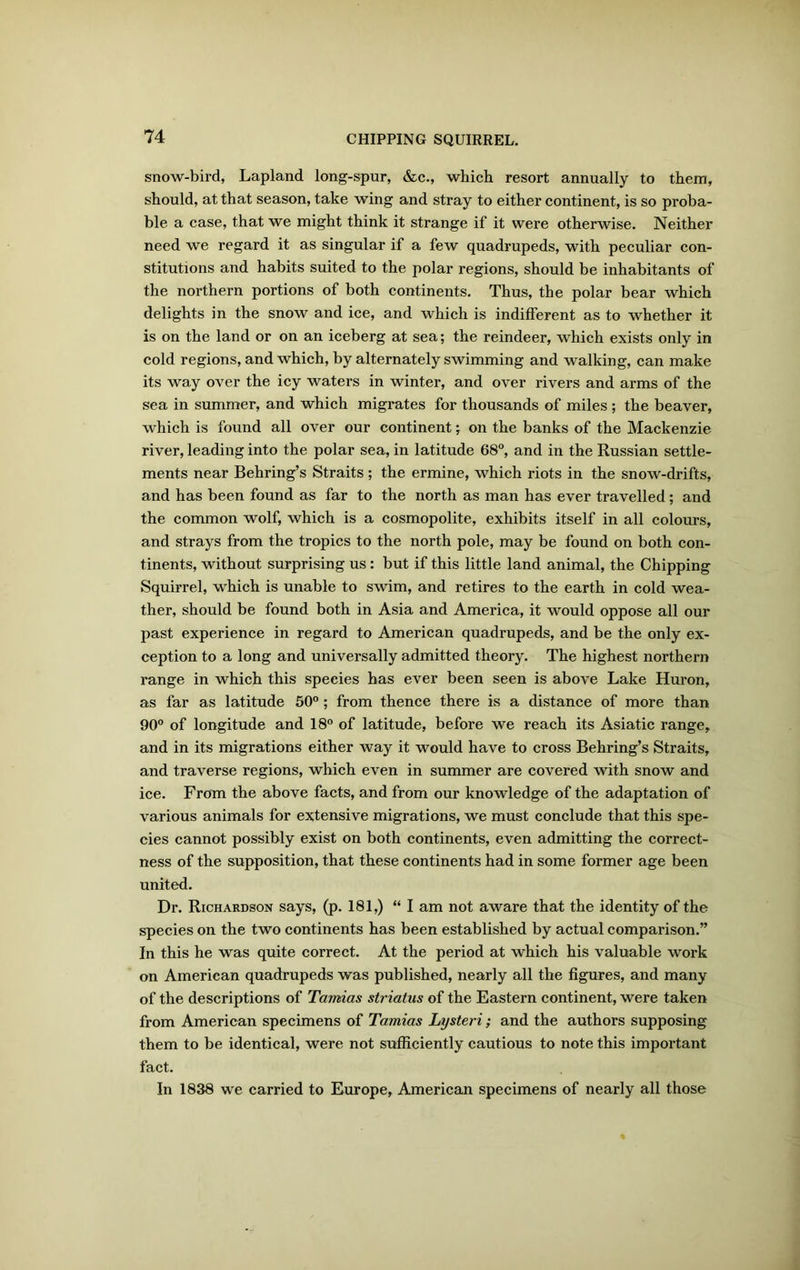 snow-bird, Lapland long-spur, &c., which resort annually to them, should, at that season, take wing and stray to either continent, is so proba- ble a case, that we might think it strange if it were otherwise. Neither need we regard it as singular if a few quadrupeds, with peculiar con- stitutions and habits suited to the polar regions, should be inhabitants of the northern portions of both continents. Thus, the polar bear which delights in the snow and ice, and which is indifferent as to whether it is on the land or on an iceberg at sea; the reindeer, which exists only in cold regions, and which, by alternately swimming and walking, can make its way over the icy waters in winter, and over rivers and arms of the sea in summer, and which migrates for thousands of miles ; the beaver, which is found all over our continent; on the banks of the Mackenzie river, leading into the polar sea, in latitude 68°, and in the Russian settle- ments near Behring’s Straits; the ermine, which riots in the snow-drifts, and has been found as far to the north as man has ever travelled ; and the common wolf, which is a cosmopolite, exhibits itself in all colours, and strays from the tropics to the north pole, may be found on both con- tinents, without surprising us : but if this little land animal, the Chipping Squirrel, which is unable to swim, and retires to the earth in cold wea- ther, should be found both in Asia and America, it would oppose all our past experience in regard to American quadrupeds, and be the only ex- ception to a long and universally admitted theory. The highest northern range in which this species has ever been seen is above Lake Huron, as far as latitude 50° ; from thence there is a distance of more than 90° of longitude and 18° of latitude, before we reach its Asiatic range, and in its migrations either way it would have to cross Behring’s Straits, and traverse regions, which even in summer are covered with snow and ice. From the above facts, and from our knowledge of the adaptation of various animals for extensive migrations, we must conclude that this spe- cies cannot possibly exist on both continents, even admitting the correct- ness of the supposition, that these continents had in some former age been united. Dr. Richardson says, (p. 181,) “I am not aware that the identity of the species on the two continents has been established by actual comparison.” In this he was quite correct. At the period at which his valuable work on American quadrupeds was published, nearly all the figures, and many of the descriptions of Tamias striatus of the Eastern continent, were taken from American specimens of Tamias Lysteri; and the authors supposing them to be identical, were not sufficiently cautious to note this important fact. In 1838 we carried to Europe, American specimens of nearly all those