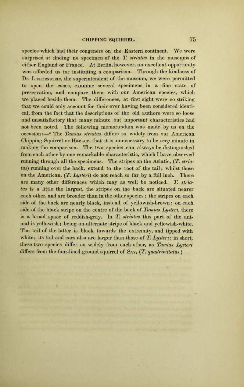 species which had their congeners on the Eastern continent. We were surprised at finding no specimen of the T. striatus in the museums of either England or France. At Berlin, however, an excellent opportunity was afforded us for instituting a comparison. Through the kindness of Dr. Lichtenstein, the superintendent of the museum, we were permitted to open the cases, examine several specimens in a fine state of preservation, and compare them with our American species, which we placed beside them. The differences, at first sight were so striking that we could only account for their ever having been considered identi- cal, from the fact that the descriptions of the old authors were so loose and unsatisfactory that many minute but important characteristics had not been noted. The following memorandum was made by us on the occasion:—“ The Tamias striatus differs so widely from our American Chipping Squirrel or Hackee, that it is unnecessary to be very minute in making the comparison. The two species can always be distinguished from each other by one remarkable characteristic, which I have observed running through all the specimens. The stripes on the Asiatic, (T. stria- tus) running over the back, extend to the root of the tail; whilst those on the American, (T. Lysteri) do not reach so far by a full inch. There are many other differences which may as well be noticed. T. stria- tus is a little the largest, the stripes on the back are situated nearer each other, and are broader than in the other species; the stripes on each side of the back are nearly black, instead of yellowish-brown; on each side of the black stripe on the centre of the back of Tamias Lysteri, there is a broad space of reddish-gray. In T. striatus this part of the ani- mal is yellowish; being an alternate stripe of black and yellowish-white. The tail of the latter is black towards the extremity, and tipped with white; its tail and ears also are larger than those of T. Lysteri: in short, these two species differ as widely from each other, as Tamias Lysteri differs from the four-lined ground squirrel of Say, (T, quadrivittatus.)
