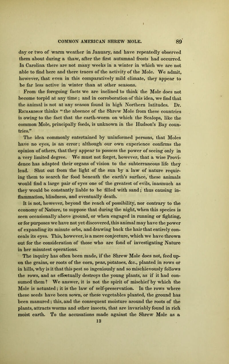 I COMMON AMERICAN SHREW MOLE. 89 day or two of warm weather in January, and have repeatedly observed them about during a thaw, after the first autumnal frosts had occurred. In Carolina there are not many weeks in a winter in which we are not able to find here and there traces of the activity of the Mole. We admit, however, that even in this comparatively mild climate, they appear to be far less active in winter than at other seasons. From the foregoing facts we are inclined to think the Mole does not become torpid at any time ; and in corroboration of this idea, we find that the animal is not at any season found in high Northern latitudes. Dr. Richardson thinks “ the absence of the Shrew Mole from these countries is owing to the fact that the earth-worm on which the Scalops, like the common Mole, principally feeds, is unknown in the Hudson’s Bay coun- tries.” The idea commonly entertained by uninformed persons, that Moles have no eyes, is an error; although our own experience confirms the opinion of others, that they appear to possess the power of seeing only in a very limited degree. We must not forget, however, that a wise Provi- dence has adapted their organs of vision to the subterraneous life they lead. Shut out from the light of the sun by a law of nature requir- ing them to search for food beneath the earth’s surface, these animals would find a large pair of eyes one of the greatest of evils, inasmuch as they would be constantly liable to be filled with sand; thus causing in- flammation, blindness, and eventually death. It is not, however, beyond the reach of possibility, nor contrary to the economy of Nature, to suppose that during the night, when this species is seen occasionally above ground, or when engaged in running or fighting, or for purposes we have not yet discovered, this animal may have the power of expanding its minute orbs, and drawing back the hair that entirely con- ceals its eyes. This, however, is a mere conjecture, which we have thrown out for the consideration of those who are fond of investigating Nature in her minutest operations. The inquiry has often been made, if the Shrew Mole does not, feed up- on the grains, or roots of the corn, peas, potatoes, &c., planted in rows or in hills, why is it that this pest so ingeniously and so mischievously follows the rows, and as effectually destroys the young plants, as if it had con- sumed them? We answer, it is not the spirit of mischief by which the Mole is actuated; it is the law of self-preservation. In the rows where these seeds have been sown, or these vegetables planted, the ground has been manured; this, and the consequent moisture around the roots of the plants, attracts worms and other insects, that are invariably found in rich moist earth. To the accusations made against the Shrew Mole as a