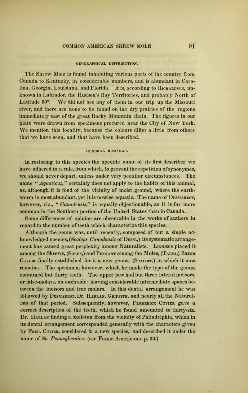 GEOGRAPHICAL DISTRIBUTION. The Shrew Mole is found inhabiting various parts of the country from Canada to Kentucky, in considerable numbers, and is abundant in Caro- lina, Georgia, Louisiana, and Florida. It is, according to Richardson, un- known in Labrador, the Hudson’s Bay Territories, and probably North of Latitude 50°. We did not see any of them in our trip up the Missouri river, and there are none to be found on the dry prairies of the regions immediately east of the great Rocky Mountain chain. The figures in our plate were drawn from specimens procured near the City of New York. We mention this locality, because the colours differ a little from others that we have seen, and that have been described. GENERAL REMARKS. In restoring to this species the specific name of its first describer we have adhered to a rule, from which, to prevent the repetition of synonymes, we should never depart, unless under very peculiar circumstances. The name “ Aquaticus, ” certainly does not apply to the habits of this animal, as, although it is fond of the vicinity of moist ground, where the earth- worm is most abundant, yet it is nowise aquatic. The name of Desmarest, however, viz., “ Canadensis,” is equally objectionable, as it is far more common in the Southern portion of the United States than in Canada. Some differences of opinion are observable in the works of authors in regard to the number of teeth which characterize this species. Although the genus was, until recently, composed of but a single ac- knowledged species, (Scalops Canadensis of Desm.,) its systematic arrange- ment has caused great perplexity among Naturalists. Linnaeus placed it among the Shrews, (Sorex,) and Pennant among the Moles, (Talpa,) Baron Cuvier finally established for it a new genus, (Scalops,) in which it now remains. The specimen, however, which he made the type of the genus, contained but thirty teeth. The upper jaw had but three lateral incisors, or false-molars, on each side; leaving considerable intermediate spaces be- tween the incisors and true molars. In this dental arrangement he was followed by Desmarest, Dr. Harlan, Griffith, and nearly all the Natural- ists of that period. Subsequently, however, Frederick Cuvier gave a correct description of the teeth, which he found amounted to thirty-six. Dr. Harlan finding a skeleton from the vicinity of Philadelphia, which in its dental arrangement corresponded generally with the characters given by Fred. Cuvier, considered it a new species, and described it under the name of Sc. Pennsylvania, (see Fauna Americana, p. 33.)