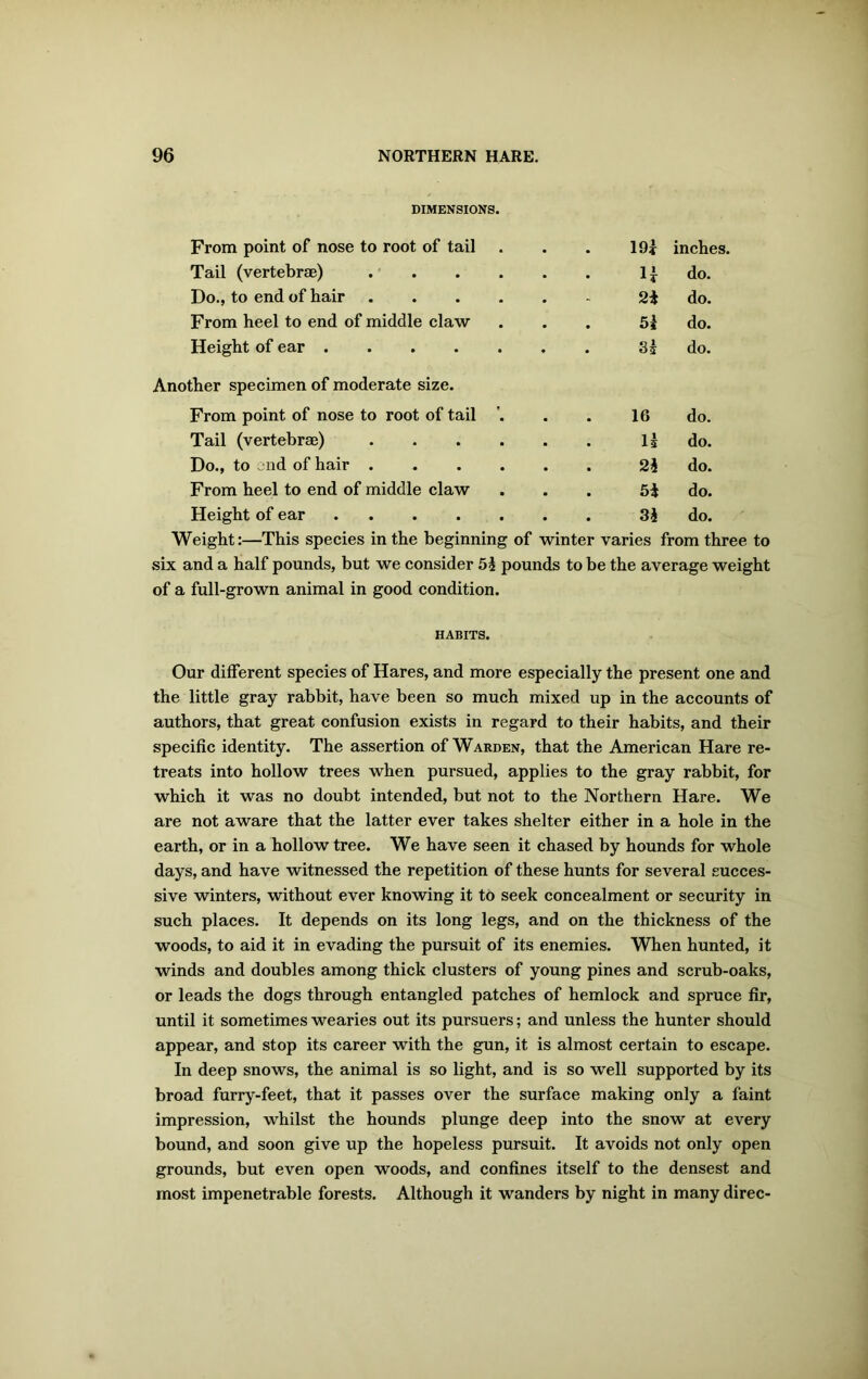 DIMENSIONS. From point of nose to root of tail 19 i inches. Tail (vertebrae) H do. Do., to end of hair 2i do. From heel to end of middle claw 51 do. Height of ear 31 do. Another specimen of moderate size. From point of nose to root of tail ’. 16 do. Tail (vertebrae) Is do. Do., to jnd of hair 21 do. From heel to end of middle claw 5i do. Height of ear ....... 31 do. Weight:—This species in the beginning of winter varies from three to six and a half pounds, but we consider 51 pounds to be the average weight of a full-grown animal in good condition. HABITS. Our different species of Hares, and more especially the present one and the little gray rabbit, have been so much mixed up in the accounts of authors, that great confusion exists in regard to their habits, and their specific identity. The assertion of Warden, that the American Hare re- treats into hollow trees when pursued, applies to the gray rabbit, for which it was no doubt intended, but not to the Northern Hare. We are not aware that the latter ever takes shelter either in a hole in the earth, or in a hollow tree. We have seen it chased by hounds for whole days, and have witnessed the repetition of these hunts for several succes- sive winters, without ever knowing it to seek concealment or security in such places. It depends on its long legs, and on the thickness of the woods, to aid it in evading the pursuit of its enemies. When hunted, it winds and doubles among thick clusters of young pines and scrub-oaks, or leads the dogs through entangled patches of hemlock and spruce fir, until it sometimes wearies out its pursuers; and unless the hunter should appear, and stop its career with the gun, it is almost certain to escape. In deep snows, the animal is so light, and is so well supported by its broad furry-feet, that it passes over the surface making only a faint impression, whilst the hounds plunge deep into the snow at every bound, and soon give up the hopeless pursuit. It avoids not only open grounds, but even open woods, and confines itself to the densest and most impenetrable forests. Although it wanders by night in many direc-