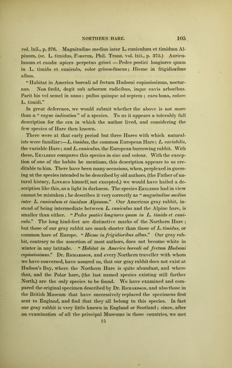 vol. lxii., p. 376. Magnitudine medius inter L. cuniculum et timidum Al- pinum, (sc. L. timidus, Forster, Phil. Trans, vol. lxii., p. 375.) Auricu- lanum et caudae apices perpetuo grisei — Pedes postici longiores quam in L. timido et cuniculo, color griseo-fuscus; Hieme in frigidioribus albus. “ Habitat in America boreali ad fretum Hudsoni copiosissimus, noctur- nus. Non foedit, degit sub arborum radicibus, inque cavis arboribus. Parit bis vel semel in anno; pullos quinque ad septem ; caro bona, colore L. timidi.” In great deference, we would submit whether the above is not more than a “ vague indication ” of a species. To us it appears a tolerably full description for the era in which the author lived, and considering the few species of Hare then known. There were at that early period but three Hares with which natural- ists wex-e familiar:—L. timidus, the common European Hare; L. variabilis, the variable Hare; and L. cuniculus, the European burrowing rabbit. With these, Erxleben compares this species in size and colour. With the excep- tion of one of the habits he mentions, this description appeal’s to us cre- ditable to him. There have been many occasions, when, perplexed in guess- ing at the species intended to be described by old authors, (the Father of na- tural history, Linn^us himself, not excepted,) we would have hailed a de- scription like this, as a light in darkness. The species Erxleben had in view cannot be mistaken ; he describes it very correctly as “ magnitudine medius inter L. cuniculum et timidum Alpinum.” Our American gray rabbit, in- stead of being intermediate between L. cuniculus and the Alpine hare, is smaller than either. “ Pedes postici longiores quam in L. timido et cuni- culo” The long hind-feet are distinctive marks of the Noi’thern Hare ; but those of our gray rabbit are much shorter than those of L. timidus, or common hare of Europe. “Hieme in frigidioribus albus.” Our gray rab- bit, contrary to the assertion of most authors, does not become white in winter in any latitude. “ Habitat in America boreali ad fretum Hudsoni copiosissimus.” Dr. Richardson, and every Noi'thern traveller with whom we have conversed, have assured us, that our gray rabbit does not exist at Hudson’s Bay, where the Northern Hare is quite abundant, and where that, and the Polar hare, (the last named species existing still further North,) are the only species to be found. We have examined and com- pared the original specimen desci'ibed by Dr. Richardson, and also those in the British Museum that have successively replaced the specimens first sent to England, and find that they all belong to this species. In fact our gray rabbit is very little known in England or Scotland; since, after an examination of all the principal Museums in those countries, we met 15