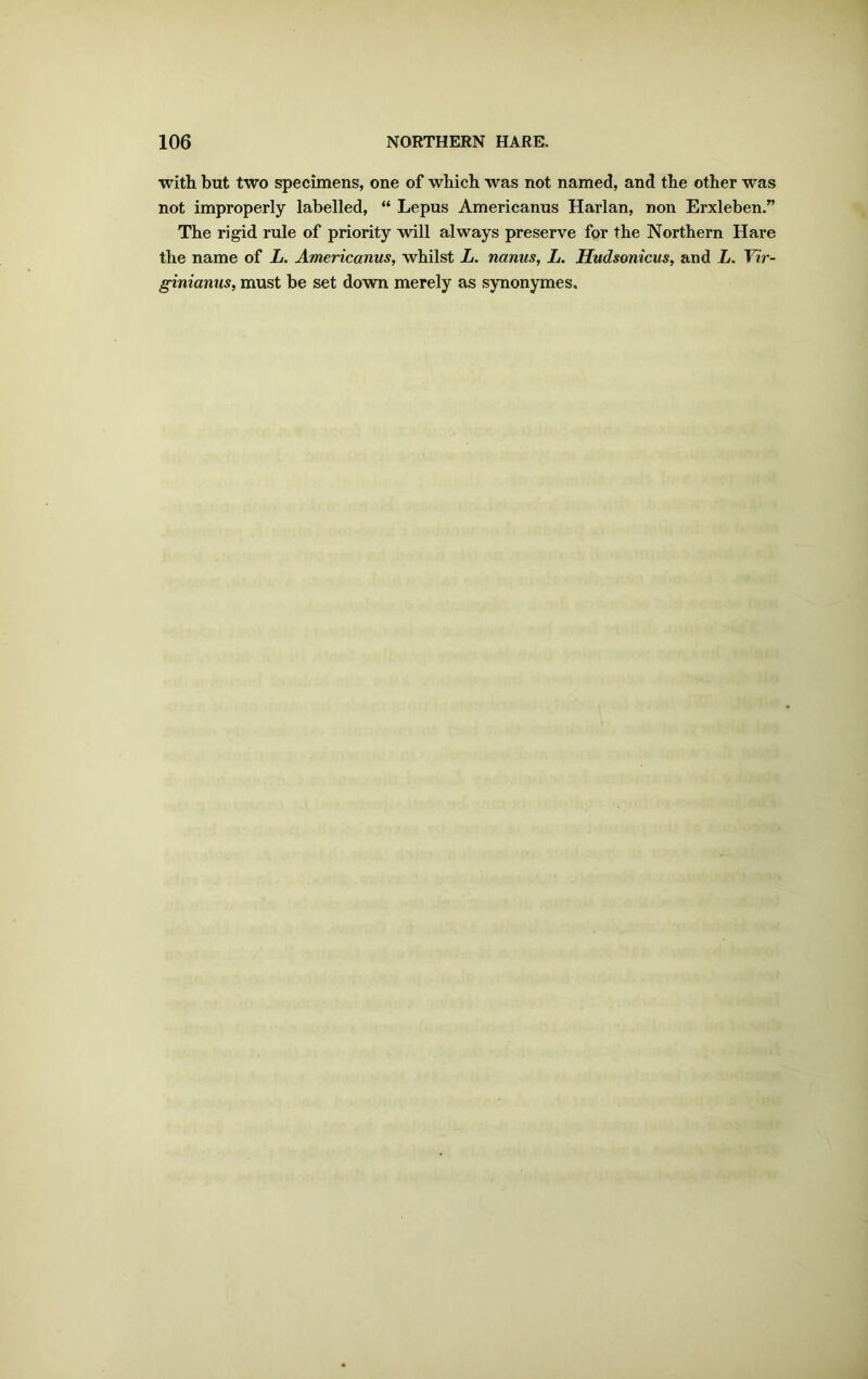 with but two specimens, one of which was not named, and the other was not improperly labelled, “ Lepus Americanus Harlan, non Erxleben.” The rigid rule of priority will always preserve for the Northern Hare the name of L. Americanus, whilst L. nanus, L. Hudsonicus, and L. Vir- ginianus, must be set down merely as synonymes.