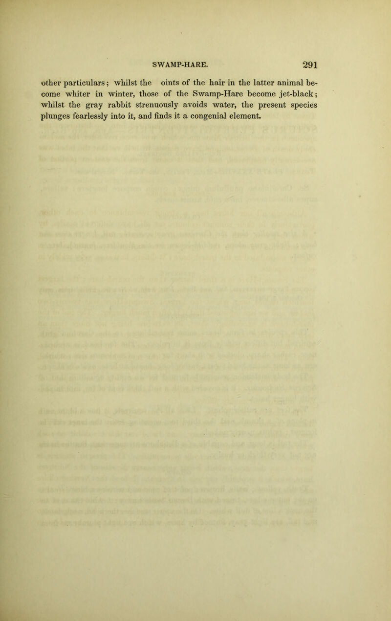 other particulars; whilst the oints of the hair in the latter animal be- come whiter in winter, those of the Swamp-Hare become jet-black; whilst the gray rabbit strenuously avoids water, the present species plunges fearlessly into it, and finds it a congenial element.
