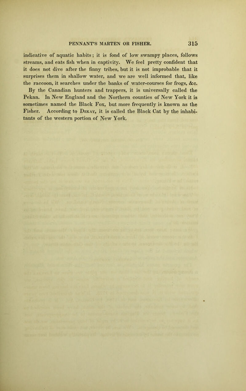 indicative of aquatic habits; it is fond of low swampy places, follows streams, and eats fish when in captivity. We feel pretty confident that it does not dive after the finny tribes, but it is not improbable that it surprises them in shallow water, and we are well informed that, like the raccoon, it searches under the banks of water-courses for frogs, &c. By the Canadian hunters and trappers, it is universally called the Pekan. In New England and the Northern counties of New York it is sometimes named the Black Fox, but more frequently is known as the Fisher. According to Dekay, it is called the Black Cat by the inhabi- tants of the western portion of New York,