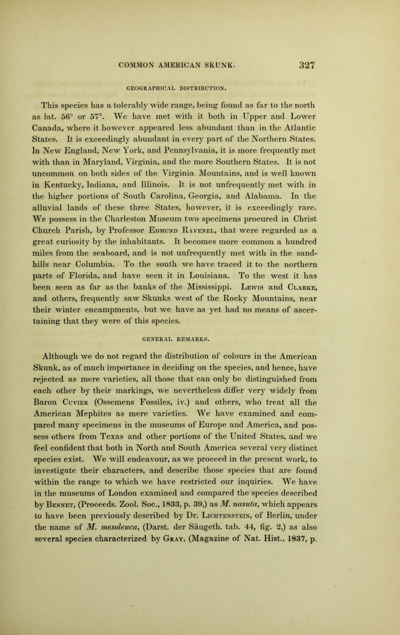 GEOGRAPHICAL DISTRIBUTION. This species has a tolerably wide range, being found as far to the north as lat. 56° or 57°. We have met with it both in Upper and Lower Canada, where it however appeared less abundant than in the Atlantic States. It is exceedingly abundant in every part of the Northern States. In New England, New York, and Pennsylvania, it is more frequently met with than in Maryland, Virginia, and the more Southern States. It is not uncommon on both sides of the Virginia Mountains, and is well known in Kentucky, Indiana, and Illinois. It is not unfrequently met with in the higher portions of South Carolina, Georgia, and Alabama. In the alluvial lands of these three States, however, it is exceedingly rare. We possess in the Charleston Museum two specimens procured in Christ Church Parish, by Professor Edmund Ravenel, that were regarded as a great curiosity by the inhabitants. It becomes more common a hundred miles from the seaboard, and is not unfrequently met with in the sand- hills near Columbia. To the south we have traced it to the northern parts of Florida, and have seen it in Louisiana. To the west it has been seen as far as the banks of the Mississippi. Lewis and Clarke, and others, frequently saw Skunks west of the Rocky Mountains, near their winter encampments, but we have as yet had no means of ascer- taining that they were of this species. GENERAL REMARKS. Although we do not regard the distribution of colours in the American Skunk, as of much importance in deciding on the species, and hence, have rejected as mere varieties, all those that can only be distinguished from each other by their markings, we nevertheless differ very widely from Baron Cuvier (Ossemens Fossiles, iv.) and others, who treat all the American Mephites as mere varieties. We have examined and com- pared many specimens in the museums of Europe and America, and pos- sess others from Texas and other portions of the United States, and we feel confident that both in North and South America several very distinct species exist. We will endeavour, as we proceed in the present work, to investigate their characters, and describe those species that are found within the range to which we have restricted our inquiries. We have in the museums of London examined and compared the species described by Bennet, (Proceeds. Zool. Soc., 1833, p. 39,) as M. nasuta, which appears to have been previously described by Dr. Lichtenstein, of Berlin, under the name of M. mesoleuca, (Darst. der Saugeth. tab. 44, fig. 2,) as also several species characterized by Gray, (Magazine of Nat. Hist., 1837, p.