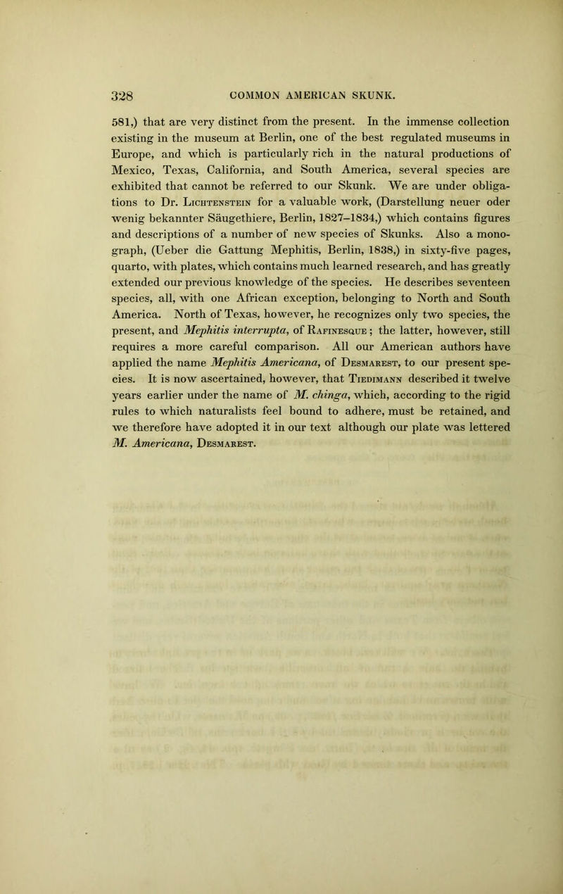 581,) that are very distinct from the present. In the immense collection existing in the museum at Berlin, one of the best regulated museums in Europe, and which is particularly rich in the natural productions of Mexico, Texas, California, and South America, several species are exhibited that cannot be referred to our Skunk. We are under obliga- tions to Dr. Lichtenstein for a valuable work, (Darstellung neuer oder wenig bekannter Saugethiere, Berlin, 1827-1834,) which contains figures and descriptions of a number of new species of Skunks. Also a mono- graph, (Ueber die Gattung Mephitis, Berlin, 1838,) in sixty-five pages, quarto, with plates, which contains much learned research, and has greatly extended our previous knowledge of the species. He describes seventeen species, all, with one African exception, belonging to North and South America. North of Texas, however, he recognizes only two species, the present, and Mephitis interrupta, of Rafinesoue ; the latter, however, still requires a more careful comparison. All our American authors have applied the name Mephitis Americana, of Desmarest, to our present spe- cies. It is now ascertained, however, that Tiedimann described it twelve years earlier under the name of M. chinga, which, according to the rigid rules to which naturalists feel bound to adhere, must be retained, and we therefore have adopted it in our text although our plate was lettered M. Americana, Desmarest.