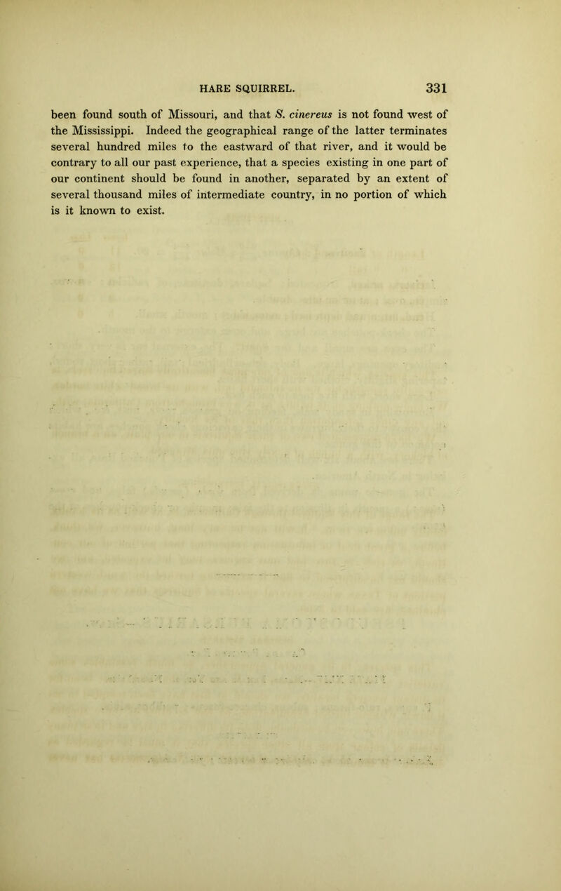 been found south of Missouri, and that S. cinereus is not found west of the Mississippi. Indeed the geographical range of the latter terminates several hundred miles to the eastward of that river, and it would be contrary to all our past experience, that a species existing in one part of our continent should be found in another, separated by an extent of several thousand miles of intermediate country, in no portion of which is it known to exist.