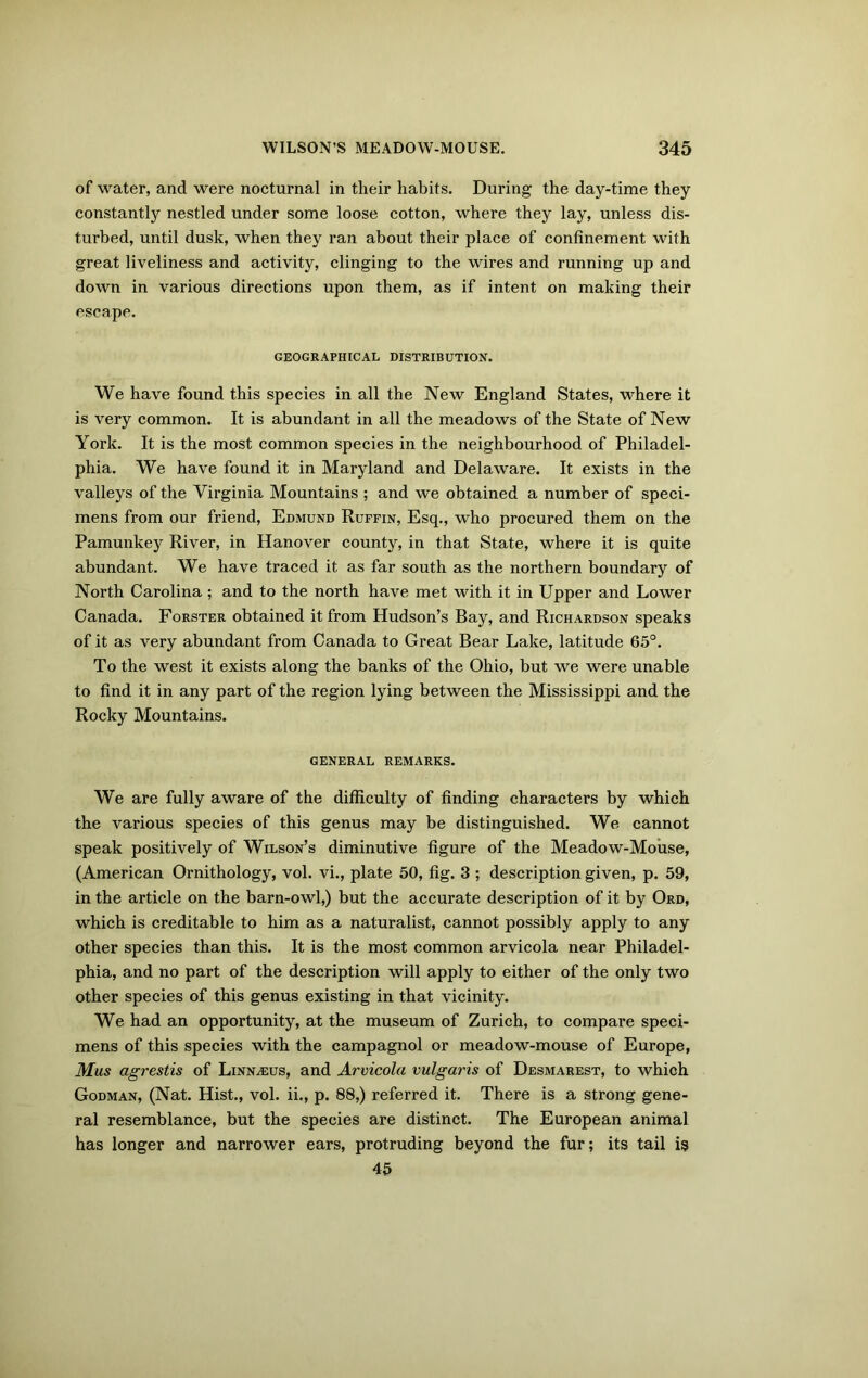 of water, and were nocturnal in their habits. During the day-time they constantly nestled under some loose cotton, where they lay, unless dis- turbed, until dusk, when they ran about their place of confinement with great liveliness and activity, clinging to the wires and running up and down in various directions upon them, as if intent on making their escape. GEOGRAPHICAL DISTRIBUTION. We have found this species in all the New England States, where it is very common. It is abundant in all the meadows of the State of New York. It is the most common species in the neighbourhood of Philadel- phia. We have found it in Maryland and Delaware. It exists in the valleys of the Virginia Mountains ; and we obtained a number of speci- mens from our friend, Edmund Ruffin, Esq., who procured them on the Pamunkey River, in Hanover county, in that State, where it is quite abundant. We have traced it as far south as the northern boundary of North Carolina ; and to the north have met with it in Upper and Lower Canada. Forster obtained it from Hudson’s Bay, and Richardson speaks of it as very abundant from Canada to Great Bear Lake, latitude 65°. To the west it exists along the banks of the Ohio, but we were unable to find it in any part of the region lying between the Mississippi and the Rocky Mountains. GENERAL REMARKS. We are fully aware of the difficulty of finding characters by which the various species of this genus may be distinguished. We cannot speak positively of Wilson’s diminutive figure of the Meadow-Mouse, (American Ornithology, vol. vi., plate 50, fig. 3 ; description given, p. 59, in the article on the barn-owl,) but the accurate description of it by Ord, which is creditable to him as a naturalist, cannot possibly apply to any other species than this. It is the most common arvicola near Philadel- phia, and no part of the description will apply to either of the only two other species of this genus existing in that vicinity. We had an opportunity, at the museum of Zurich, to compare speci- mens of this species with the campagnol or meadow-mouse of Europe, Mus agrestis of Linnaeus, and Arvicola vulgaris of Desmarest, to which Godman, (Nat. Hist., vol. ii., p. 88,) referred it. There is a strong gene- ral resemblance, but the species are distinct. The European animal has longer and narrower ears, protruding beyond the fur; its tail is 45