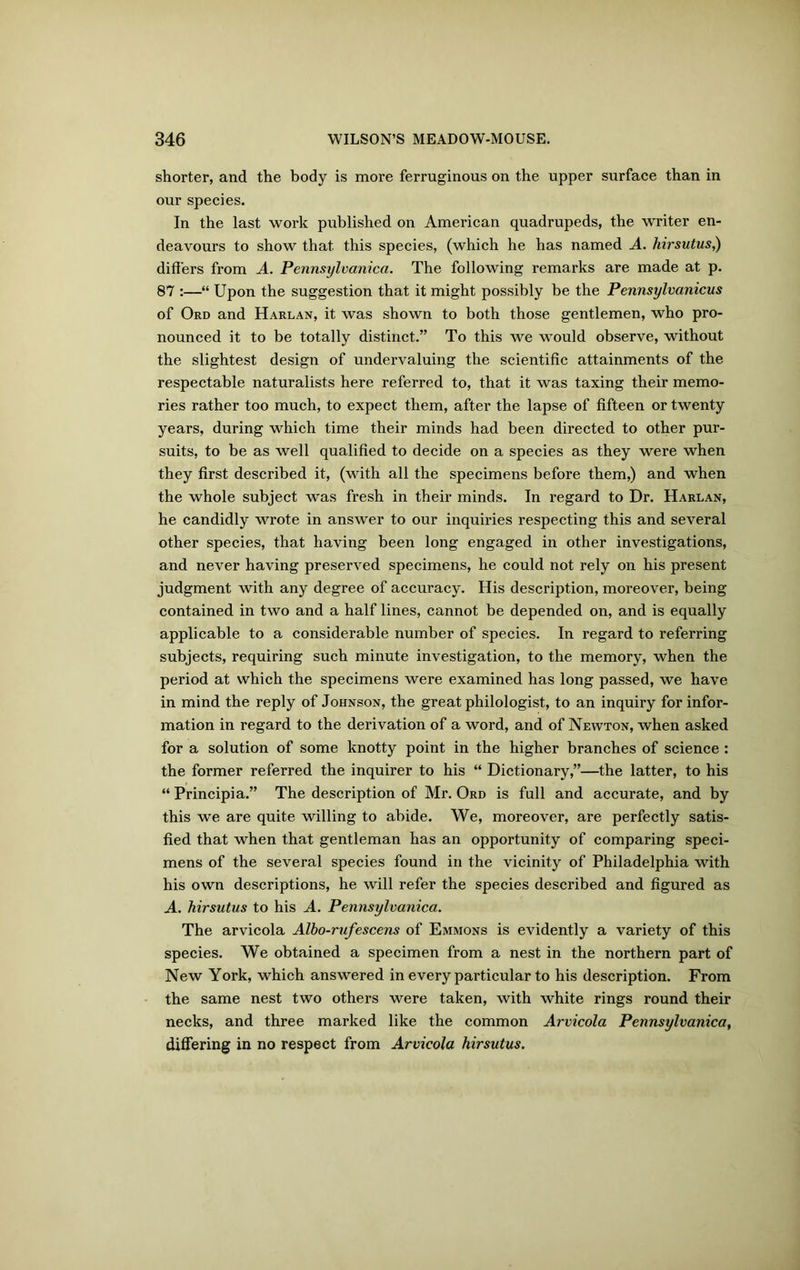 shorter, and the body is more ferruginous on the upper surface than in our species. In the last work published on American quadrupeds, the writer en- deavours to show that this species, (which he has named A. hirsutus,) differs from A. Pennsylvanica. The following remarks are made at p. 87 :—“ Upon the suggestion that it might possibly be the Pennsylvanicus of Ord and Harlan, it was shown to both those gentlemen, who pro- nounced it to be totally distinct.” To this we would observe, without the slightest design of undervaluing the scientific attainments of the respectable naturalists here referred to, that it was taxing their memo- ries rather too much, to expect them, after the lapse of fifteen or twenty years, during which time their minds had been directed to other pur- suits, to be as well qualified to decide on a species as they were when they first described it, (with all the specimens before them,) and when the whole subject was fresh in their minds. In regard to Dr. Harlan, he candidly wrote in answer to our inquiries respecting this and several other species, that having been long engaged in other investigations, and never having preserved specimens, he could not rely on his present judgment with any degree of accuracy. His description, moreover, being contained in two and a half lines, cannot be depended on, and is equally applicable to a considerable number of species. In regard to referring subjects, requiring such minute investigation, to the memory, when the period at which the specimens were examined has long passed, we have in mind the reply of Johnson, the great philologist, to an inquiry for infor- mation in regard to the derivation of a word, and of Newton, when asked for a solution of some knotty point in the higher branches of science : the former referred the inquirer to his “ Dictionary,”—the latter, to his “ Principia.” The description of Mr. Ord is full and accurate, and by this we are quite willing to abide. We, moreover, are perfectly satis- fied that when that gentleman has an opportunity of comparing speci- mens of the several species found in the vicinity of Philadelphia with his own descriptions, he will refer the species described and figured as A. hirsutus to his A. Pennsylvanica. The arvicola Albo-rufescens of Emmons is evidently a variety of this species. We obtained a specimen from a nest in the northern part of New York, which answered in every particular to his description. From the same nest two others were taken, with white rings round their necks, and three marked like the common Arvicola Pennsylvanica, differing in no respect from Arvicola hirsutus.