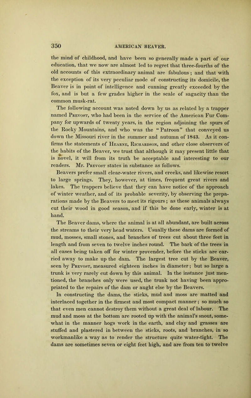 the mind of childhood, and have been so generally made a part of our education, that we now are almost led to regret that three-fourths of the old accounts of this extraordinary animal are fabulous; and that with the exception of its very peculiar mode of constructing its domicile, the Beaver is in point of intelligence and cunning greatly exceeded by the fox, and is but a few grades higher in the scale of sagacity than the common musk-rat. The following account was noted down by us as related by a trapper named Prevost, who had been in the service of the American Fur Com- pany for upwards of twenty years, in the region adjoining the spurs of the Rocky Mountains, and who was the “ Patroon” that conveyed us down the Missouri river in the summer and autumn of 1843. As it con- firms the statements of Hearne, Richardson, and other close observers of the habits of the Beaver, we trust that although it may present little that is novel, it will from its truth be acceptable and interesting to our readers. Mr. Prevost states in substance as follows. Beavers prefer small clear-water rivers, and creeks, and likewise resort to large springs. They, however, at times, frequent great rivers and lakes. The trappers believe that they can have notice of the approach of winter weather, and of its probable severity, by observing the prepa- rations made by the Beavers to meet its rigours ; as these animals always cut their wood in good season, and if this be done early, winter is at hand. The Beaver dams, where the animal is at all abundant, are built across the streams to their very head waters. Usually these dams are formed of mud, mosses, small stones, and branches of trees cut about three feet in length and from seven to twelve inches round. The bark of the trees in all cases being taken off for winter provender, before the sticks are car- ried away to make up the dam. The largest tree cut by the Beaver, seen by Prevost, measured eighteen inches in diameter; but so large a trunk is very rarely cut down by this animal. In the instance just men- tioned, the branches only were used, the trunk not having been appro- priated to the repairs of the dam or aught else by the Beavers. In constructing the dams, the sticks, mud and moss are matted and interlaced together in the firmest and most compact manner ; so much so that even men cannot destroy them without a great deal of labour. The mud and moss at the bottom are rooted up with the animal’s snout, some- what in the manner hogs work in the earth, and clay and grasses are stuffed and plastered in between the sticks, roots, and branches, in so workmanlike a way as to render the structure quite water-tight. The dams are sometimes seven or eight feet high, and are from ten to twelve