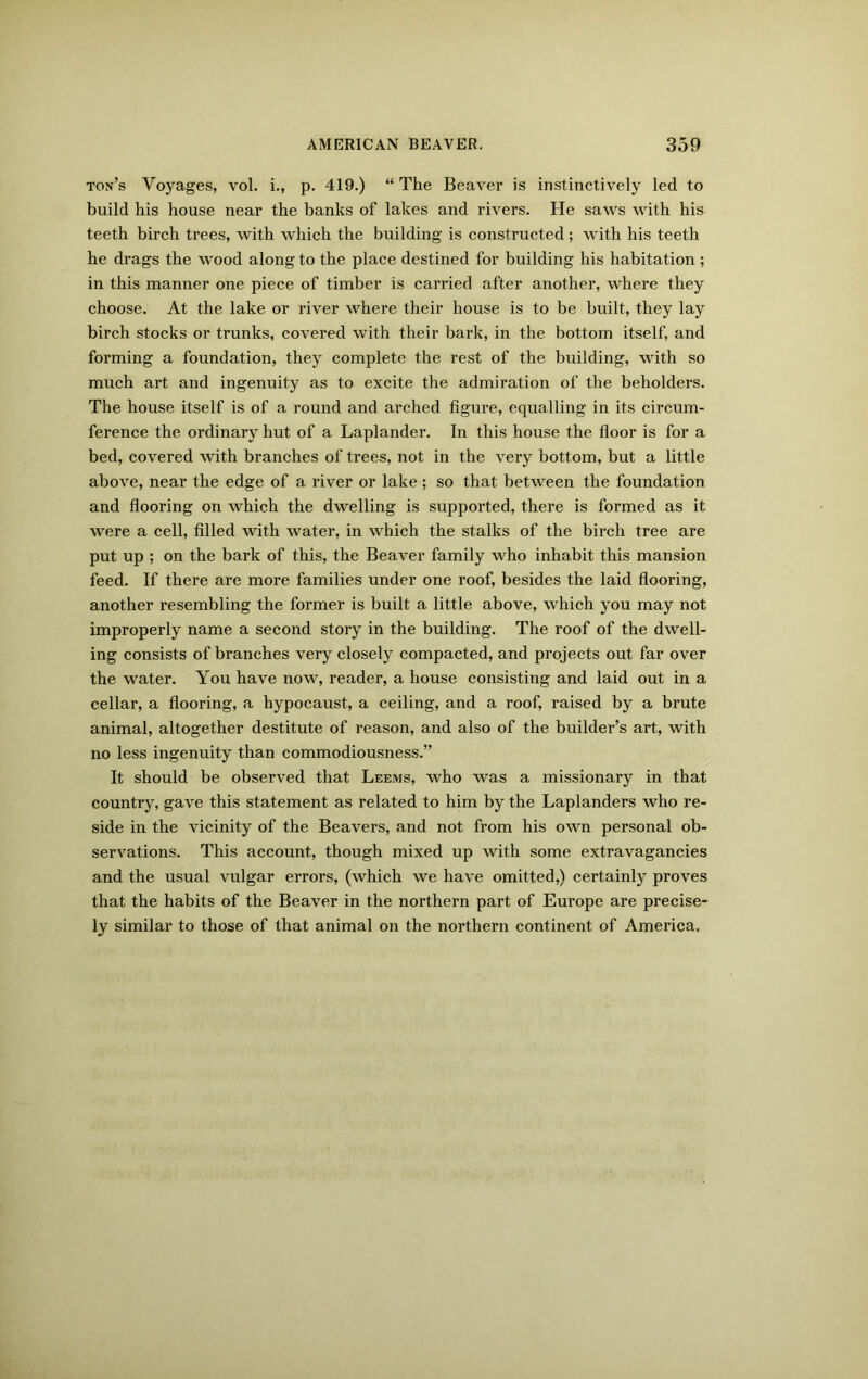 ton’s Voyages, vol. i., p. 419.) “ The Beaver is instinctively led to build his house near the banks of lakes and rivers. He saws with his teeth birch trees, with which the building is constructed; with his teeth he drags the wood along to the place destined for building his habitation ; in this manner one piece of timber is carried after another, where they choose. At the lake or river where their house is to be built, they lay birch stocks or trunks, covered with their bark, in the bottom itself, and forming a foundation, they complete the rest of the building, with so much art and ingenuity as to excite the admiration of the beholders. The house itself is of a round and arched figure, equalling in its circum- ference the ordinary hut of a Laplander. In this house the floor is for a bed, covered with branches of trees, not in the very bottom, but a little above, near the edge of a river or lake ; so that between the foundation and flooring on which the dwelling is supported, there is formed as it were a cell, filled with water, in which the stalks of the birch tree are put up ; on the bark of this, the Beaver family who inhabit this mansion feed. If there are more families under one roof, besides the laid flooring, another resembling the former is built a little above, which you may not improperly name a second story in the building. The roof of the dwell- ing consists of branches very closely compacted, and projects out far over the water. You have now, reader, a house consisting and laid out in a cellar, a flooring, a hypocaust, a ceiling, and a roof, raised by a brute animal, altogether destitute of reason, and also of the builder’s art, with no less ingenuity than commodiousness.” It should be observed that Leems, who was a missionary in that country, gave this statement as related to him by the Laplanders who re- side in the vicinity of the Beavers, and not from his own personal ob- servations. This account, though mixed up with some extravagancies and the usual vulgar errors, (which we have omitted,) certainly proves that the habits of the Beaver in the northern part of Europe are precise- ly similar to those of that animal on the northern continent of America.