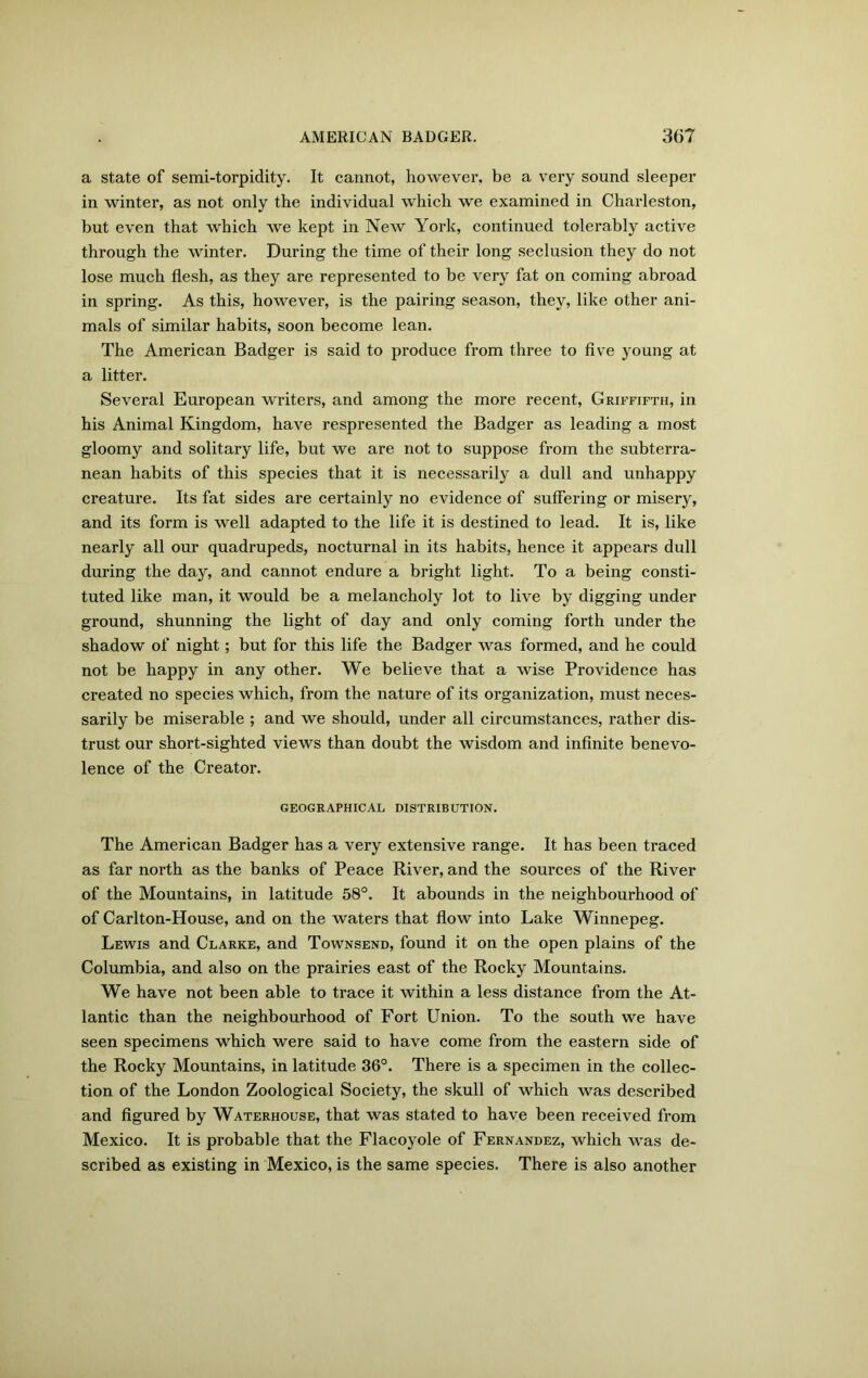 a state of semi-torpidity. It cannot, however, be a very sound sleeper in winter, as not only the individual which we examined in Charleston, but even that which we kept in New York, continued tolerably active through the winter. During the time of their long seclusion they do not lose much flesh, as they are represented to be very fat on coming abroad in spring. As this, however, is the pairing season, they, like other ani- mals of similar habits, soon become lean. The American Badger is said to produce from three to five young at a litter. Several European writers, and among the more recent, Griffifth, in his Animal Kingdom, have respresented the Badger as leading a most gloomy and solitary life, but we are not to suppose from the subterra- nean habits of this species that it is necessarily a dull and unhappy creature. Its fat sides are certainly no evidence of suffering or misery, and its form is well adapted to the life it is destined to lead. It is, like nearly all our quadrupeds, nocturnal in its habits, hence it appears dull during the day, and cannot endure a bright light. To a being consti- tuted like man, it would be a melancholy lot to live by digging under ground, shunning the light of day and only coming forth under the shadow of night; but for this life the Badger was formed, and he could not be happy in any other. We believe that a wise Providence has created no species which, from the nature of its organization, must neces- sarily be miserable ; and we should, under all circumstances, rather dis- trust our short-sighted views than doubt the wisdom and infinite benevo- lence of the Creator. GEOGRAPHICAL DISTRIBUTION. The American Badger has a very extensive range. It has been traced as far north as the banks of Peace River, and the sources of the River of the Mountains, in latitude 58°. It abounds in the neighbourhood of of Carlton-House, and on the waters that flow into Lake Winnepeg. Lewis and Clarke, and Townsend, found it on the open plains of the Columbia, and also on the prairies east of the Rocky Mountains. We have not been able to trace it within a less distance from the At- lantic than the neighbourhood of Fort Union. To the south we have seen specimens which were said to have come from the eastern side of the Rocky Mountains, in latitude 36°. There is a specimen in the collec- tion of the London Zoological Society, the skull of which was described and figured by Waterhouse, that was stated to have been received from Mexico. It is probable that the Flacoyole of Fernandez, which was de- scribed as existing in Mexico, is the same species. There is also another