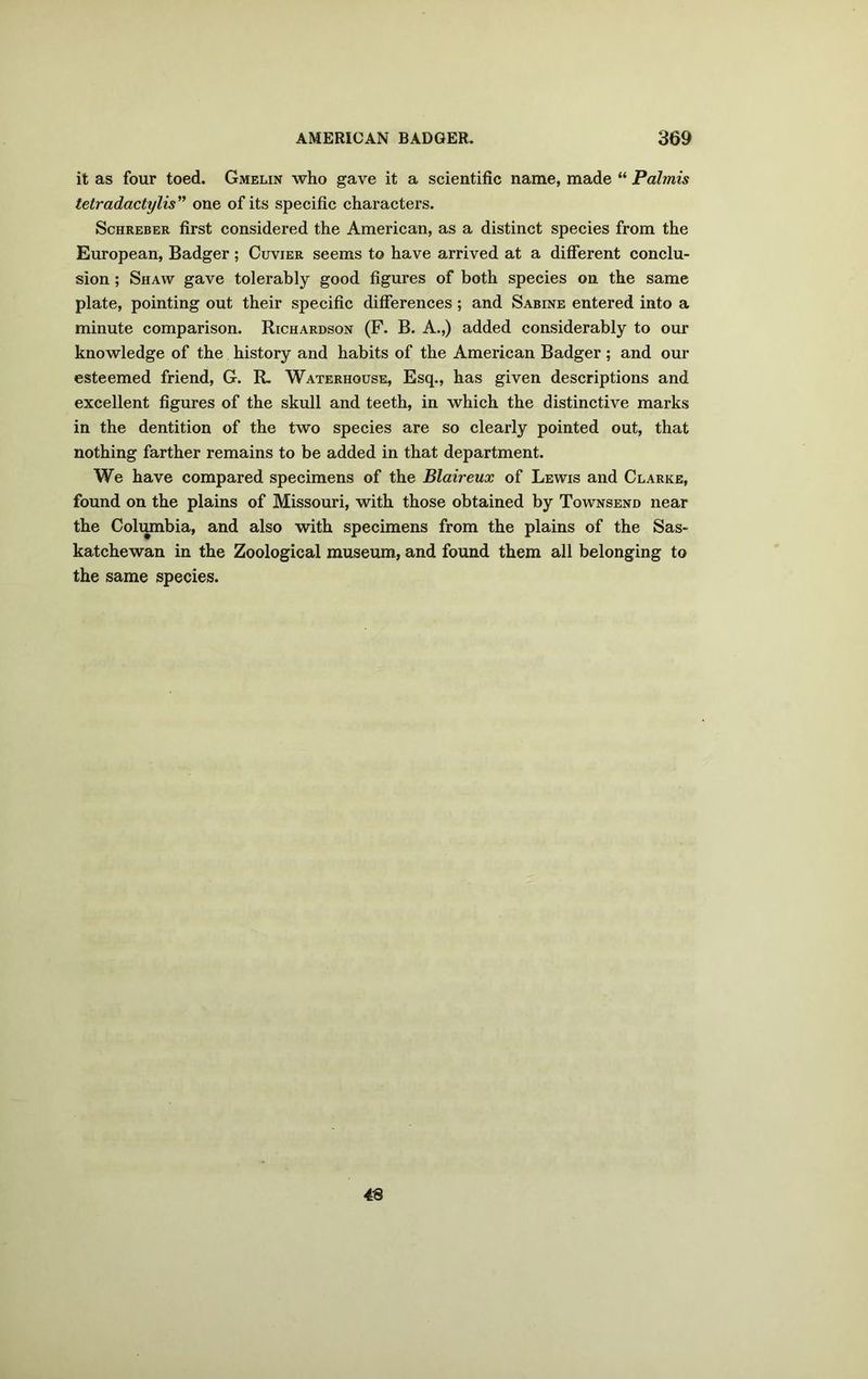 it as four toed. Gmelin who gave it a scientific name, made “ Palmis tetradactylis” one of its specific characters. Schreber first considered the American, as a distinct species from the European, Badger ; Cuvier seems to have arrived at a different conclu- sion ; Shaw gave tolerably good figures of both speeies on the same plate, pointing out their specific differences; and Sabine entered into a minute comparison. Richardson (F. B. A.,) added considerably to our knowledge of the history and habits of the American Badger; and our esteemed friend, G. R. Waterhouse, Esq., has given descriptions and excellent figures of the skull and teeth, in which the distinctive marks in the dentition of the two species are so clearly pointed out, that nothing farther remains to be added in that department. We have compared specimens of the Blaireux of Lewis and Clarke, found on the plains of Missouri, with those obtained by Townsend near the Columbia, and also with specimens from the plains of the Sas- katchewan in the Zoological museum, and found them all belonging to the same species. 4-8