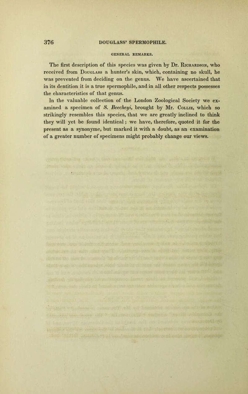 GENERAL REMARKS. The first description of this species was given by Dr. Richardson, who received from Douglass a hunter’s skin, which, containing no skull, he was prevented from deciding on the genus. We have ascertained that in its dentition it is a true spermophile, and in all other respects possesses the characteristics of that genus. In the valuable collection of the London Zoological Society we ex- amined a specimen of S. Beecheyi, brought by Mr. Collie, which so strikingly resembles this species, that we are greatly inclined to think they will yet be found identical; we have, therefore, quoted it for the present as a synonyme, but marked it with a doubt, as an examination of a greater number of specimens might probably change our views.