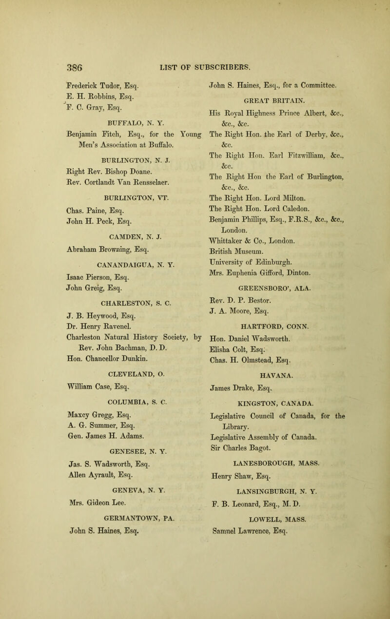 Frederick Tudor, Esq. E. H. Robbins, Esq. F. C. Gray, Esq. BUFFALO, N. Y. Benjamin Fitch, Esq., for the Young Men’s Association at Buffalo. BURLINGTON, N. J. Right Rev. Bishop Doane. Rev. Cortlandt Yan Rensselaer. BURLINGTON, ATT. Chas. Paine, Esq. John H. Peck, Esq. CAMDEN, N. J. Abraham Browning, Esq. CANANDAIGUA, N. Y. Isaac Pierson, Esq. John Greig, Esq. CHARLESTON, S. C. J. B. Heywood, Esq. Dr. Henry Ravenel. Charleston Natural History Society, by Rev. John Bachman, D. D. Hon. Chancellor Dunkin. CLEVELAND, O. William Case, Esq. COLUMBIA, S. C. Maxcy Gregg, Esq. A. G. Summer, Esq. Gen. James H. Adams. GENESEE, N. Y. Jas. S. Wadsworth, Esq. Allen Ayrault, Esq. GENEVA, N. Y. Mrs. Gideon Lee. GERMANTOWN, PA. John S. Haines, Esq. John S. Haines, Esq., for a Committee. GREAT BRITAIN. His Royal Highness Prince Albert, &c., &c., &c. The Right Hon. the Earl of Derby, &c., &c. The Right Hon. Earl Fitzwilliam, &c., &c. The Right Hon the Earl of Burlington, &c., &c. The Right Hon. Lord Milton. The Right Hon. Lord Caledon. Benjamin Phillips, Esq., F.R.S., &c., &c., London. Whittaker & Co., London. British Museum. University of Edinburgh. Mrs. Euphenia Gifford, Dinton. GREENSBORO’, ALA. Rev. D. P. Bestor. J. A. Moore, Esq. HARTFORD, CONN. Hon. Daniel Wadsworth. Elisha Colt, Esq. Chas. H. Olmstead, Esq. HAVANA. James Drake, Esq. KINGSTON, CANADA. Legislative Council of Canada, for the Library. Legislative Assembly of Canada. Sir Charles Bagot. LANESBOROUGH, MASS. Henry Shaw, Esq. LANSINGBURGH, N. Y. F. B. Leonard, Esq., M. D. LOWELL, MASS. Samuel Lawrence, Esq.