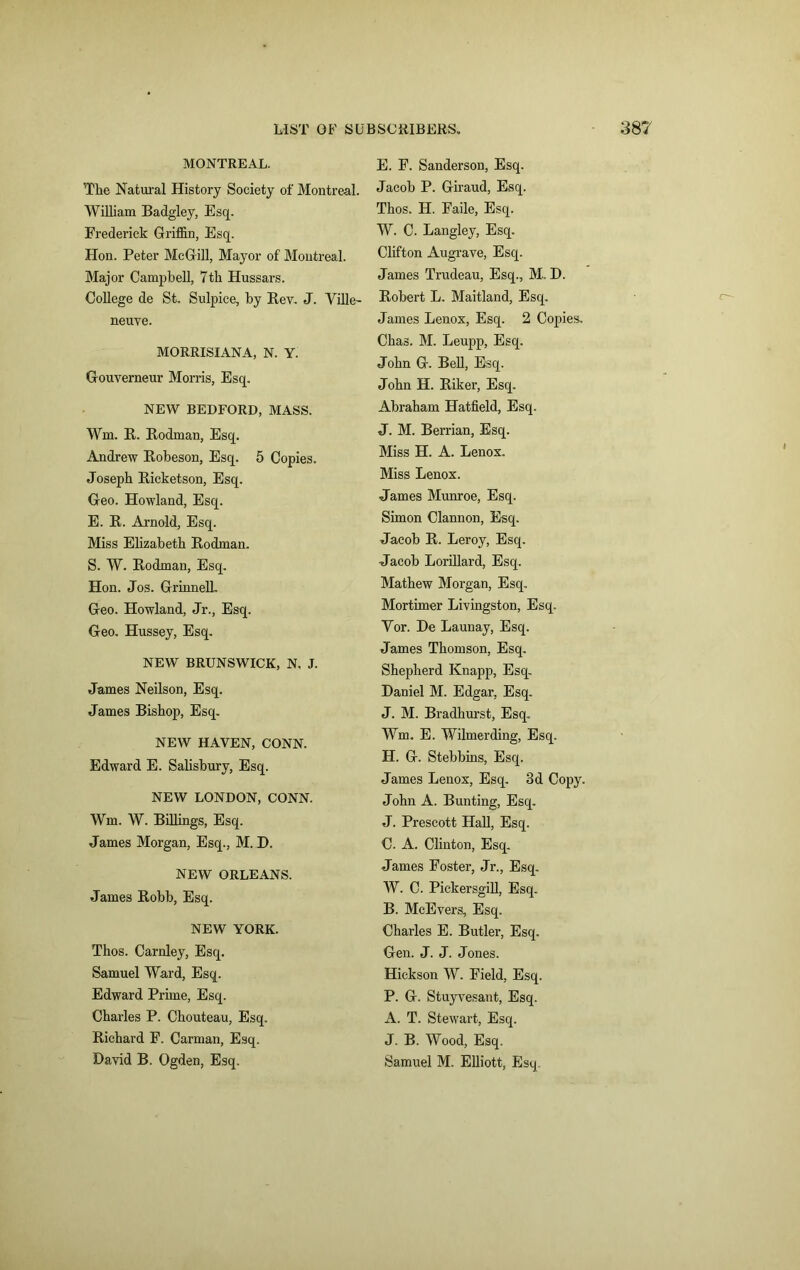 MONTREAL. The Natural History Society of Montreal. William Badgley, Esq. Frederick Griffin, Esq. Hon. Peter McGill, Mayor of Montreal. Major Campbell, 7th Hussars. College de St. Sulpice, by Rev. J. Ville- neuve. MORRISIANA, N. Y. Gouverneur Morris, Esq. NEW BEDFORD, MASS. Wm. R. Rodman, Esq. Andrew Robeson, Esq. 5 Copies. Joseph Ricketson, Esq. Geo. Howland, Esq. E. R. Arnold, Esq. Miss Elizabeth Rodman. S. W. Rodman, Esq. Hon. Jos. Grinned. Geo. Howland, Jr., Esq. Geo. Hussey, Esq. NEW BRUNSWICK, N. J. James Neilson, Esq. James Bishop, Esq. NEW HAVEN, CONN. Edward E. Salisbury, Esq. NEW LONDON, CONN. Wm. W. Billings, Esq. James Morgan, Esq., M. D. NEW ORLEANS. James Robb, Esq. NEW YORK. Thos. Carnley, Esq. Samuel Ward, Esq. Edward Prime, Esq. Charles P. Chouteau, Esq. Richard F. Carman, Esq. David B. Ogden, Esq. E. F. Sanderson, Esq. Jacob P. Giraud, Esq. Thos. H. Fade, Esq. W. C. Langley, Esq. Clifton Aug-rave, Esq. James Trudeau, Esq., M.. D. Robert L. Maitland, Esq. James Lenox, Esq. 2 Copies. Chas. M. Leupp, Esq. John G. Bell, Esq. John H. Riker, Esq. Abraham Hatfield, Esq. J. M. Berrian, Esq. Miss H. A. Lenox. Miss Lenox. James Munroe, Esq. Simon Clannon, Esq. Jacob R. Leroy, Esq. Jacob Lorillard, Esq. Mathew Morgan, Esq. Mortimer Livingston, Esq. Yor. De Launay, Esq. James Thomson, Esq. Shepherd Knapp, Esq. Daniel M. Edgar, Esq. J. M. Bradhurst, Esq. Wm. E. Wilmerding, Esq. H. G. Stebbins, Esq. James Lenox, Esq. 3d Copy. John A. Bunting, Esq. J. Prescott Hall, Esq. C. A. Clinton, Esq. James Foster, Jr., Esq. W. C. Pickersgill, Esq. B. McEvers, Esq. Charles E. Butler, Esq. Gen. J. J. Jones. Hickson W. Field, Esq. P. G. Stuyvesant, Esq. A. T. Stewart, Esq. J. B. Wood, Esq. Samuel M. Elliott, Esq.