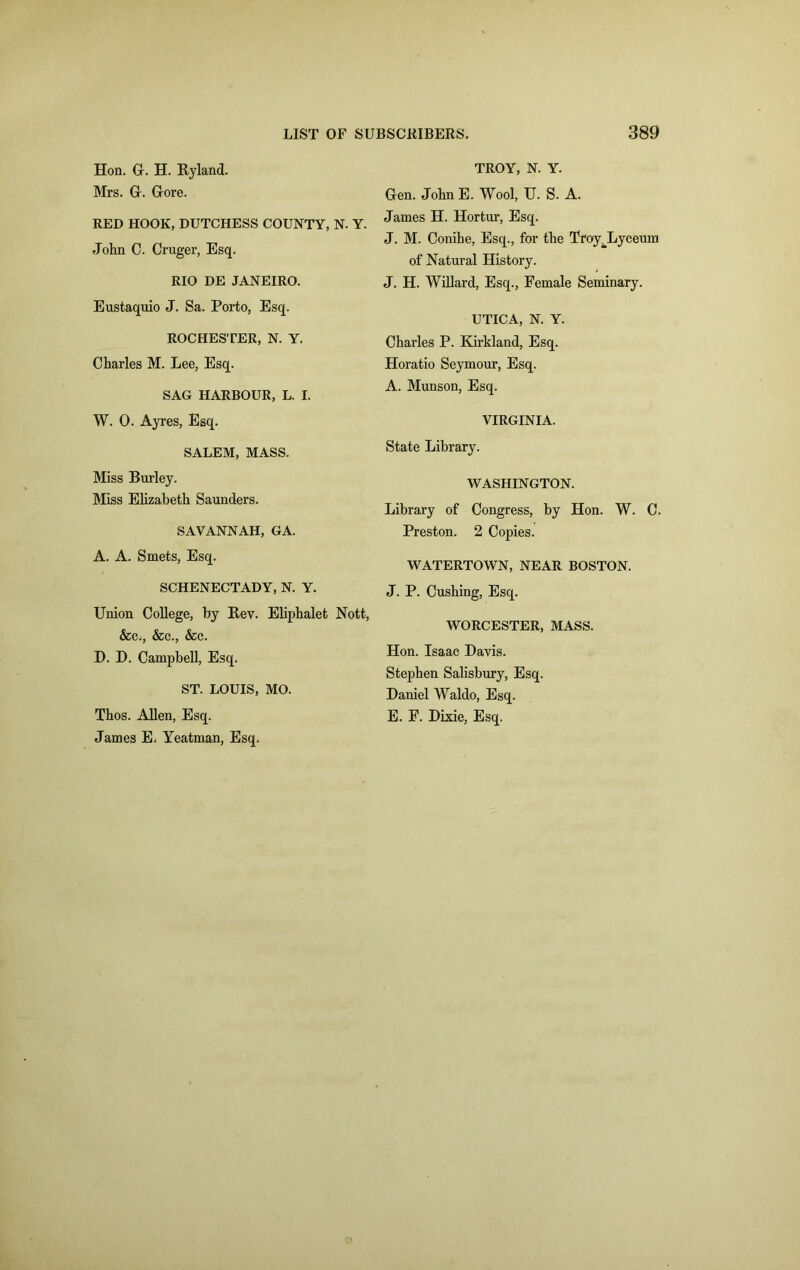 Hon. G. H. Ryland. Mrs. Gr. Gore. RED HOOK, DUTCHESS COUNTY, N. Y. John C. Cruger, Esq. RIO DE JANEIRO. Eustaquio J. Sa. Porto, Esq. ROCHESTER, N. Y. Charles M. Lee, Esq. SAG HARBOUR, L. I. W. 0. Ayres, Esq. SALEM, MASS. Miss Burley. Miss Elizabeth Saunders. SAVANNAH, GA. A. A. Smets, Esq. SCHENECTADY, N. Y. Union College, by Rev. Eliphalet Nott, &c., &c., &c. D. D. Campbell, Esq. ST. LOUIS, MO. Thos. Allen, Esq. James E, Yeatman, Esq. TROY, N. Y. Gen. John E. Wool, U. S. A. James H. Hortur, Esq. J. M. Conihe, Esq., for the Troy_Lyceum of Natural History. J. H. Willard, Esq., Female Seminary. UTICA, N. Y. Charles P. Kirkland, Esq. Horatio Seymour, Esq. A. Munson, Esq. VIRGINIA. State Library. WASHINGTON. Library of Congress, by Hon. W. C. Preston. 2 Copies. WATERTOWN, NEAR BOSTON. J. P. Cushing, Esq. WORCESTER, MASS. Hon. Isaac Davis. Stephen Salisbury, Esq. Daniel Waldo, Esq. E. F. Dixie, Esq.