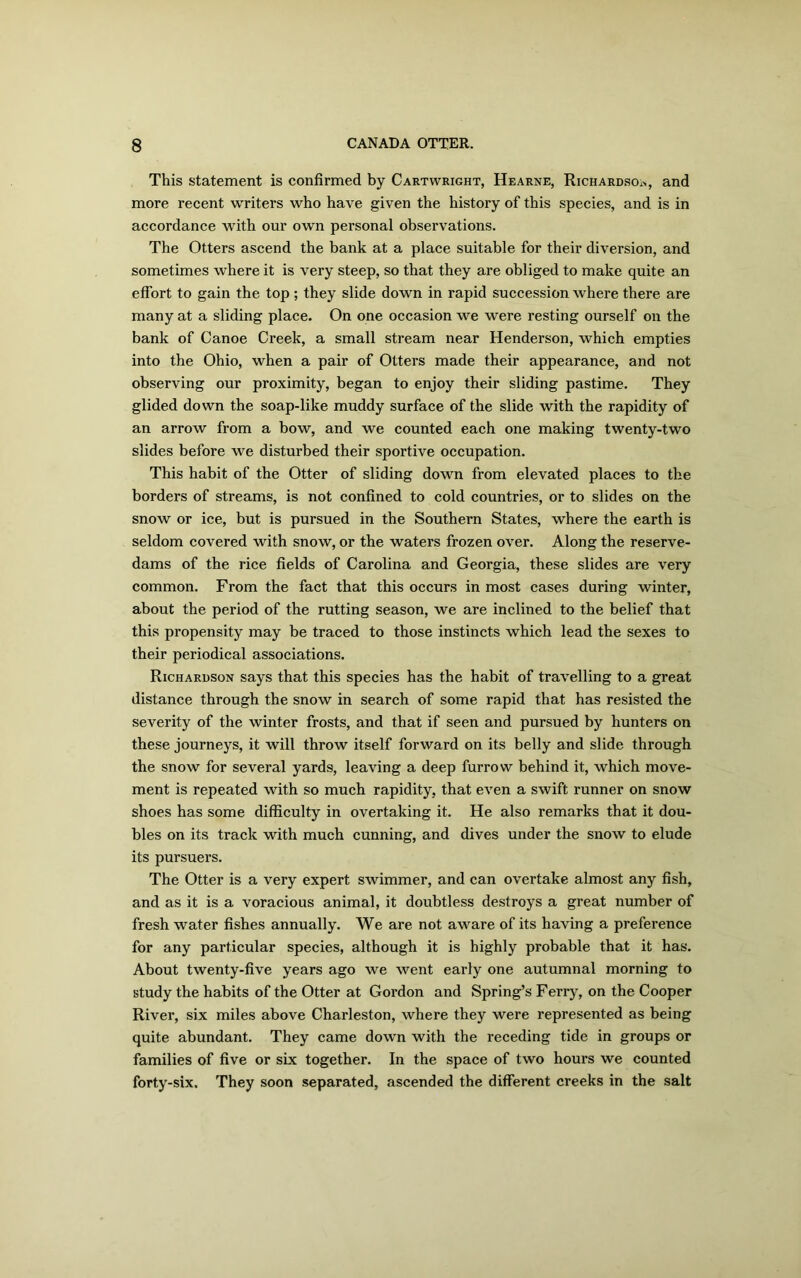 This statement is confirmed by Cartwright, Hearne, Richardsoa, and more recent writers who have given the history of this species, and is in accordance with our own personal observations. The Otters ascend the bank at a place suitable for their diversion, and sometimes where it is very steep, so that they are obliged to make quite an effort to gain the top ; they slide down in rapid succession where there are many at a sliding place. On one occasion we were resting ourself on the bank of Canoe Creek, a small stream near Henderson, which empties into the Ohio, when a pair of Otters made their appearance, and not observing our proximity, began to enjoy their sliding pastime. They glided down the soap-like muddy surface of the slide with the rapidity of an arrow from a bow, and we counted each one making twenty-two slides before we disturbed their sportive occupation. This habit of the Otter of sliding down from elevated places to the borders of streams, is not confined to cold countries, or to slides on the snow or ice, but is pursued in the Southern States, where the earth is seldom covered with snow, or the waters frozen over. Along the reserve- dams of the rice fields of Carolina and Georgia, these slides are very common. From the fact that this occurs in most cases during winter, about the period of the rutting season, we are inclined to the belief that this propensity may be traced to those instincts which lead the sexes to their periodical associations. Richardson says that this species has the habit of travelling to a great distance through the snow in search of some rapid that has resisted the severity of the winter frosts, and that if seen and pursued by hunters on these journeys, it will throw itself forward on its belly and slide through the snow for several yards, leaving a deep furrow behind it, which move- ment is repeated with so much rapidity, that even a swift runner on snow shoes has some difficulty in overtaking it. He also remarks that it dou- bles on its track with much cunning, and dives under the snow to elude its pursuers. The Otter is a very expert swimmer, and can overtake almost any fish, and as it is a voracious animal, it doubtless destroys a great number of fresh water fishes annually. We are not aware of its having a preference for any particular species, although it is highly probable that it has. About twenty-five years ago we went early one autumnal morning to study the habits of the Otter at Gordon and Spring’s Ferry, on the Cooper River, six miles above Charleston, where they were represented as being quite abundant. They came down with the receding tide in groups or families of five or six together. In the space of two hours we counted forty-six. They soon separated, ascended the different creeks in the salt