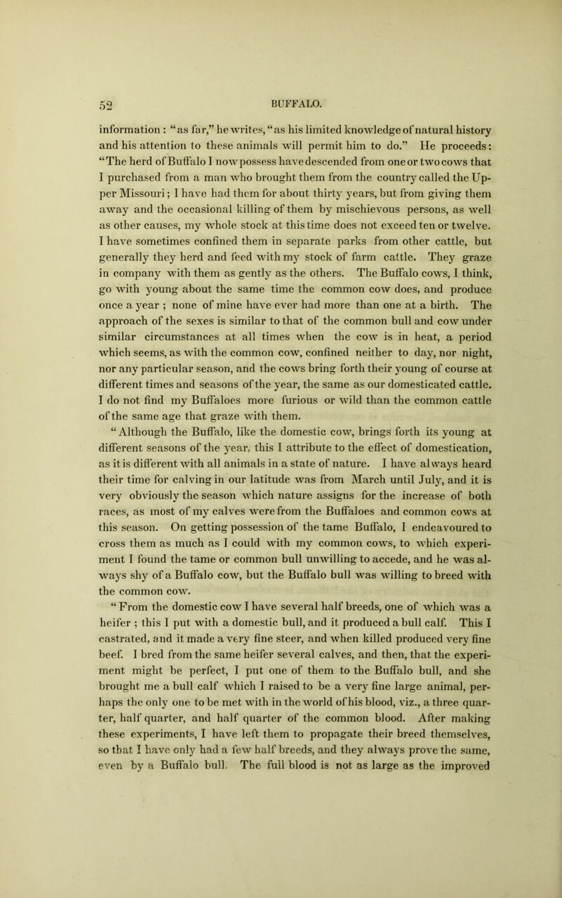 information : “as far,” heAvrites, “as his limited knowledge of natural history and his attention to these animals will permit him to do.” He proceeds: “The herd of Buffalo I noA\r possess have descended from one or two cows that I purchased from a man Avho brought them from the country called the Up- per Missouri; I haA* e had them for about thirty years, but from giving them away and the occasional killing of them by mischievous persons, as well as other causes, my whole stock at this time does not exceed ten or twelve. I haAre sometimes confined them in separate parks from other cattle, but generally they herd and feed with my stock of farm cattle, They graze in company with them as gently as the others. The Buffalo cows, I think, go with young about the same time the common cow does, and produce once a year ; none of mine haAre ever had more than one at a birth. The approach of the sexes is similar to that of the common bull and coav under similar circumstances at all times when the coav is in heat, a period which seems, as with the common cow, confined neither to day, nor night, nor any particular season, and the cows bring forth their young of course at different times and seasons of the year, the same as our domesticated cattle. I do not find my Buffaloes more furious or wild than the common cattle of the same age that graze with them. “ Although the Buffalo, like the domestic coav, brings forth its young at different seasons of the year, this I attribute to the effect of domestication, as it is different Avith all animals in a state of nature. I have always heard their time for calving in our latitude was from March until July, and it is very obviously the season which nature assigns for the increase of both races, as most of my calves were from the Buffaloes and common cows at this season. On getting possession of the tame Buffalo, I endeavoured to cross them as much as I could with my common coavs, to which experi- ment I found the tame or common bull unwilling to accede, and he was al- ways shy of a Buffalo cow, but the Buffalo bull was willing to breed with the common cove. “ From the domestic cow I have several half breeds, one of which was a heifer ; this I put with a domestic bull, and it produced a bull calf. This I castrated, and it made a very fine steer, and when killed produced very fine beef. I bred from the same heifer seA7eral calves, and then, that the experi- ment might be perfect, I put one of them to the Buffalo bull, and she brought me a bull calf which I raised to be a very fine large animal, per- haps the only one to be met with in the world of his blood, viz., a three quar- ter, half quarter, and half quarter of the common blood. After making these experiments, I have left them to propagate their breed themselves, so that I have only had a few half breeds, and they always prove the same, even by a Buffalo bull. The full blood is not as large as the improved