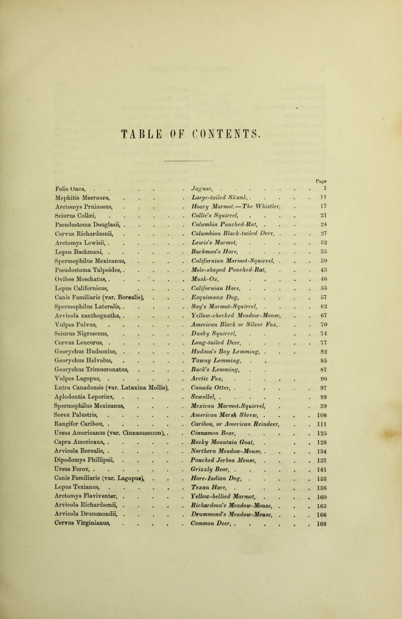 TABLE OF CONTENTS. Felis Unca, . . . . Mephitis Macroura, Arctotnys Pruinosus, Scinrus CoUasi, .... Pseudostoina Douglasii, . Cervus Richardsonii, Arctorays Lewisii, .... Lepus Bachmani, .... Spermophilus Mexicanus, Pseudostoma Talpoides,. Ovibos Moschatus,.... Lepus Californicus, Canis Farailiaris (var. Borealis), Spermophilus Lateralis, . Arvicola xanthognatha, . Vulpos Fulvus, .... Soiurus Nigrescens, Cervus Leucurus, .... Georychus Hudsonius, . Georychus Helvolus, Georychus Trimucronatus, Vulpes Lagopus, .... Lutra Canadensis (var. Lataxina Mollis), Aplodontia Leporina, Spermophilus Mexicanus, Sorex Palustris, Rangifer Caribou Ursus Americanus (var. Cinnamomum),. Capra Americana, ..... Arvicola Borealis Dipodomys Phillipsii, .... Ursus Ferox, ...... Canis Familiaris (var. Lagopus), Lepus Texianus, Arctomys Flaviventer, . . . . Arvicola Richardsonii, . . . . Arvicola Drummondii, . . . . Cervus Virginianus, .... Jaguar, ..... las' 1 Large-tailed Skunk,. 11 Huary Marmot.—The Whistler, 17 Collie’s Squirrel, 21 Columbia Pouched-Rat, . 24 Columbian Black-tailed Deer, . 27 Lewis's Marmot, 82 Bachman’s Hare, .35 Californian Marmot-Squirrel, . 39 Mole-shaped Pouched-Rat, 43 Musk-Ox, .... 46 Californian Hare, 53 Esquimaux Dug, 57 Say’s Marmot-Squirrel, 62 Yellow-cheeked Meadoie-Mousc, 67 American Black or Silver Fox,. 70 Dusky Squirrel, 74 Long-tailed Deer, 77 Hudson’s Bay Lemming, . 82 Tawny Lemming, Back’s Lemming, Arctic Fox, .... 85 87 90 Canada Otter, .... 97 Sewellel, ..... 99 Mexican Marmot.Squirrel, 39 American Marsh Shrew, . 108 Caribou, or American Reindeer, 111 Cinnamon Bear, 125 Rocky Mountain Goat, 128 Northern Meadow-Mouse, . 134 Pouched Jerboa Mouse, 137 Grizzly Bear, .... 141 Hare-Indian Dog, 153 Texan Hare, .... 156 Yellow-bellied Marmot, 160 Richardson’s Meadow-Mouse, . 163 Drummond’s Meadow-Mouse, . 166 Common Deer 168