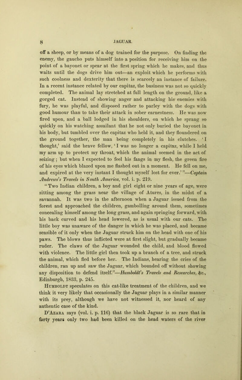 ofif a sheep, or by means of a dog trained for the purpose. On finding the enemy, the gaucho puts himself into a position for receiving him on the point of a bayonet or spear at the first spring which he makes, and thus waits until the dogs drive him out—an exploit which he performs with such coolness and dexterity that there is scarcely an instance of failure. In a recent instance related by our capitaz, the business was not so quickly completed. The animal lay stretched at full length on the ground, like a gorged cat. Instead of showing anger and attacking his enemies with fury, he was playful, and disposed rather to parley with the dogs with good humour than to take their attack in sober eaimestness. He was now fired upon, and a ball lodged in his shoulders, on which he sprang so quickly on his watching assailant that he not only buried the bayonet in his body, but tumbled over the capitaz who held it, and they floundered on the ground together, the man being completely in his clutches. ‘ I thought,’ said the brave fellow, ‘ I was no longer a capitaz, while I held my arm up to protect my throat, which the animal seemed in the act of seizing; but when I expected to feel his fangs in my flesh, the green fire of his eyes which blazed upon me flashed out in a moment. He fell on me, and expired at the very instant I thought myself lost for ever.’ ”—Captain Andrews’s Travels in South America, vol. i. p. 219. “ Two Indian children, a boy and girl eight or nine years of age, were sitting among the grass near the village of Atures, in the midst of a savannah. It was two in the afternoon when a Jaguar issued from the forest and approached the children, gambolling around them, sometimes concealing himself among the long grass, and again springing forward, with his back curved and his head lowered, as is usual with our cats. The little boy was unaware of the danger in which he was placed, and became sensible of it only when the Jaguar struck him on the head with one of his paws. The blows thus inflicted were at first slight, but gradually became ruder. The claws of the Jaguar wounded the child, and blood flowed with violence. The little girl then took up a branch of a tree, and struck the animal, which fled before her. The Indians, hearing the cries of the children, ran up and saw the Jaguar, which bounded off without showing any disposition to defend itself.”—Humboldt’s Travels and Researches, 4rc., Edinburgh, 1833, p. 245. Humboldt speculates on this cat-like treatment of the children, and we think it very likely that occasionally the Jaguar plays in a similar manner with its prey, although we have not witnessed it, nor heard of any authentic case of the kind. D’Azara says (vol. i. p. 116) that the black Jaguar is so rare that in forty years only two had been killed on the head waters of the river