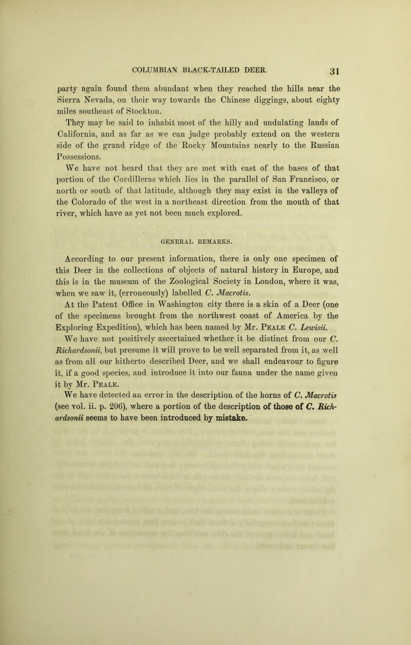 party again found them abundant when they reached the hills near the Sierra Nevada, on their way towards the Chinese diggings, about eighty miles southeast of Stockton. They may be said to inhabit most of the hilly and undulating lands of California, and as far as we can judge probably extend on the western side of the grand ridge of the Rocky Mountains nearly to the Russian Possessions. We have not heard that they are met with east of the bases of that portion of the Cordilleras which lies in the parallel of San Francisco, or north or south of that latitude, although they may exist in the valleys of the Colorado of the west in a northeast direction from the mouth of that river, which have as yet not been much explored. GENERAL REMARKS. According to our present information, there is only one specimen of this Deer in the collections of objects of natural history in Europe, and this is in the museum of the Zoological Society in London, where it was, when we saw it, (erroneously) labelled C. Macrotis. At the Patent Office in Washington city there is a skin of a Deer (one of the specimens brought from the northwest coast of America by the Exploring Expedition), which has been named by Mr. Peale C. Lewisii. We have not positively ascertained whether it be distinct from our C. Richardsonii, but presume it will prove to be well separated from it, as well as from all our hitherto described Deer, and we shall endeavour to figure it, if a good species, and introduce it into our fauna under the name given it by Mr. Peale. We have detected an error in the description of the horns of C. Macrotis (see vol. ii. p. 206), where a portion of the description of those of C. Rich- ardsonii seems to have been introduced by mistake.