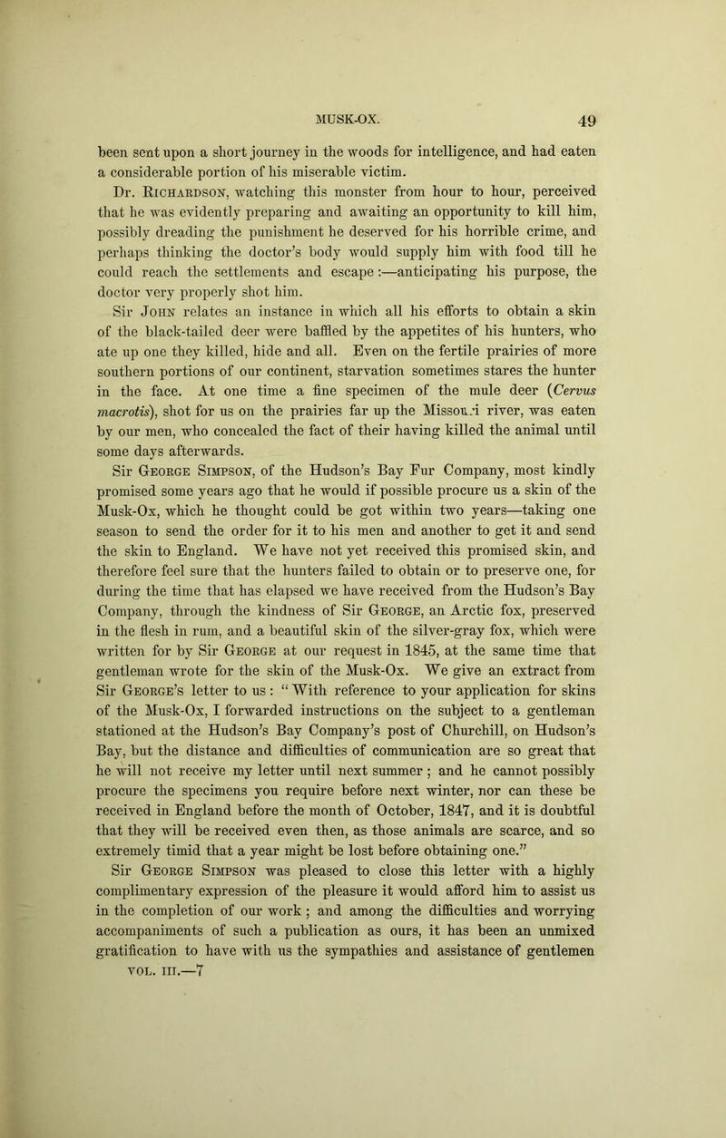 been sent upon a short journey in the woods for intelligence, and had eaten a considerable portion of his miserable victim. Dr. Richardson, watching this monster from hour to hour, perceived that he was evidently preparing and awaiting an opportunity to kill him, possibly dreading the punishment he deserved for his horrible crime, and perhaps thinking the doctor’s body would supply him with food till he could reach the settlements and escape;—anticipating his purpose, the doctor very properly shot him. Sir John relates an instance in which all his eJfforts to obtain a skin of the black-tailed deer were baffled by the appetites of his hunters, who ate up one they killed, hide and all. Even on the fertile prairies of more southern portions of our continent, starvation sometimes stares the hunter in the face. At one time a fine specimen of the mule deer {Cervus macrotis), shot for us on the prairies far up the Missouri river, was eaten by our men, who concealed the fact of their having killed the animal until some days afterwards. Sir George Simpson, of the Hudson’s Bay Fur Company, most kindly promised some years ago that he would if possible procure us a skin of the Musk-Ox, which he thought could be got within two years—taking one season to send the order for it to his men and another to get it and send the skin to England. We have not yet received this promised skin, and therefore feel sure that the hunters failed to obtain or to preserve one, for during the time that has elapsed we have received from the Hudson’s Bay Company, through the kindness of Sir George, an Arctic fox, preserved in the flesh in rum, and a beautiful skin of the silver-gray fox, which were written for by Sir George at our request in 1845, at the same time that gentleman wrote for the skin of the Musk-Ox. We give an extract from Sir George’s letter to us ; “ With reference to your application for skins of the Musk-Ox, I forwarded instructions on the subject to a gentleman stationed at the Hudson’s Bay Company’s post of Churchill, on Hudson’s Bay, but the distance and difficulties of communication are so great that he will not receive my letter until next summer ; and he cannot possibly procure the specimens you require before next winter, nor can these be received in England before the month of October, 1847, and it is doubtful that they will be received even then, as those animals are scarce, and so extremely timid that a year might be lost before obtaining one.” Sir George Simpson was pleased to close this letter with a highly complimentary expression of the pleasure it would afford him to assist us in the completion of our work; and among the difficulties and worrying accompaniments of such a publication as ours, it has been an unmixed gratification to have with us the sympathies and assistance of gentlemen VOL. III.—7