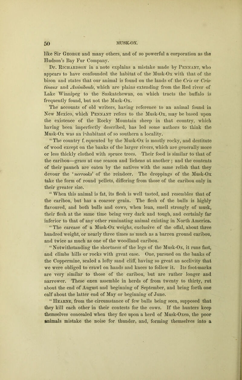 like Sir George and many others, and of so powerful a corporation as the Hudson’s Bay Fur Company. Dr. Richardson in a note explains a mistake made by Pennant, who appears to have confounded the habitat of the Musk-Ox with that of the bison and states that our animal is found on the lands of the Cris or Cris- tinaux and Assinihouls, which are plains extending from the Red river of Lake Winnipeg to the Saskatchewan, on which tracts the buffalo is frequently found, but not the Musk-Ox. The accounts of old writers, having reference to an animal found in New Mexico, which Pennant refers to the Musk-Ox, may be based upon the existence of the Rocky Mountain sheep in that country, avMcIi having been imperfectly described, has led some authors to think the Musk-Ox was an inhabitant of so southern a locality. “ The country L equented by the Musk-Ox is mostly rocky, and destitute of wood except on the banks of the larger rivers, which are generally more or less thickly clothed with spruce trees. Their food is similar to that of the caribou—grass at one season and lichens at another ; and the contents of their paunch are eaten by the natives with the same relish that they devour the ^ nerrooks’ of the reindeer. The droppings of the Musk-Ox take the form of round pellets, differing from those of the caribou only in their greater size. “ When this animal is fat, its flesh is well tasted, and resembles that of the caribou, but has a coarser grain. The flesh of the bulls is highly flavoured, and both bulls and cows, when lean, smell strongly of musk, their flesh at the same time being very dark and tough, and certainly far inferior to that of any other ruminating animal existing in North America. “ The carcase of a Musk-Ox weighs, exclusive of the offal, about three hundred weight, or nearly three times as much as a barren ground caribou, and twice as much as one of the woodland caribou. “Notwithstanding the shortness of the legs of the Musk-Ox, it runs fast, and climbs hills or rocks with great ease. One, pursued on the banks of the Coppermine, scaled a lofty sand cliff, having so great an acclivity that we were obliged to crawl on hands and knees to follow it. Its foot-marks are very similar to those of the caribou, but are rather longer and narrower. These oxen assemble in herds of from twenty to thirty, rut about the end of August and beginning of September, and bring forth one calf about the latter end of May or beginning of June. “ Hearne, from the circumstance of few bulls being seen, supposed that they kill each other in their contests for the cows. If the hunters keep themselves concealed when they fire upon a herd of Musk-Oxen, the poor animals mistake the noise for thunder, and, forming themselves into a