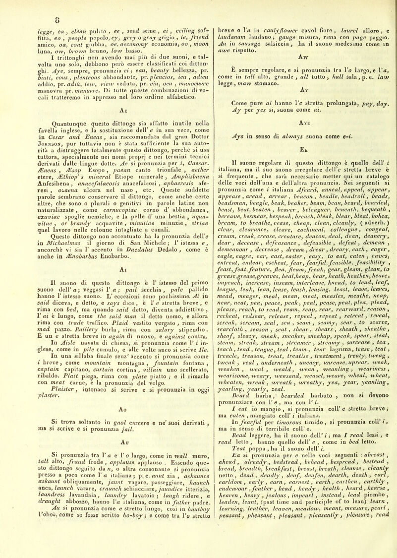 Ugge, ea, clean pulito , ee , seed seme, ei, ceiling sof- fitta, eo , people popolo, ey, grey o gray grigio , ie, friend amico, oa, coat giubba, oe, oeconomy economia, oo , moon luna, ow, brown bruno, low basso. I trittonghi non avendo mai più di due suoni, e tal- volta uno solo, debbono però essere classificati coi ditton- hi. Aye, sempre, pronunzia ei ; eau, beauty bellezza, pr. iutif eous, plenteous abbondante, pr.plencios, ieu , adieu addio, pr. adiù, iew, view veduta, pr. viu, oeu , manoeuvre manovra pr. manuvre. Di tutte queste combinazioni di vo- cali tratteremo in appresso nel loro ordine alfabetico. Ae Quantunque questo dittongo sia affatto inutile nella favella inglese, e la sostituzione dell’ e in sua vece, come in Cesar and Eneas, sia raccomandata dal gran Dottor Johnson, pur tuttavia non è stata sufficiente la sua auto- rità a distruggere totalmente questo dittongo, perchè si usa tuttora, specialmente nei nomi proprj e nei termini tecnici derivati dalle lingue dotte. Ae si pronunzia per i, Caesar. /Eneas , /Esop Esopo, paean canto trionfale , aether etere, Mthiop’ s minerai Etiope minerale , Amphisbaena Anfesibena, anacefalaeosis anacefaleosi , aphaeresis afe- resi , ozaena ulcera nel naso , etc. Queste suddette parole sembrano conservare il dittongo, come anche certe altre, che sono o plurali o genitivi in parole latine non naturalizzate , come cornucopiae corno d’ abbondanza, exuviae spoglie nemiche, e la pelle d’ una bestia , aqua- vitae , or brandy acquavite , minutine minuzie , striae quel lavoro nelle colonne intagliate a canali. Questo dittongo non accentuato ha la pronunzia dell’e in Michaelmas il giorno di San Michele; 1’istessa e, ancorché vi sia 1’ accento in Daedalus Dedalo , come è anche in AZnobarbus Euobarbo.. Ai II suono di questo dittongo è 1’ istesso del primo suono dell' a ; veggasi 1’ a ; pail secchia , pale pallido hanno l’istesso suono. L’ eccezioni sono pochissime. Ai in said diceva, e detto, e says dice, è 1’ e stretta breve, e rima con bed, ma quando said detto, diventa addiettivo , 1' ai è lungo, come thè said man il detto uomo, e allora rima con trade traffico. Plaid vestito vergato , rima con mad pazzo. Raillery burla, rima con salary stipendio. E un e stretta breve in again di nuovo, e against conlra. In Aisle navata di chiesa, si pronunzia come 1’ i in- glese, come in pile cumulo, e alle volte anco si scrive Ile. In una sillaba finale senz’accento si pronunzia come i breve, come mountain montagna, fountain fontana , captain capitano, curtain cortina, villain uno scellerato, ribaldo. Plait piega, rima con piate piatto ; e il rimarlo con meat carne, è la pronunzia del volgo. Plaister, intonaco si scrive e si pronunzia in oggi plasler. Ao Si trova soltanto in gaol carcere e ne’ suoi derivati , ma si scrive e si pronunzia jail. Au Si pronunzia tra 1 ’ a e Y o largo, come in wall muro, tali alto, fraud frode , appiause applauso . Essendo que- sto dittongo seguito da re, o altra consonante si pronunzia presso a poco come Va italiana; p. e. aunt zia, askaunce askaunt obliquamente, jaunt vagare, passeggiare, haunch anca, launch varare, craunch schiacciare, jaundice itterizia, laundress lavandaia, laundry lavatoio ; laugh ridere, e draught abbozzo, hanno Va italiana, come in father padre. Au si pronunzia come e stretto lungo, così in hautboy robot*, come se fosse scritto ho-boy ; e come tra l'c stretto breve o Va in caulyjlower cavol fiore , laurei alloro , e laudanum laudano ; gauge misura, rima con page paggio. Au in sausage salsiccia, ha il suono medesimo come in awe rispetto. Aw E sempre regolare, e si pronunzia tra 1 ’o largo, e l’a, come in tali alto, grande, all tutto, hall sala, p. e. law legge, maw stomaco. A V Come pure ai hanno Ve stretta prolungata, pay, day. Ay per yes si, suona come ai. Ave Aye in senso di always suona come e-i. Ei. Il suono regolare di questo dittongo è quello dell’ i italiana, ma il suo suono irregolare dell’e stretta breve è sì frequente , che sarà necessario metter qui un catalogo delle voci dell’una e dell’altra pronunzia. Nei seguenti si pronunzia come i italiana Afeard, anneal, appeal, appear, appease , aread , arrear , beacon , beadle, beadroll, beads, beadsman, beagle, beak, beaker, beam, bean, beard, bearded, beast, beat, beaten , beaver , beleaguer, beneath, bequeath , bereave, besmear, bespeak, breach, bleak, blear, bleat, bohea, bream, to breathe, cease, cheap, clean, cleanly, ( adverb. ) clear, clearance, cleave, cochineal, colleague, congeal, cream, creak, crease, creature, deacon, deal, dean, deanery, dear , decease , defeasance , defeasible , defeat, demean , demeanour , decrease , dream , drear, dreary, each, eager, eagle, eagre, ear, east, easter, easy, to eat, eaten , eaves, entreat, endear, escheat, fear,fearful,feasible, feasibility , feast, feat, feature, flea, Jleam, freak, gear, gleam, glean, to grease,grease,greaves, heal,heap, bear, heath, heathen, heave, impeach, increase, inseam, interleave, knead, to lead, leaf , league, leak, lean, lease, leash, leasing, least, leave, leaves, mead, meager, meal, mean, meat, measles, meathe, neap, near, neat, pea, peace, peak, peal, pease, peat, plea, plead, please, reach, to read, ream, reap, rear, rearward, reason, recheat, redsear, release, repeal, repeat , retreat, reveal, screak, scream, seal, sea , seam , seamy, sear, to searce, searcloth , season , seat , shear , shears , sheath , sheathe , sheaf, sleazy, sneak, sneaker, sneakup, speak, spear, steal, steam, streak, stream , streamer , streamy , surcease , tea , teach , tead , teague, teal, team , tear lagrima, tease , teat, treacle, treason, treat, treatise , treatment, treaty, tweag , tweak , veal , underneath , uneasy, unreave, uprear, -weak, weaken , iveal , weald, wean , weanling , weariness , •wearisome, weary, weasand, weasel, weave, wheal, wheat, wheaten, wreak, wreath, wreathy, yea, year, yeanling, yearling, yearly, zeal. Beard barbai bearded barbuto , non si devono pronunziare con 1’ e , ma con 1' i. I eat io mangio , si pronunzia coll’ e stretta breve ; ma eaten , mangiato coll’ i italiana. In fearful per timorous timido, si pronunzia coll’ i, ma in senso di terribile coll’ e. Read leggere, ha il suono dell’ i ; ma I read lessi, e read letto, hanno quello dell’ e , come in bed letto. Teat poppa , ha il suono dell’ i. Ea si pronunzia per e nelle voci seguenti : abreast , ahead, already , bedstead , behead , bespread, bestead , bread, breadth, breakfast, breast, breath, cleanse, cleanly netto , dead, deadly, deaf, deafen, dearth, death , cari, earldom , early , earn , earnest, earth , earthen , earthly , endeavour ,feather , head , heady , health , heard , hearse , heaven , heavy , jealous , impearl, instead, lead piombo , leaden, leant, (past time and participle of to lean) learn , learning, leather, leaven, meadow, rneant, measure, pearl, peasant, pheasant, pleasant, pleasantly , pleasure, read
