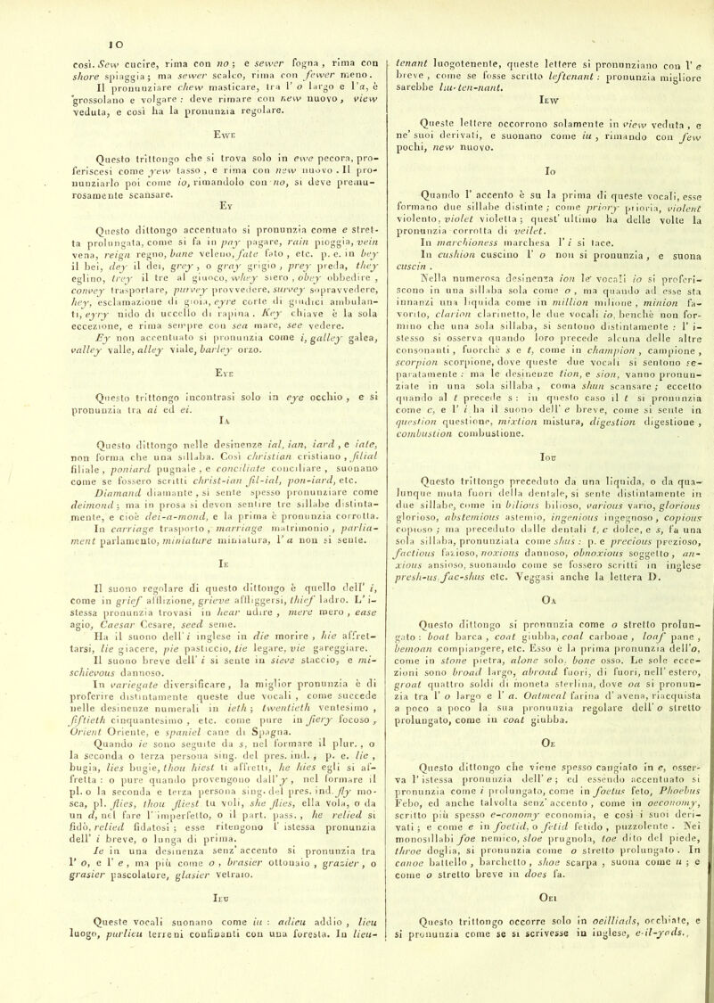 così. New cucire, rima con no ; e sewer fogna, rima con shore spiaggia; ma sewer scalco, rima con fewer meno. Il pronunziare ckew masticare, tra 1’ o largo e Va, è grossolano e volgare: deve rimare con new nuovo, view veduta, e così ha la pronunzia regolare. Ewe Questo trittongo che si trova solo in ewe pecora, prò- feriscesi come yew tasso , e rima con new nuovo . Il pro- nunziarlo poi come io, rimandolo con no, si deve premu- rosamente scansare. Ey Questo dittongo accentuato si pronunzia come e stret- ta prolungata, come si fa in pay pagare, rain pioggia, vein vena, reign regno, beine veleno, fate fato , etc. p. e. in bey il bei, dey il dei, grey , o greiy grigio , prey preda, they eglino, trey il tre al giuoco, whey siero , obey obbedire , com>ey trasportare, picrvey provvedere, survey sopravvedere, hey, esclamazione di gioia, eyre corte di guidici ambulan- ti, eyry nido di uccello di rapina. Key chiave è la sola eccezione, e rima sempre con sea mare, see vedere. Ey non accentuato si pronunzia come i, galley galea, volley valle, alley viale, barley orzo. Eye Questo trittongo incontrasi solo in eye occhio, e si pronunzia tra ai ed ei. Questo dittongo nelle desinenze ial, ian, iard , e iole, non forma che una sillaba. Così christian cristiano , .fitteti filiale, ponìard pugnale , e conciliate conciliare, suonano come se fossero scritti christ-ian. Jil-ial, pon-iard, etc. Diamond diamante, si sente spesso pronunziare come deimond-, ma in prosa si devon sentire tre sillabe distinta- mente, e cioè dei-a-mond, e la prima è pronunzia corrotta. In carriage trasporto , marriage matrimonio, parlia- ment parlamento, miniature miniatura. Va non si sente. Ie Il suono regolare di questo dittongo è quello dell’ i, come in griefi afflizione, grieve affliggersi, thiefi ladro. L’i- stessa pronunzia trovasi in bear udire , mere mero , ease agio, Caesar Cesare, seed seme. Ha il suono dell’ è inglese in die morire, liie affret- tarsi, lie giacere, pie pasticcio, ti e legare, vie gareggiare! Il suono breve dell’ i si sente in sieve staccio, e m't- schievous dannoso. In variegate diversificare, la miglior pronunzia è di proferire distintamente queste due vocali , come succede nelle desinenze numerali in ieth ; twenlieth ventesimo , Jiftieth cinquantesimo , etc. come pure in Jiery focoso , Orient Oriente, e spaniel cane di Spagna. Quando ie sono seguite da s, nel formare il plur. , o la seconda o terza persona sing. del pres. ind. ; p. e. lie , bugia, lies bugie, thou hiest ti affretti, he hies egli si af- fretta : o pure quando provengono dall’j-, nel formare il pi. o la seconda e terza persona sing. del pres. ind. jly mo- sca, pi. Jlies, thou Jliest tu voli, she Jlies, ella vola, o da un d, nel fare T imperfello, o il part. pass., he relied si fidò, relied fidatosi ; esse ritengono f istessa pronunzia dell’ i breve, o lunga di prima. le in una desinenza senz’accento si pronunzia tra l’o, e l’e, ma più come o , brasier ottonaio , grazier, o grasier pascolatore, glasier vetraio. Ieu Queste vocali suonano come ili : adieu addio , lieu luogo, purlieu terreni confinanti con una foresta. In lieu- tenant luogotenente, queste lettere si pronunziano con V e breve , come se fosse scritto lefitenant .- pronunzia migliore sarebbe liu-ten-nant. Iew Queste lettere occorrono solamente in view veduta , e ne’suoi derivati, e suonano come-fa, rimando con few pochi, new nuovo. Io Quando 1’ accento è su la prima di queste vocali, esse formano due sillabe distinte; come prinry prioria, violent violento, violet violetta; quest’ultimo ha delle volte la pronunzia corrotta di veilet. In marchioness marchesa 1’ i si tace. In cushion cuscino 1’ o non si pronunzia, e suona cuscìn . Nella numerosa desinenza ion le vocali io si proferi- scono in una sillaba sola come o , ma quando ad esse sta innanzi una liquida come in million milione , minion fa- vorito, clarion clarinetto, le due vocali io, benché non for- mino che una sola sillaba, si sentono distintamente : 1’ i- stesso si osserva quando loro precede alcuna delle altre consonanti, fuorché set, come in Champion , campione, scorpion scorpione, dove queste due vocali si sentono se- paratamente : ma le desinenze tion, e sion, vanno pronun- ziate in una sola sillaba , coma slum scansare ; eccetto quando al t precede s : in questo caso il t si pronunzia come c, e 1’ i ha il suono dell’ e breve, come si sente in question questione, mixtion mistura, cligestion digestione , combustion combustione. Iou Questo trittongo preceduto da una liquida, o da qua- lunque mula fuori della dentale, si sente distintamente in due sillabe, come in bilious bilioso, various vario, glorious glorioso, abstemious astemio, ingenìous ingegnoso, copiousr copioso ; ma preceduto dalle dentali t, c dolce, e s, fa una sola sillaba, pronunziata come shus : p. e precious prezioso, faclious fazioso, noxious dannoso, obnoxious soggetta, an~ xioits ansioso, suonando come se fossero scritti in inglese- presh-us:fac-shus etc. Yeggasi anche la lettera D. Oa Questo dittongo si pronunzia come o stretto prolun- gato : boat barca, coat giubba, coal carbone, loaf pane, beinoan compiangere, etc. Esso è la prima pronunzia dell’o, come in sione pietra, alone solo, bone osso. Le sole ecce- zioni sono broacl largo, abroad fuori, di fuori, nell’estero, groat quattro soldi di moneta sterlina, dove oa si pronun- zia tra 1’ o largo e 1’ a. Oatmeal farina d’ avena, riacquista a poco a poco la sua pronunzia regolare dell’ o stretta prolungato, come in coat giubba. Oe Questo dittongo che viene spesso cangiato in e, osser- va l’istessa pronunzia dell’ e ; ed essendo accentuato si pronunzia come i prolungato, come in foetus feto, Phoebus Febo, ed anche talvolta senz’accento, come in oeconomy, scritto più spesso e-conomy economia, e così i suoi deri- vati; e come e in foeticl, o fetid fetido, puzzolente. Nei monosillabi foe nemico, sloe prugnola, toe dito del piede, throe doglia, si pronunzia come o stretto prolungato. In canoe battello , barchetto , shoe scarpa , suona come u ; e come o stretto breve in does fa. Oei Questo trittongo occorre solo in oeilliads, occhiate, c si pronunzia come se si scrivesse in inglese, e-il-yads,,