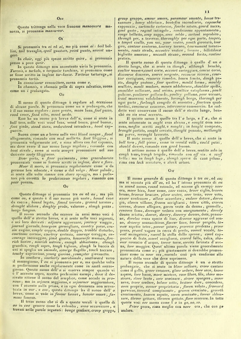 1 Oeu Questo trittongo nella voce francese manoeuvre ma- novra, si pronunzia man-u-ver. Oi Si pronunzia tra oi ed ai, ma più come oi : boil bol- lire, toil travaglio, spoil guastare, point punto, anoint un- gere- . .... In choir, oggi più spesso scritto quire, si pronunzia presso a poco queir. In questo dittongo non accentuato varia la pronunzia. Turcois, o turkoTs, o iurquoise turchina, si pronunzia come se fosse scritto in inglese tur-keeze. Tortoise tartaruga , si pronunzia tortis. In connoisseur conoscitore, suona come e. In chamois, o shamois pelle di capra salvatica, suona come un i prolungalo. Oo Il suono di questo dittongo è regolare ad eccezione di alcune parole. Si pronunzia come un u prolungato, che è il suo suono regolare : soon presto, moon luna,jfoo/ pazzo, vood croce, food cibo, mood modo. Esso ha un suono più breve dell’ti, come si sente in bull toro, nelle voci wool lana, wood bosco, good buono, foot piede, stood stava, understood intendeva, liood cap- puccio. Suona come un o breve nelle voci blood sangue ,Jlood allagamento, rimando con mud melletta. Soot fuliggine, si pronunzia volgarmente sot, e rima allora con hut capanna, ina deve avere il suo suono lungo regolare , rimando con boot stivale , come si sente sempre pronunziare nel suo derivato sooty filigginoso. Door porta, e Jloor pavimento, sono generalmente pronunziati come se fossero scritti in inglese, dorè e fiore. Moor il moro, si pronunzia regolarmente come u da persone ben educate, e come o dal- volgo. Moor palude, si-sente alle volte rimare con shore spiaggia, ma i parla- tori più corretti lo proferiscono regolare , rimando con poor povero.. Oc Questo dittongo si pronunzia tra ou ed au , ma più come oh, e questo è il suo suono più usato , hound cane da caccia , bound legato, fiound trovato , ground terreno , drought alidore , doughty prode, valoroso , slough pozza , luogo fangoso. Il suono secondo che occorre in assai meno voci è quello dell' o stretto breve, e si sente nelle voci seguenti, e nei loro derivati : adjoarn aggiornare, journey viaggio , journal giornale, bourgeon germogliare, country paese, cau- sili cugino, couple coppia, doublé doppio, trouble disturbo, courteous cortese, courtesy cortesia, courage coraggio, en- courage incoraggire, jòust giostra, housewife massaia,fiou- rish fiorire , nourish nutrire , enough abbastanza , chough gracchia, rough aspro, tough tiglioso, slough la buccia di cui si spoglia un animale, scourge flagello , touch toccare, touchy capriccioso,young giovine, youngster giovanetto. . In southern, southerly meridionale, southward verso il mezzogiorno, 1’ ou si pronunzia per o, ma qualche volta si proferiscono anche regolarmente come in South mezzo- giorno. Questo suono dell’ o si osserva sempre quando vi è 1' accento sopra, eccetto pochissimi esempi , dove il de- rivato ritiene il suono del semplice, come accade in pro- noun ; ma in sojourn soggiorno, e sojourner soggiornatore, con 1 accento sulla prima, e in ogni desinenza non accen- tuata in our , e ous, questo dittongo ha il suono dell’ o breve, come si vede in favour favore, honoiir onore, fa- mous famoso. Il terzo suono che si dà a queste vocali è quello di oo in eoo gemere come la colomba , vvoo accarezzare , e trovasi nelle parole seguenti : bouge gonfiare, croup groppa, group gruppo, amour amore, paramour amante, bouse tra- cannare , bousy ubbriaco, boutefieu incendiario, capouche cappuccio, carlouche cartoccio, fiourbe astuto, gourd zucca, gout gusto, ragout intingolo, rendezvous appuntamento, rouge belletto, soup zuppa, sous soldo, surtout soprabito, througli per, a traverso, thorouglily per ogni parte, toupee, o toupet ciuffo, you voi, your vostro, youtli gioventù, tour giro, contour contorno, tourney torneo, tournament tornea- mento, roule strada, accoutre vestire , fornire , billetdoux biglietto amoroso, uncouth strano, vvound ferita, ronfine pratica. Il quarto suono di questo dittongo è quello d’ un o Stretto luugo, che si sente in though , although benché, coulter vomere,court corte, accourt corteggiare, course corso, discourse discorso, source sorgente, recourse ricorso , cour- tier cortigiano, resource rimedio, bourn limite, dough pa- sta, doughy pastoso , four quattro, mould forma, mouldy muffato, moult mudare, mourn addolorarsi, shoulder spalla, smoulder soffocare, soul anima, poultice cataplasma , poult pulcino, poulterer poliamolo, poultry pollame, pour versare, troul muoversi volubilmente, borougli borgo, thorough per ogni parte , furlough congedo di semestre , fourteen quat- tordici, concourse concorso, intercourse commercio. Le sud- dette voci conservano il suono dell’ o stretto lungo, ben- ché ou sia senz’ accento. Il quinto suono è quello tra 1 ’ o larga, e l’<t, che si sente solamente in ought cosa alcuna , e nought cosa nes- suna, meglio scritti aught, e naughl ; in boug/it comprato, brought portalo, sought cercato, thought pensato, methought mi parve, vvrought lavorato. Il sesto suono è quello dell’ u breve, che si sente in bull toro , full pieno, come in vvould volli, could potei, should dovrei, rimando con good buono. Il settimo suono è quello dell’o breve, sentito solo in coligli tosse, trough trogolo, rimando con off via . e scoff beffa: ma in lough lago, shough .specie di cane peloso, rima con lock serratura, e shock urtare. Off Il suono generale di questo dittongo è tre ou, ed au-, ma si accosta più all’ ou, ed ha 1’ istessa pronunzia di ou in sound suono, round rotondo, ed eccone gli esempj- novo ora, movv bica, how come, covo vacca, brovv ciglio, brown bruno, brovvse brucare, piovo aratro, sovv troia, vovv voto, avovv confessare , allovv accordare , endovv dotare , down giù, clown villano, frovvn accigliarsi, town città, crovvn corona, drown affogare, govvn veste da donna, gonnella, renown fama, dovvager vedova con assegnamento, dovvdy donna sciatta, dower, dowry, doovery dovere, dote, pensio- ne, dovvlas rozza specie di lino, drovvse aggravar col son- no, drovvsy sonnacchioso,Jlovver fiore, bower pergola, lo- wer aspetto tetro , power potere, provvess prodezza , provo prora, provvl vagare in cerca di preda, vowel vocale, to- vvel asciugatoio , rovvel la stella dello sprone , cowl cap- puccio di frate, scovvl accigliarsi, crovvd folla, calca, sho- wer rovescio d’ acqua, tovver torre, sovvins farinata d’ ave- na, low muggire. Quest’ ultima parola viene generalmente pronunziata come o ; più giustamente si dovrebbe pronun- ziare come in novo ora , essendo così più conforme alla natura della voce che deve esprimere. II suono secondo di questo dittongo è un o stretto prolungato, che si sente in blovv soffiare, crovv cantare come il gallo, grow crescere, giovo ardere, bow arco, knovv sapere, low basso, movo mietere, rovo filare, fila, show mo- strare, slow lento , sovv seminare , strovv spargere , snovv neve, trovo credere, belovv sotto, bestovv dare, concedere, own proprio, ovvner proprietario , fiown volato , frovvard perverso, toward compiacente, grovvn cresciuto, grovvlh crescimento, known saputo, sovvn seminato , lower abbas- sare, throvv gettare, thrown gettato, flow scorrere. In tutte queste voci ow suona come l o in go,no,so. Provo prora, rima meglio con novo ora, che con go andare.