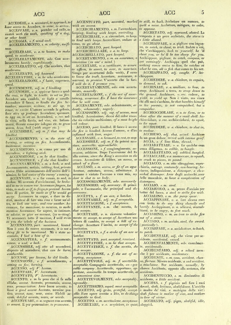 AGG ACCEDERE, v. n. accostarsi, Za approach, to have access to. Accedere, to come, to arriva ACCEFFARE, v. a. prender col ceffo, to sitateli with thè teeth, speaking of a dog, or otlier beast. ACCEGGIA, s. f. wood-cock. ACCELERAMENTO, s. m. celerity, swift- ness. ACCELERARE, v. a.to hasten, to make speed, to accelerate. ACCELERATAMENTE, adv. Con acce- leramento hastily, expeditiously. ACCELERATIVO, adj. Che accelera, timi accelerates. ACCELERATO, adj. hastened. ACCELERATORE, s. m. he who accelerates. ACCELERAZIONE, s.f. baste, eagerness, speed. ACCENDENTE, adj. m. f. kindling. ACCENDERE, v. a. appiccar fuoco a qual- che cosa, to tight, to kindle, to set oh fire. Accedere una candela, to tight a candle. Accendere il fuoco, to kindle thè Jìre. Ac- cendere, muovere, eccitare, to stir up, lo cause, to excite. L’amore accende la gelosia, love stirs up jcalousy. Accendere, spronare, lo egg on, to set on. Accendersi, v. ree. nel- la vista, nella faccia, nel viso, etc. Infiam- marsi, divenir rosso per isdegno etc. to grow yvarm, bruti-, boil (with anger etc.) ACCENDIBILE, adj.m.f.tliat may be kindled. ACCENDIMENTO, s. m. thè state of burning, or setling on fire. Accencfimento, incitement, incentive. ACCENDITOIO, s. m. canna per uso di accendere, a lighting-stick. ACCENDITORE, s. m. ite that kindles. ACCENDÌTRICE, s.f. she- that kindles- ACCENNAMENTO, s. m. a beck, a nod. Accennamelo, notizia, inklihg, lùnt, private notice. Ebbe accennamento dell’arrivo dell’i- nimico, he had notice of thè enemy’ s coming. ACCENNARE, v.a. far cenno, to nod, to beckou. Mi accennò d’avvicinarmi, he becko- ned to me to comen-ear. Accennare,fingere, far vista, lo make as if lo feign,to pretend. Accen- nava di partire, he made as ifhe would go away. Accennare in coppe, e dare in da- ffari, mostrar di fare una cosa e farne un’al- tra, to look one way, and row another. Ac- cennare, far menzione, to mentiòn, to malte mention. Accennare, far sapere, lo intimate, to advise, to give an account, (in writing). Vi accennerò tutto il successo, I will irrite lo you che wlwle of thè business. ACCENNATO, pari, mentioned, hinted. Non è cosa da essere accennata, it is noi a thing fit to be mentioned. Mi è stato ac- cennato, I had a hint of it. ACCENNATURA, s. f. accennamento, cenno, a nod, a beck. ACCENSIBILE, adj. atto ad accendersi, disposto ad accendersi, that cali be burnì, combustible. ACCENSE, per Accese, he did kindle. ACCENSIONE, s. f. accendimento, a setting on fire, burning. ACCENSO, adj. F.Acceso. ACCENTARE, V. Accentuare. ACCENTATO, V. Accentuato. ACCENTO, s. m. la posa che si fa sulle sillabe, accent. Accento, pronunzia, accent, ione, pronuneiation. Aver buon accento, to have a good accent. Accento, termine poe- tico, accent, lune, note, voice. Flebili ac- centi, doleful accents, notes, or words. ACCENTUARE, v. a. segnare con accento, to aoccTit. E per pronunziare, lo pronoimce. AGG ACCENTUATO, part, accented, marked with an accent. ACCERCHIAMENTO, s. m. l’accerchiare, hooping, binding with lioops, encircling. ACCERCHIARE, v. a. circondare, to hoop, lo bind with hoops. Accerchiare, andare at- torno, to go about. ACCERCHIATO, part. hooped. ACCERCHIELLARE, v. a.to hoop. ACCERCHIELLATO, part. hooped. ACCERTAMENTO, s. rn. an assurance, a conviclion ( in one’ s mind. ) ACCERTARE, v. a. certificare-, to assure. to ajfirm, to assert, to aver, to ascertain, Vengo per accertarmi della verità, I come to know thè trulle. Accertare, assicurare, to warrant, to promise. V’accerto che lo farò. I will do it, I promise you. ACCERTATAMENTE, adv. con accerta mento, assuredly. ACCERTAZIONE, s. fi thè aci of ascer- taining, assurance. Ex. I have thè assurance that he will come. ACCESAMENTE, adv. ardentemente, ar- dently, vehemently, eagerly. ACCESISSIMO, adj. sup. of acceso, most kindled. Accesissimo, dicesi del color rosso, che sia colorito moltissimo, of a most brighi red colour. ACCESO, pari, kindled, Il fuoco è acceso thè fire is kindled. Acceso d’amore, o d’ira infiamed with love, anger. ACCESS ARE, v.n. fermarsi, to rest, to stop. ACCESSIBILE, adj. m.f. da potersi acco stare, accessible, approacliable. ACCESSIONE, s.f. congiungimento, ac- cession, addilion. Dopo l’accessione del Re alla corona, since thè King's accession to thè crown. Accessione di febbre, an access, 01 attack of a fever. ACCESSO, s. m. access, or fit of an segue Accesso, entratura, access, admittance. A nessuno è vietato l’accesso a casa mia, my door is sliut to no body. ACCESSORIAMENTE, adv. accessorily ACCESSORIO, adj. accessory. Il princi- pale, e l’accessorio, thè principal and tlie accessory. ACCETTA, s. f. an cuce, a hatchet. ACCETTABILE, adj. m.f. acceptable. ACCETTAGIONE, s. f. acceptance. ACCETTANTE, s.m. che accetta, he that accepls. ACCETTARE, v. n. ricevere volontier- mente lo accept, to accept of. Accettare una lettera di cambio, to accept a bill of ex- change. Accettare l’invito, to accept of tlie invitation. ACCETTATA, s.f. a stroke of an axe or hatchet. ACCETTATO, part. accepted, received. ACCETTA TORE, s.m. he that accepts. ACCETTATRICE, s. f. che accetta, die Chat accepts. ACCETTAZIONE, s. /. thè act of ac- cepting, acceptance. ACCETTEVOLE, adj. m. f. accettàbile, acceptable. Compagnia accettevole, an egre- eable company. Accettevole, opportuno, op- portune, seasonable. In tempo accettevole, aù a convenient lime. ACCETTEVOLMENTE, adv. acceptably, agreeably. ACCETTISSIMO, superi, most acceptable. ACCETTO, adj. grato, graleful, accept- able. Fare opere accette a Dio, to do things acceptable to God. ACCETTO, s. m. accettazione, acceptance. ACCHETARE, v. a. acquietare, to c/uiet, AGG 5 to stili, to hush. Acchetare un rumore, lo quell a noise. Acchetare, mitigare, to cairn, ■lo appease. ACCHETATO, adj. appeased, abatecl. La tempesta è un poco acchetata, che storni is a little abated. ACCHIAPPARE, v. a. pigliare con ingan- no, to catch, to cheat, lo trick. Badate a voi, che v’acchiapperà, look to yourself he 'Il cheat you, or lic II be too sharp fior you. Acchiappare, pigliare, to catch, compass, or get cunningly: Acchiappa quel che può, nnthing Comes amiss to him, he catches at what he can, all is fisli that Comes to his net. ACCHIAPPATO, adj. caught. V. Ac- chiappare. ACCHIEDERE, v. a. chiedere, to require, to demand, lo ask. ACCHINARE, v. a. umiliare, to bow, to stoop. Acchinarsi a tèrra, to stoop down to thè ground. Acchinare, v. ree. cedere, to yield, to yield up. Non è vinto, ma vince chi alli suoiVacchina, he thathumbles liimself Lo his parents, is noi vanquished, but a vanquislier. ACCHIOCCIOLARE, v.n.toform, or to place after thè manner of a snail-shell. Acr chiocciolare, v. ree. acchiocciolarsi, to squat, to He squat. ACCHIUDERE, v: a. chiudere, to sliut in, to enclose. ACCHIUSO, adj. shut, seized. Acchiuso da un gran dolore; Seized with intense griefi ACCIA, s. f. lino filato, tliread. ACCIABATTARE, v.a. fàr qualche cosa senza diligenza, lo cobble, lo bungie. ACCIABATTATO, adj. cobbled, bungled. ACCIACCARE, v.a. ammaccare, Zo squash, to crush to pieces, to pottnd. ACCIACCO, s. m. atto oltraggioso, soper- chieria, outrage, contumely, overbearing. Ac- ciacco, indisposizione, a dislemper, a cluo- uichal distemper. Aver degli acciacchi, aver delle mascalcie, Zo have a complication of distempers. ACCIAIO, s.m. Steel. ACCIAIUOLO, s. rn. pezzo d’acciaio per batter del fuoco, a Steel lo slrike fire with. ACCI ALINO, s.m. thè pump spear. ACCIAPPINARE, v. a. fare alcuna casa con (retta Zo do any thing clumsily and hastily. Aceiappinare, v. n. adirarsi, seorrub- biarsi, lo be angry, to fret much. ACCIARINO, s. m. an ìroii to slrike fige out of a stone. ACCIARO, s. m. acciaio, Steel, thè sword, (poctically). ACCIARPARE, v. a. acciabattare, Zo botch, lo patch. ACCIDENTALE, adj, che viene per ac- cidente, accidental, casual. ACCIDENTALMENTE, adv. casualmen- te, Occidental l-y-. ACCIDENTARIO, adj. a schoob terni-, che è per accidente, accidentary. ACCIDENTE, s. rn. caso, accident, chan- ce, fortune. Misero accidente, a sad accident, a mischance. Per accidente, casually, by chance. Accidente, opposto alla sostanza, thè accidents. ACCIDENTUCCIQ, s. m. diminutivo di accidente, a little accident. ACCIDIA, s. f. pigrizia nel fare i suoi doveri, sloth, laziness, slotlifulness. L’accidia è madre de-’ vizi, e matrigna delle virtà sloth fulness is molher of vice, and mother• in-law of virine. ACCIDIATO, adj. pigro, slothful, idle, sl’uggìsh.