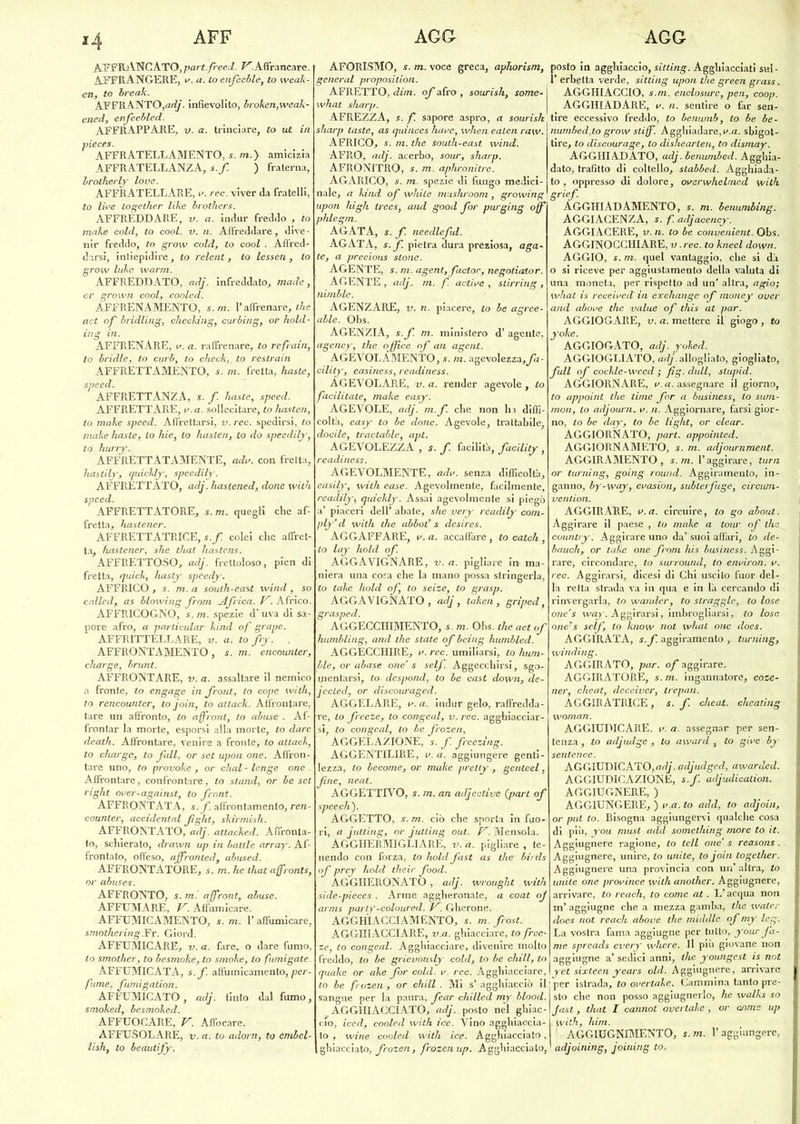 AFFRANCATO,partfreed. ^.Affrancare. ÀFFRANGERE, v. a. Loenjeeble, to weak- cn, to break. AFFRANTO,adj. infievolito, broken,weak- ened, enfeebled. AFFRAPPA-RE, v. a. trinciare, to ut in pieces. AFFRATELLAMENTO, s. m.y amicizia AFFRATELLANZA, s.f ) fraterna, brotherly love. AFFRATELLARE, v. ree. viver da fratelli, to live together like brothers. AFFREDDARE, v. a. iridar freddo , to moke cold, ta cool. v. n. Affreddare, dive- nir freddo, to grow cold, to cool . Afìred- darsì, intiepidire, to relent, to lessen , to grow lutee wann. AFFREDDATO, adj. infreddato, made, or grown cool, cooled. AFFRENAMENTO, s.m. l’affrenare, thè act of bridling, checking, curbing, or hold- ing in. AFFRENARE, v. a. raffrenare, to refrain, to bridle, lo curi, to check,, to restrain AFFRETTAMENTO, s. m. fretta, baste, speed. AFFRETTANZA, s. f. baste, speed. AFFRETTARE, v a. sollecitare, to hasten, lo moke speed. Affrettarsi, v. ree. spedirsi, to make haste, lo hie, to hasten, to do speedily, to hurry. AFFRETTATAMENTE, adv. con fretta, hastily, quickly, speedity. AFFRETTATO, adj. haslened, dotte with speed. AFFRETTATORE, s. m. quegli che af- fretta, hastener. AFFRETTATRICE, s.f. colei che affret- ta, hastener, she that liastens. AFFRETTOSO, adj. frettoloso, picn di fretta, quick, hasty speedy. AFFRICO , s. m. a south-east wind , so called,. as bloxving from Africa. K. Africo. AFFRICOGNO, s. m. spezie d’ uva di sa- pore afro, a partìcular kind of grape. AFFRITTELLARE, v. a. tofry. , AFFRONTAMENTO, s. m. encounter, charge, bruni. AFFRONTARE, v. a. assaltare il nemico a fronte, to engagé in front, to cope with, to rencounter, tojoin, to altack. Affrontare, tare un affronto, lo affront, to abuse . Af- frontar la morte, esporsi alla morte, to dare death. Affrontare, venire a fronte> to attack, to charge, to fall, or set upott one. Affron- tare uno, to provoke , or chal - lenge one . Affrontare, confrontare, to stand, or he set t ight over-against, to front. AFFRONTATA, s. f. affrontamento, ren- counter, accidenlal fght, skirmisli. AFFRONTATO, adj. attacked. Affronta- to, schierato, drawn up in baule array. Af- frontato, offeso, affronled, abused. AFFRONTÀTORE, s. m. he thataffronts, or abuses. AFFRONTO, s. m '. affront, abuse. AFFUMARE, V. Affumicare. AFFUMICAMENTO, s. m. 1’ affumicare, smothering.Fr. Giord. AFFUMICARE, v. a. fare, o dare fumo, lo smother, to besmoke, to smoke, to fumigate. AFFUMICATA, s.f. affumicamento, per- fume, fumigalion. AFFUMICATO, adj. tinto dal fumo, smoked, besmoked. AFFUOCARE, V. Affocare. AFFUSOLARE, v. a. to adorn, to crnbel- lish, to beautify. ÀFORISMO, s. m. voce greca, aphorism, generai proposilion. AFRETTO, dim. of afro , sourish, some- what sharp. AFREZZA, s. f. sapore aspro, a sourish sharp taste, as quinces huve, when ealen ra\v. AFRICO, s. m. thè south-east wind. AFRO, adj. acerbo, sour, sharp. AFRONITRO, s. m. aphronitre. AGARICO, s. m. spezie di fungo medici- nale, a kind of while mushroom, growing upoti high trees, and good for purging off phlegm. AGATA, s.f. needleful. AGATA, s.f. pietra dura preziosa, aga- te, a precious stone. AGENTE, s.m. agent,factor, negotiator. AGENTE , adj. m. f. active , slirring, nimble. AGENZARE, v. n. piacere, to be agree- able. Obs. AGENZIA, s.f. m. ministero d’ agente, agency, thè office of an agent. AGEVOLAMENTO, s. m. agevolezza,fa- cility, easiness, readiness. AGEVOLARE, v. a. render agevole, to facilitale, malie easy. AGEVOLE, adj. m.f che non ha diffi- coltà, easy to be clone. Agevole, trattabile, docile, traclable, api. AGEVOLEZZA , s. f. facilità, facility , readiness. AGEVOLMENTE, adv. senza difficoltà, easily, with case. Agevolmente, facilmente, readily, quickly. Assai agevolmente si piegò a’ piaceri dell’ abate, she very readily cotn- ply’d with thè abbol’ s desires. AGGAFFARE, v. a. accaffare , to catch , to lay hold of. AGGAVIGNARE, v. a. pigliare in- ma- niera una cosa che la mano possa stringerla, lo take hold of, to seize, to grasp. AGGAVIGNATO, adj, taken, griped, grasped. AGGECCHIMENTO, s. m. Obs. thè act of humbting, and thè state of being humbled. AGGECCHIRE, v. ree. umiliarsi, to hum- ble, or abase one’s self. Aggecchirsi, sgo- mentarsi, to despond, to be cast down, de- jecled, or discouraged. AGGELARE, v. a. indur gelo, raffredda- re, to freeze, to congedi, v. ree. agghiacciar- si, to congeal, to be frozen, AGGELAZIONE, s. f. freezìng. AGGENTILIRE, v. a. aggiungere genti- lezza, lo become, or moke prelly , genteel, fine, neat. AGGETTIVO, s. m. an adjeelive (pari of speecli). AGGETTO, s. m. ciò che sporta in fuo- ri, a jutting, or jutling out. V. Mensola. AGGHERMIGLIARE, V. a. pigliare , te- nendo con forza, to holcl fast as thè■ birtls of prey hold' thè ir food. AGGHERONATO, adj, wrought with sicle-pieces. Arme aggheronate, a coat oj arms party-coloured. V. Gherone. AGGHIACCIAMENTO, s. m. frost. AGGHIACCIARE, v.a. ghiacciare, to free- ze, to congeal. Agghiacciare, divenire molto freddo, to be grievously cold, lo be chili, to quake or ake for cold. v. ree. Agghiacciare, to be frozen , or chili . Mi s’ agghiacciò il sangue per la paura, fear chilled my blood. AGGHIACCIATO, adj. posto nel ghiac- cio, iced, cooled with ice. Vino agghiaccia- to , wine cooled with ice. Agghiacciato, ghiacciato, frozen, frozen up. Agghiacciato, posto in agghiaccio, sitting. Agghiacciati snl- 1’ erbetta verde, sitting upon die green grass. AGGHIACCIO, s.m. enclosurc, pen, coop. AGGHIADARE, v. n. sentire o far sen- tire eccessivo freddo, to benumb, to be be- ìiumbed,to grow stiflf. Agghiadare,v.a. sbigot- tire, to discourage, to dishearlen, to dismay. AGGHIADATO, adj. benumbed. Agghia- dato, trafitto di coltello, stabbed. Agghiada- to , oppresso di dolore, overwhelme.d with grief. AGGHIADAMENTO, s. m. benumbing. AGGIACENZA, s. f. adjacency. AGGIACERE, v. 11. lo be convenient. Obs. AGGINOCCHlARE, v. ree. to knecl down. AGGIO, s. m. quel vantaggio, che si dà o si riceve per aggiustamento della valuta di una moneta, per rispetto ad un’ altra, agio; what is receivcd in exchange of money over and above thè value of this at par. AGGIOGARE, v. a. mettere il giogo , to yoke. AGGIOGATO, adj. yoked. AGGIOGLIATO, adj. allogliato, giogliato, full of cockle-wced ; fig. dull, stupicl. AGGIORNARE, v. a. assegnare il giorno, to appoint thè lime for a business, to swn- mon, to adjourn^v. 11. Aggiornare, farsi gior- no, to be day, to be tight, or clear. AGGIORNATO, pari, appointed. AGGIORNAMETO, s. m. adjournment. AGGIRAMENTO, s. m. l’aggirare, tura or turning, going round. Aggiramento, in- ganno, by-way, evasion, subterfuge, circuni- vention. AGGIRARE, v.a. circuire, to go about. Aggirare il paese , to moke a tour of thè country. Aggirare uno da’suoi affàri, Lo de- bauch, or take one from his business. Aggi- rare, circondare, to surround, to environ. v. ree. Aggirarsi, dicesi di Chi uscito fuor del- la retta strada va in qua e in là cercando di rinvergarla, to wander, lo slragglc, to lose one’s way. Aggirarsi, imbrogliarsi, to lose one’s self, to know noi what one does. AGGIRATA, s.f. aggiramento , turning, winding. AGGIRATO, par. of aggirare. AGGIRATORE, s.m. ingannatore, coze- ner, cheat, deceiver, trepan. AGGIRATRICE, s. f. cheat. clieating woman. AGGIUDICARE, v. a. assegnar per sen- tenza , to acljudge , to award , to give by sentence. AGGIUDICATO,^', acljudged, awarded. AGGIUDICAZIONE, s.f. adjudication. AGGIUGNERE, ) AGGIUNGERE, ) v.a. to add, to adjoin, or put to. Bisogna aggiungervi qualche cosa di più, you must adcl something more to it. Aggiugnere ragione, to teli one’ s reasons . Aggiugnere, unire, to unite, tojoin together. Aggiugnere una provincia con un’altra, to unite one province with another. Aggiugnere, arrivare, to reach, to come at . L’acqua non m’ aggiugne che a mezza gamba, tlie water does not reach above thè middle of my leg. La vostra fama aggiugne per tutto, your fa- me spreads every wliere. Il più giovane non aggiugne a’ sedici anni, thè youngest is not yel sixteen years old. Aggiugnere, arrivare per istrada, to overtake. Cammina tanto pre- sto che non posso aggiugnerlo, he walks so fasi, that I cannot overtake, or come up with, liim. AGGIUGNIMENTO, s.m. l’aggiungere, adjoining, joining to.