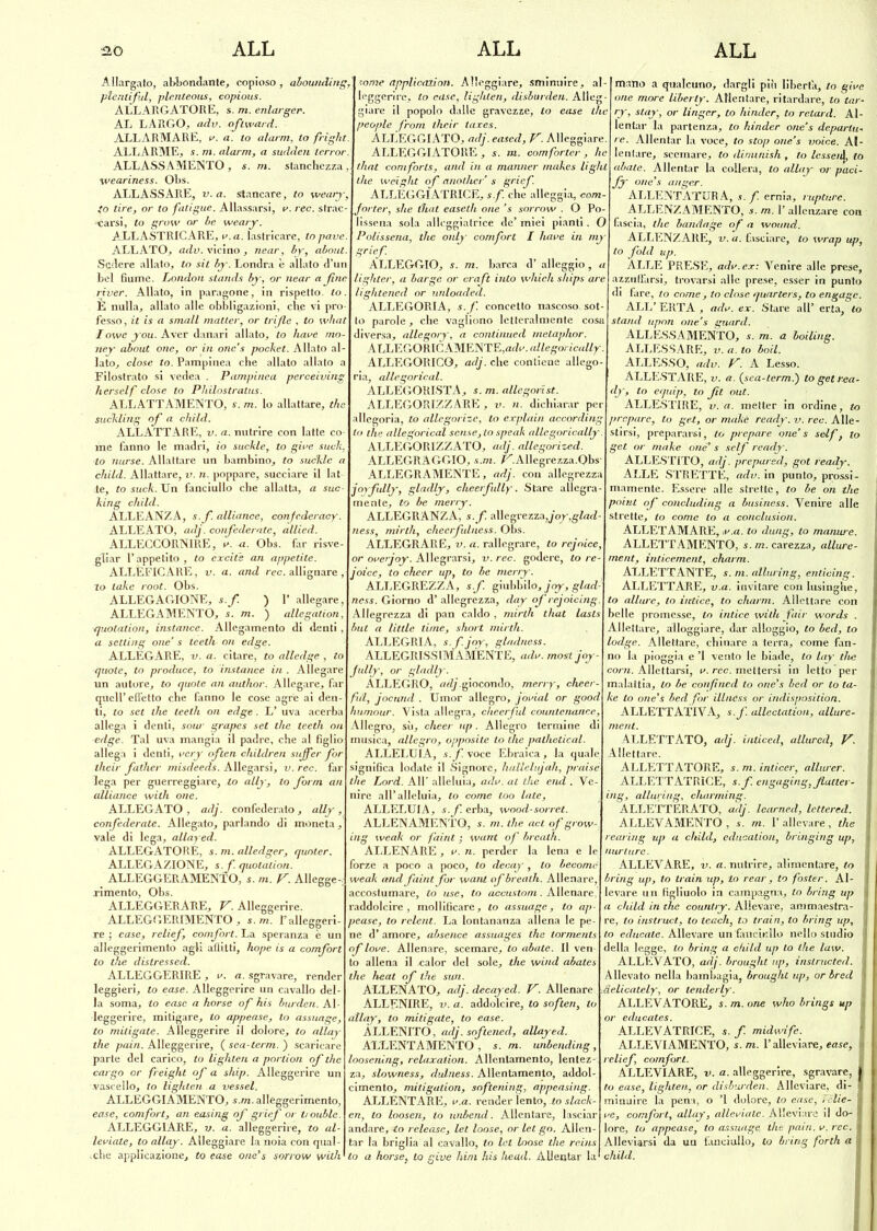 Allargato, abbondante, copioso, abowiding, plenliful, plenteous, copious. ALLARGATORE, s. m. enlarger. AL LARGO, adv. oftward. ALLARMARE, v. a. to alarm, to fright. ALLARME, s. ni. alarm, a sudden lerror: ALLASSAMENTO , s. m. stanchezza , weariness. Obs. ALLASSARE, v.a. Stancare, to weary, to tire, or to fatigue. Allassarsi, v. ree. strac- carsi, to grow or be weary. A.LLASTRICARE, a. a. lastricare, lo pavé. ALLATO, adv. vicino , jiear, by, about. Sedere allato, to sii by. Londra è allato d’un bel fiume. London stands by, or near a file river. Allato, in paragone, in rispetto, lo. È nulla, allato alle obbligazioni, che vi pro- fesso, it is a small matter, or trifle , to what I owe you. Aver danari allato, to bave mo- ney about one, or in onc's pocket. Allato al- lato, close to. Pampinea che allato allato a Filostrato si vedea . Pampinea perceiving herself dose to P/iilostratus. ALLATTAMENTO, s. m. lo allattare, thè suckling of a child. ALLATTARE, v. a. nutrire con latte co- me fanno le madri, io suckle, to gire sudi, to nurse. Allattare un bambino, to suckle a child. Allattare, v. n. poppare, succiare il lat- ie, to suck. Un fanciullo che allatta, a suc- king child. ALLEANZA, s.f. alliance, confederaci. ALLEATO, adj. confederate, allied. ALLECCORNIRE, v. a. Obs. far risve- gliar l’appetito , to cxciie an appetite. ALLÈFICARE, v. a. and ree. allignare , to lake root. Obs. ALLEGAGIONE, s.f. ) 1* allegare, ALLEGAMENTO, s. m. ) allegation, quotation, instance. Allegamento di denti , a setting one‘ s teeth- on edge. ALLEGARE, v. a. citare, to alledge, to quote, to produce, to instance in . Allegare un autore, to quote an author. Allegare, far quell’effetto che fanno le cose agre ai den- ti, to set thè teeth on edge. L’ uva acerba allega i denti, sour grapes set thè teeth on edge. Tal uva mangia il padre, che al figlio allega i denti, vcry cften children sujfer for their father misdeeds. Allegarsi, v. ree. far lega per guerreggiare, to ally, to form an alliance with one. ALLEGATO, adj. confederato, ally, confederate. Allegato, parlando di moneta, vale di lega, allayed. ALLEGATORE, s. m. alledger, quoter. ALLEGAZIONE, s.f. quotation. ALLEGGERAMENTO, s. m. V. Allegge- rimento, Obs. ALLEGGERARE, V. Alleggerire. ALLEGGERIMENTO, s.m. l’alleggeri- re ; case, relief, comfort. La speranza è un alleggerimento agli affitti, hope is a comfort to thè distressed. ALLEGGERIRE , v. a. sgravare, render leggieri, to ease. Alleggerire un cavallo del- la soma, to ease a borse of his burden. Al- leggerire, mitigare, to appease, lo assuage, to mitigate. Alleggerire il dolore, to allay thè paia. Alleggerire, ( sea-term. ) scaricare parte del carico, to lighten a porlion of thè cargo or freight of a ship. Alleggerire un •vascello, lo lighten a vessel. ALLEGGIAMENTO, s.m. alleggerimento, ease, comfort, an easing of grief or trouble. ALLEGGIARE, v. a. alleggerire, to al- leviate, to allay. Alleggiare la noia con qual- che applicazione, to ease one's sorrow with some applicazion. Alleggiare, sminuire, al- leggerire, to case, lighten, disburden. Alleg- giare il popolo dalle gravezze, to ease thè people from their taxes. ALLEGGIATO, adj. eased, V. Alleggiare. ALLEGGIATORE, s. m. comforter, he that comforls, and in a manner makes Ughi thè weight of anodici’ s grief ALLÉGGIATRICE, s.f. che alleggia, com- forter, she that easeth one ’s sorrow . O Po- lissena sola allcggiatrice de’ miei pianti. O Polissena, thè only comfort I bave in my grief ALLEGGIO, s. m. barca d’ alleggio, a lighter, a barge or craft into whicli ships are lightened or unloaded. ALLEGORIA, s.f. concetto nascoso sot- to parole, che vagliono letteralmente cosa diversa, allegoiy, a continued mctaphor. ALLEGORICAMENTE,«do. allegorically. ALLEGORICO, adj. che contiene allego- ria, allegorical. ALLEGORISTA, s. m. allegodst. ALLEGORIZZARE , v. n. dichiarar per illegoria, lo allegorize, to explain accorditi lo thè allegorical scuse,lo speak allegorically. ALLEGORIZZATO, adj. allegorized. ALLEGRAGGIO, s.m. ÉCAlIegrezza.Obs- ALLEGRAMENTE, adj. con allegrezza joyfully, gladly, cheerfully. Stare allegra- mente, to be merry. ALLEGRANZA, s.f. allegrezza,yor,gA^Z- ness, mirili, cheerfulness. Obs. ALLEGRARE, v. a. rallegrare, lo rejnice, or overjoy. Allegrarsi, v. ree. godere, to re- joicc, to cheer up, to be merry. ALLEGREZZA , s.f. giubbilo, joy, glad- ncss. Giorno d’ allegrezza, day of rejoicing. Allegrezza di pan caldo , mirili that lasts but a little lime, short mirili. ALLEGRIA, s. f. joy, gladness. ALLEGRISS IMAMENTE, adv. most joy - fully, or gladly. ALLEGRO, ««[/.giocondo, merry, cheer- ful, jocund . Umor allegro, jovial or good humour. Vista allegra, chcerful countenance. Allegro, sii, cheer up. Allegro termine di musica, allegro, apposite lo thè pathetical. ALLELUIA, s.f. voce Ebraica, la quale significa lodate il Signore, hallelujah, praisè thè Lord. All’ alleluia, adv. at thè end . Ve- nire all’alleluia, to come too late, ALLELUIA, s.f. erba, wood-sorrct. ALLENAMENTO, s. m. thè act of grow-. ing weak or faint ; wunt of brcalh. ALLENARE , v. n. perder la lena e le forze a poco a poco, to decay , to become weak and faint for want ofbrealh. Allenare, accostumare, to use, to accustom. Allenare/ raddolcire, mollificare, to assuage, to ap- pease, to relent. La lontananza allena le pe- ne d’amore, absence assuages thè tormenls of love. Allenare, scemare, to abate. Il ven- to allena il ealor del sole, thè wind abates thè heat of thè sun. ALLENATO, adj. decay ed. V. Allenare ALLENIRE, v.a. addolcire, to soften, to atlay, to mitigate, to ease. ALLENITO, adj. softened, allayed. ALLENTAMENTO, s. m. unbending, loosening, relaxation. Allentamento, lentez- za, slowness, dulness. Allentamento, addol- cimento, mitigation, softening, appeasing. ALLENTARE, v.a. render lento, lo slack- en, to loosen, lo unbend. Allentare, lasciar andare, to release, lei loose, or let go. Allen- tar la briglia al cavallo, to let loose thè reins to a horse, to give him his head. Allentar la [mano a qualcuno, dargli piii liberta, to give one more Uberty. Allentare, ritardare, to tar- ry, stay, or Unger, to hinder, to retard. Al- lentar la partenza, lo hinder one’s departu- re. Allentar la voce, to stop one’s voice. Al- lentare, scemare, to diminish , to lesseiA, to abate. Allentar la collera, to allay or paci- fy one’s anger. ALLENTATURA, s.f. ernia, rupture. ALLENZAMENTO, s. m. 1’ allcttare con fascia, thè bandage of a woiind. ALLENZARE, v. a. fasciare, to wrap up, to fold up. ALLE PRESE, adv. ex: Venire alle prese, azzuffarsi, trovarsi alle prese, esser in punto di fare, to come, to close quarters, to engagé. ALL’ ERTA , adv. ex. Stare all’ erta, lo stand upon one’s guani. ALL ESSA MENTO, s. m. a boiling. allessare, v.a. to boii. ALLESSO, adv. V. A Lesso. ALLESTARE, v. a. (sea-term.) to get rea- dy, to equip, to ft out. ALLESTIRE, v. a. metter in ordine, to pregare, to get, or makè ready, v. ree. Alle- stirsi, prepararsi, to prepare one’s self, to get or moke one1 s self ready. ALLESTITO, adj. prepared, gol ready. ALLE STRETTE, adv. in punto, prossi- mamente. Essere alle strette, to be on thè point of concluding a business. Venire alle strette, to come to a conclusion. ALLETAMARE, ,v.a. to dung, to manure. allettamento, s.m.carezza, aiiure- ment, inticement, charm. allettante, s. m. aiiuring, enticmg. ALLETTARE, v.a. invitare con lusinghe, lo allure, to iulice, to charm. Allettare con belle promesse, to inticc with fair words . Allettare, alloggiare, dar alloggio, to bed, to lodge. Allettare, chinare a terra, come fan- no la pioggia e ’l vento le biade, to lay live coni. Allettarsi, v. ree. mettersi in letto'per malattia, lo be confìned to one’s bed or to ta- ke to one’s bed for illness or indisposition. ALLETTATIVA, s.f. alleclatìon, allure- menl. ALLETTATO, adj. inticed, allured, V. Allettare. ALLETTATORE, s. m. inticer, allurcr. ALLETT ATRICE, s.f. engaging,flutter - ing, alluring, charming. ALLETTERATO, adj. Icarned, lettered. ALLEVAMENTO, s. m. l’allevare, thè rearing up a child, eduaation, bringing up, nurture. ALLEVARE, v. a. nutrire, alimentare, to bring up, to trainup, lo rear, to foster. Al- levare un figliuolo in campagna, to bring up j a child in che country. Allevare, ammaestra- ] re, lo instruct, to teach, to train, to bring up, ! to educate. Allevare un fanciullo nello studio j della legge, lo bring a child up lo thè law. ] ALLEVATO, adj. broughl up, inslructed. j Allevato nella bambagia, broughl up, or bred 1 .àelicately, or tenderly. ALLEVATORE, s. m. one who brìngs up • or educates. ALLEVATRICE, s. f. midwife. ALLEVIAMENTO, s.m. V alleviare, ease, j| relief, comfort. ALLEVIARE, v. a. alleggerire, sgravare, I to ease, lighten, or disburden. Alleviare, di- I minuire la pen i, o ’l dolore, lo ease, Velie- 1 ve, comfort, allay, alleviate. Alleviare il do- I lore, to appease, to assuage, thè paia, v. ree. I Alleviarsi da un fanciullo, to bring forth a I child.