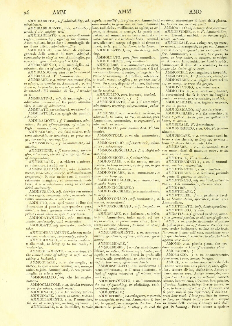 AMMIRABILITA’, s.f. admirability, ad- mirablencss. AMMIRABILMENTE, adv. admirably, yvonderfully, mighty well. AMMIRAGLIATO, s. m. carico d’ammi- raglio , admiralship, office of thè. admiral . Ammiragliato, luogo dove 1' ammiraglio tie- ne il suo ufficio, admiralty-office. AMMIRAGLIO , 5. m. titolo di capitano generale delle armate di mare , admiral, commandcr in chief at sea. Ammiraglio, pei ispeccliio, glass, looking-glass. Obs. AMMIRAMENTO, s. ni. maraviglia, ad- miralion, thè act of wondering. Obs. AMMIRANDO, adj. that is to be admired. AMMIRÀNZA, V. Ammirazione. AMMIRARE, v. a. mirar con maraviglia, to admire, to wonder at. Ammirarsi, v. ree. stupirsi, to wonder, to manici, to admire, to be arnazed . Mi ammiro di ciò, I wonder at il. AMMIRATIVO , adj. di maraviglia , of admiration, admiralive. Un punto ammira tivo, a note of admiration. AMMIRATO,part.admired, wondered al. AMMIRATORE, s.m. quegli che ammira admirer. AMMIRAZIONE, s-f. 1’ ammirare, admi- ration, thè act of wondering, of admiring Pigliar ammirazione, to wonder at. AMMISERARE, v. ree. farsi misero, to be come miserable, or wrelched ; to grow stiri- gy, too saving, sparing. Obs. AMMISSIONE, s.f. lo ammettere, ad mission. AMMISTIONE, s.f. mescolanza, mescu- glio, admixlure, thè ad of mingling, thè at of compounding. AMMISURARE, v. a. ridurre a misura to admeasure. ( a ship etc. ) AMMISURATAMENTE, adv. misurata- mente, moderalely, soberly, with moderation, temperately. È cosa molto sana di ammisu ratamente mangiare, ed ammisuratamente bere, il is a wholesome thing lo eal and drink moderalely. AMMISURATO, adj. che vive con e con regola, temperate, sober, moderale. Un uomo ammisurato, a sober man. AMMITTO, s. m. quel panno di lino che il sacerdote si pone in capo quando si para, amici, a linai garment which covers tlie priest’s head when he goes lo say mass AMMODATAMENTE, adv. moderata- mente, moderately, with moderation AMMODATO, adj. moderato, moderate, sober. AMMODERATAMENTE, adv.con mode- razione, moderalely, temperately, soberly. AMMODERNARE, v. a. render moderno, o alla moda, to bring up to thè mode, to modernize. AMMOGLIAMENE, S. m. marriagc, (in thè limìted sense of iaking a wife noi of taking a husband. ) AMMOGLIARE, v. a. dar moglie, to marry, lo give a wise. Ammogliare, unire,to unite, lo join. Ammogliarsi, v. ree. prender moglie, to take a wife. AMMOGLIATO, adj. che ha moglie, married. AMMOGLIÀTORE, s. m. he that procures wives for oihers, match-maker. AMMOINARE, ) a. a. far moine, far ca- ÀMMUINARE, ) rezze, to caress, to coax AMMOLLAMENTO, s. m. Y ammollare, thè act of mollifying, soaking, soflening. AMMOLLARE, v. a. inumidire, to moke supple, tomollìfy, to soflen.v.n. Ammollare, esser umido, lo grow wet, or rnoist. Ammol- lare, raddolcire, mollificare, to soflen, lo ap- pease, to slacken, lo assuage. Le parole non bastano ad ammollare un cuore indurito, no ds can move a liardened heart. Ammol- lare, allentar il canape col quale si tirano su i pesi, to lei go, to lei down, to let loose. AMMOLLATIVO, adj. moistening. wet- ling. AMMOLLATO, part. from ammollare. AMMOLLIENTE, adj. emollient. AMMOLLIRE, v. a. ammollare, to open, loosen thè belly, pres.ammollisco. Gli spi- naci ammolliscono il ventre, spinage is a la- xative or loosening . Ammollire, intenerire, to touch, move , or affect, lo go near one’ s heart. Un cuore, disposto ad amare, facilmen- te s’ammollisce, a heart inclincd to love easily touched. AMMOLLITO, part. loosened, touched. AMMONIGIONE, s.f. ) AMMONIMENTO, s. m. ) 1' ammonire, admonition, warning, advertisement, exhor- tation. AMMONIRE, v. a. avvertire, avvisare, to admonish, to wanl, to teli, to advise, pres Ammonisco. Ammonire, to reprimand, to admonish, to warn. AMMONITO, part. adrnonished. V. Am- monire. AMMONITORE, s. m. che ammonisce , admonislicr. AMMONITORIO, adj. esortatorio, admo- nitory, exhortator AMMONIZIONCELLA, s.f. a slight ad- moniùon. AMMONIZIONE, s.f. admonition. AMMONTARE, a. a. far monte, mettere insieme, to lieap together, to heap up, lo ga- ther imo heaps, to amass AMMONTICARE , v. a. ammassare , to amass, to heap up. AMMONTICELE ARE, v.a. ammontare, lo make heaps of. AMMONTICCHIARE, ) AMMONZICCIIIÀRE, )v.a. ammonticare to heap up. AMMONTONATO , adj. ammontato, a- massed, accumulaled. AMMONZICCHIATO , adj. lieaped, 01 piled up. AMMORBARE, v. a. infettare , lo infect, lo taint. Ammorbare, indur morbo col feto- re, to bestink, to poison with stink . Essere eccessivamente odoroso , to have a slrong smeli, to smeli slrong. AMMORBIDAMENTO , s. m. accarezzi mento, gentleness, softness, mildness, good- nature. AMMORBIDARE, ) AMMORBIDIRE, ) v.a. far morbido,mol- lificare, to soften, to make soft, tender, and supple, to loosen. v. ree. Darsi-in preda alle lascivie, alle morbidezze, to abaiulon onc’s self to lascivious, effeminate habits. AMMORSELLATO, s.m. manicaretto di carne sminuzzata, e d’ uova dibattute, a kind of ragout composed of minced meal with eggs. AMMORTAMENTO, s. m. l’ammortare, thè act of quenching, or abolishing, extin- guishing, expialion. AMMORTARE,) AMMORTIRE, ) v.a. estinguere, to quench, to extinguish, to put out. Ammortare il fuo- co, to quench, to extinguish thè fire . Am- passions. Ammortare il fuoco della gioven- tù, lo cool thè heat of yonlh. AMMORTITO, adj ,extinguished,quenched. AMMORVIDIRE, v.a. V. Ammorbidire, ree. Diventar morbido , to become soft, tender, delicate. AMMORZARE, v.a. estinguere, spegnere, lo quench, to extinguish, to put out. Ammor- zare il fuoco, to quench , to extinguish thè fire. Ammorzare, rintuzzare, to repress, to tame, to keep under, to assuage, lo mitiga- te. Amorzar la superbia, lo humble prude . Ammorzare il desio della vendetta , to as- suage lite desire qfrevenge. AMMOSCIRE, v.n. languire, to lunguish. AMMOSFERA, V. Atmosfera, atmosfere. AMMOSTARE, v. a. pigiar l’uva nel ti- no, lo stamp, or press thè grapes. AMMOSTATOIO, s. m. winc-press. AMMOTTARE , v. n. smottare , franare, lo scoscendersi che fa la terra ne’ luoghi a pendio, to crack, to rive asunder, to chink. AMMQZZICARE, v. a. tagliare in pezzi, to cut in pieces. AMMOZZICATO, adj. cut in pieces . AMMUCCHIARE , v. a. far mucchio , to heaps together, to heapup, to gather ulto heaps, to amass. AMMU1NARE, V. Ammoinare. AMMUNIMENTO, s. m. Obs. V. Ammo- nimento. AMMURICARE, v. a. ammontar sassi in- torno a che che sia, to heap up, lo make a heap of stones like a Wall. Obs. AMMUSARE, v. ree. riscontrarsi muso con muso , darsi di muso, to meet, to hit nose against nose. AMMUTARE, V. Ammutire. AMMUTINAMENTO , s.m. 1’ ammuti- narsi, mutiny, commodori. AMMUTINATORE, s. m. a mutineer. AMMUTINARE, v. a. rivoltarsi, parlando di gente di guerra, to inutiliy . AMMUTINATO, adj. mutinied, raised in mutiny. Gli ammutinati, thè rnulineers. AMMUTIRE, \ AMMUTOLARE, < AMMUTOLIRE, s) v. n. perder la favel- la, lo become dumb, speechless, mute. pres. Ammutolisco, AMMUTOLATO, )adj, dumb, speechless, AMMUTOLITO, ) mute. AMNISTIA, s.f. generai perdono, amne- sly, a generai pardon, or oblivion of offences. AMO , s. m. piccolo stromento d’ acciaio da pigliar pesci, hook, fish-hook. Prender l’a- mo, creder facilmente, to bile at thè hook. Nasconder 1’ amo nell’ esca, macchinar cen- tra qualcheduno, to conlrive, to plot, lo lunch against any body. AMOMÒ, s. m. piccola pianta che pro- duce aromato, a kind of aromalick plani. AMORACCIO, ) AMORAZZO, ) s. m. innamoramento, ( low term. ) love, amour, intrigue. AMORE, s. m. inclinazione naturale del- l’animo verso una cosa piacente, love, afféc- tion . Amore divino, divine love. Amore u- mano, human love. Amore coniugale, con- jugal love. Amor proprio, self-lnve, conce.it. Amore, benevolenza, affezione, love, passioni, affeclion, kindness, liking. Portar amore, to love, to have an affeclion for. L’ amore che ti porto non si può esprimere, I cani ex- prcss how much 1 love you. Star in amore, j to love, to delight in. Io sono stato sempre in amore della caccia, I always look deli- mortare le passioni, to allay, to cool tlie^ght in huruing . Porre amore a qualche