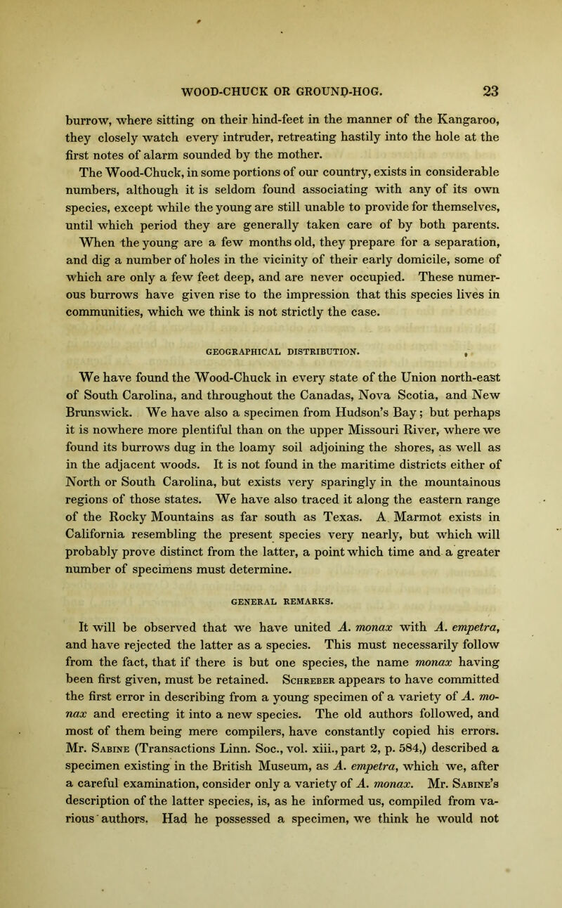 burrow, where sitting on their hind-feet in the manner of the Kangaroo, they closely watch every intruder, retreating hastily into the hole at the first notes of alarm sounded by the mother. The Wood-Chuck, in some portions of our country, exists in considerable numbers, although it is seldom found associating with any of its own species, except while the young are still unable to provide for themselves, until which period they are generally taken care of by both parents. When the young are a few months old, they prepare for a separation, and dig a number of holes in the vicinity of their early domicile, some of which are only a few feet deep, and are never occupied. These numer- ous burrows have given rise to the impression that this species lives in communities, which we think is not strictly the case. GEOGRAPHICAL DISTRIBUTION. , We have found the Wood-Chuck in every state of the Union north-east of South Carolina, and throughout the Canadas, Nova Scotia, and New Brunswick. We have also a specimen from Hudson’s Bay; but perhaps it is nowhere more plentiful than on the upper Missouri River, where we found its burrows dug in the loamy soil adjoining the shores, as well as in the adjacent woods. It is not found in the maritime districts either of North or South Carolina, but exists very sparingly in the mountainous regions of those states. We have also traced it along the eastern range of the Rocky Mountains as far south as Texas. A Marmot exists in California resembling the present species very nearly, but which will probably prove distinct from the latter, a point which time and a greater number of specimens must determine. GENERAL REMARKS. It will be observed that we have united A. monax with A. empetra, and have rejected the latter as a species. This must necessarily follow from the fact, that if there is but one species, the name monax having been first given, must be retained. Schreber appears to have committed the first error in describing from a young specimen of a variety of A. mo- nax and erecting it into a new species. The old authors followed, and most of them being mere compilers, have constantly copied his errors. Mr. Sabine (Transactions Linn. Soc., vol. xiii.,part 2, p. 584,) described a specimen existing in the British Museum, as A. empetra, which we, after a careful examination, consider only a variety of A. monax. Mr. Sabine’s description of the latter species, is, as he informed us, compiled from va- rious authors. Had he possessed a specimen, we think he would not