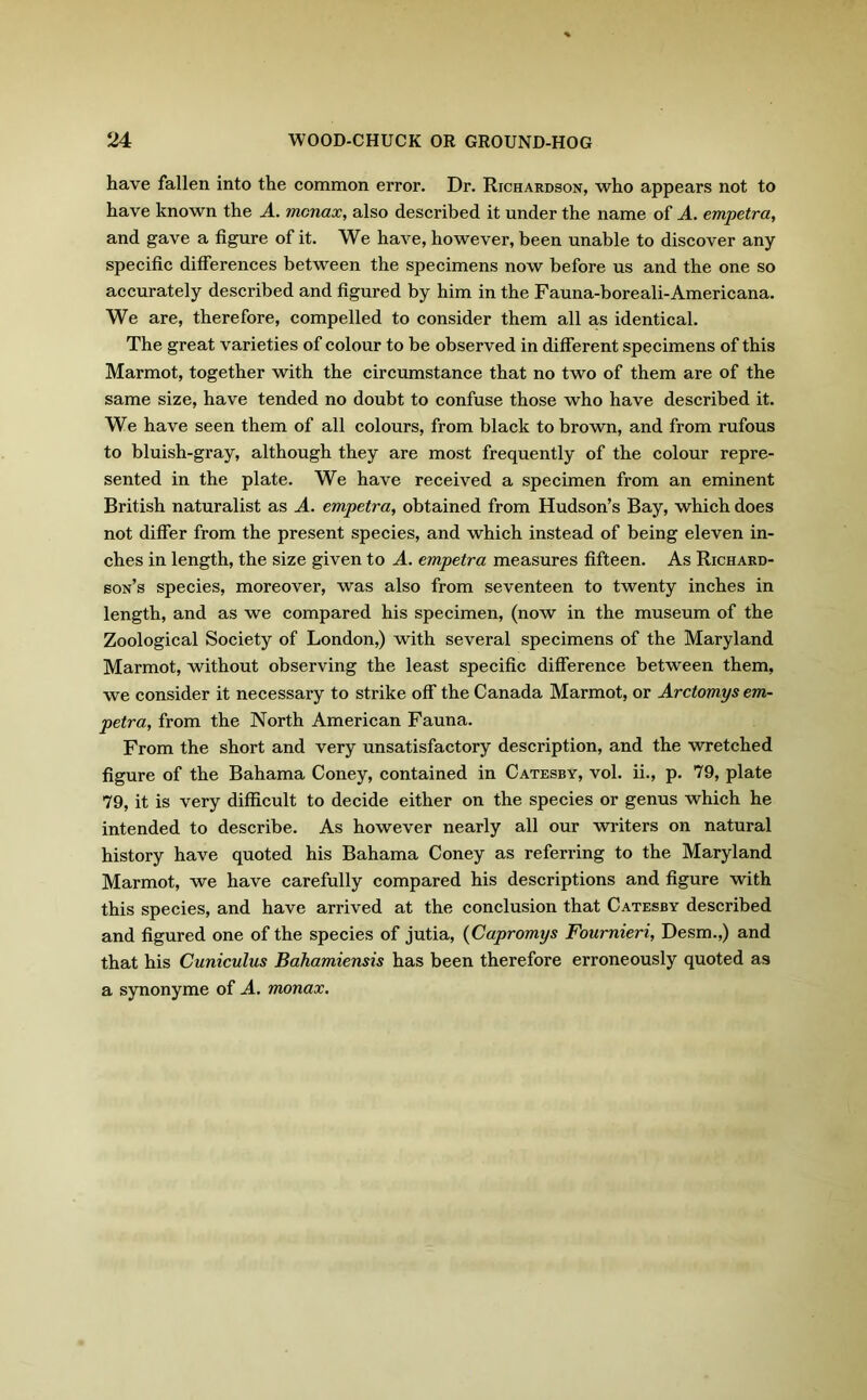 have fallen into the common error. Dr. Richardson, who appears not to have known the A. mcnax, also described it under the name of A. empetra, and gave a figure of it. We have, however, been unable to discover any specific differences between the specimens now before us and the one so accurately described and figured by him in the Fauna-boreali-Americana. We are, therefore, compelled to consider them all as identical. The great varieties of colour to be observed in different specimens of this Marmot, together with the circumstance that no two of them are of the same size, have tended no doubt to confuse those who have described it. We have seen them of all colours, from black to brown, and from rufous to bluish-gray, although they are most frequently of the colour repre- sented in the plate. We have received a specimen from an eminent British naturalist as A. empetra, obtained from Hudson’s Bay, which does not differ from the present species, and which instead of being eleven in- ches in length, the size given to A. empetra measures fifteen. As Richard- son’s species, moreover, was also from seventeen to twenty inches in length, and as we compared his specimen, (now in the museum of the Zoological Society of London,) with several specimens of the Maryland Marmot, without observing the least specific difference between them, we consider it necessary to strike off the Canada Marmot, or Arctomys em- petra, from the North American Fauna. From the short and very unsatisfactory description, and the wretched figure of the Bahama Coney, contained in Catesby, vol. ii., p. 79, plate 79, it is very difficult to decide either on the species or genus which he intended to describe. As however nearly all our writers on natural history have quoted his Bahama Coney as referring to the Maryland Marmot, we have carefully compared his descriptions and figure with this species, and have arrived at the conclusion that Catesby described and figured one of the species of jutia, (Capromys Fournieri, Desm.,) and that his Cuniculus Bahamiensis has been therefore erroneously quoted as a synonyme of A. monax.