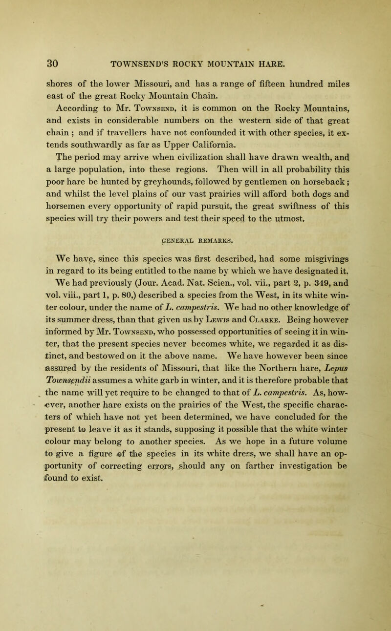 shores of the lower Missouri, and has a range of fifteen hundred miles east of the great Rocky Mountain Chain. According to Mr. Townsend, it is common on the Rocky Mountains, and exists in considerable numbers on the western side of that great chain; and if travellers have not confounded it with other species, it ex- tends southwardly as far as Upper California. The period may arrive when civilization shall have drawn wealth, and a large population, into these regions. Then will in all probability this poor hare be hunted by greyhounds, followed by gentlemen on horseback ; and whilst the level plains of our vast prairies will afford both dogs and horsemen every opportunity of rapid pursuit, the great swiftness of this species will try their powers and test their speed to the utmost. PENERAL REMARKS. We have, since this species was first described, had some misgivings in regard to its being entitled to the name by which we have designated it. We had previously (Jour. Acad. Nat. Scien., vol. vii., part 2, p. 349, and vol. viii., part 1, p. 80,) described a species from the West, in its white win- ter colour, under the name of L. campestris. We had no other knowledge of its summer dress, than that given us by Lewis and Clarke. Being however informed by Mr. Townsend, who possessed opportunities of seeing it in win- ter, that the present species never becomes white, we regarded it as dis- tinct, and bestowed on it the above name. We have however been since assured by the residents of Missouri, that like the Northern hare, Lepus Townsendii assumes a white garb in winter, and it is therefore probable that the name will yet require to be changed to that of L. campestris. As, how- ever, another hare exists on the prairies of the West, the specific charac- ters of which have not yet been determined, we have concluded for the present to leave it as it stands, supposing it possible that the white winter colour may belong to another species. As we hope in a future volume to give a figure of the species in its white dress, we shall have an op- portunity of correcting errors, should any on farther investigation be found to exist.