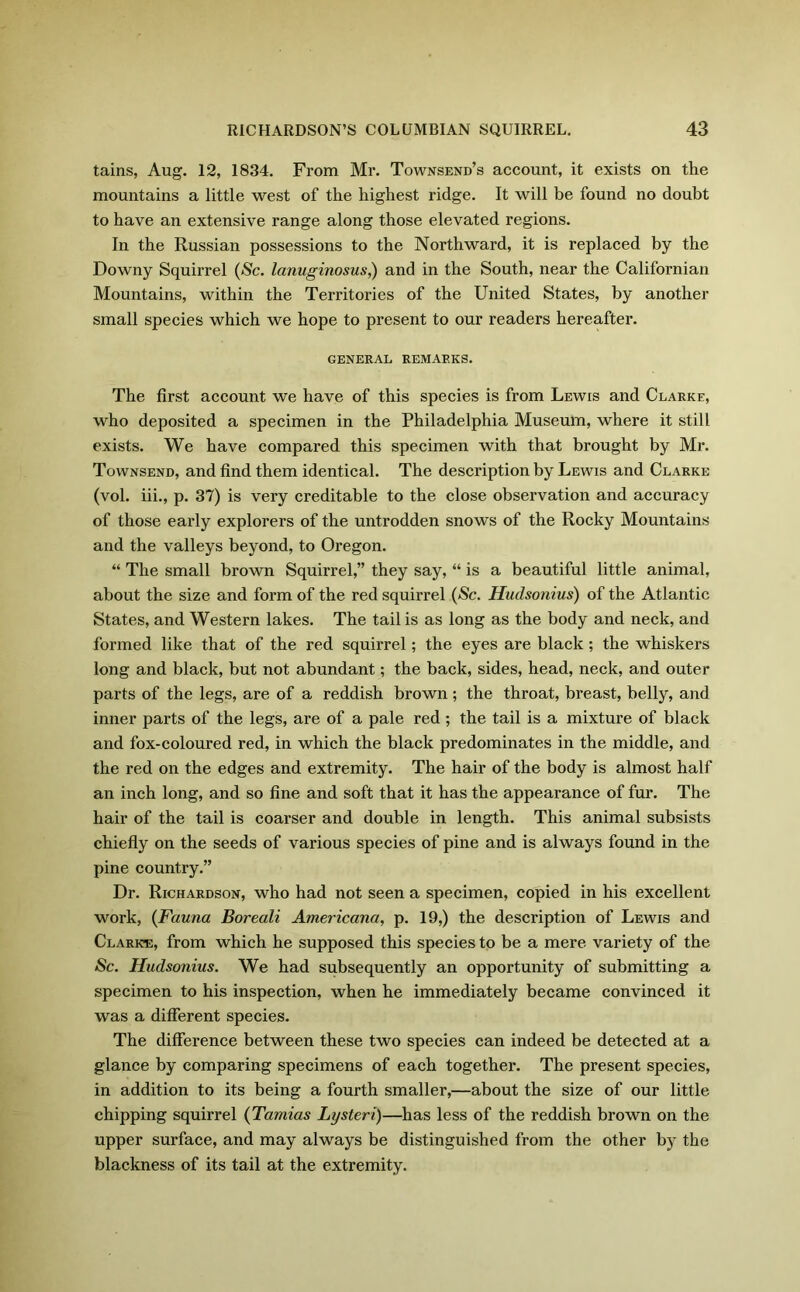 tains, Aug. 12, 1834. From Mr. Townsend’s account, it exists on the mountains a little west of the highest ridge. It will be found no doubt to have an extensive range along those elevated regions. In the Russian possessions to the Northward, it is replaced by the Downy Squirrel (Sc. lanuginosus,) and in the South, near the Californian Mountains, within the Territories of the United States, by another small species which we hope to present to our readers hereafter. GENERAL REMARKS. The first account we have of this species is from Lewis and Clarke, who deposited a specimen in the Philadelphia Museum, where it still exists. We have compared this specimen with that brought by Mr. Townsend, and find them identical. The description by Lewis and Clarke (vol. iii., p. 37) is very creditable to the close observation and accuracy of those early explorers of the untrodden snows of the Rocky Mountains and the valleys beyond, to Oregon. “ The small brown Squirrel,” they say, “ is a beautiful little animal, about the size and form of the red squirrel (Sc. Hudsonius) of the Atlantic States, and Western lakes. The tail is as long as the body and neck, and formed like that of the red squirrel ; the eyes are black ; the whiskers long and black, but not abundant; the back, sides, head, neck, and outer parts of the legs, are of a reddish brown; the throat, breast, belly, and inner parts of the legs, are of a pale red ; the tail is a mixture of black and fox-coloured red, in which the black predominates in the middle, and the red on the edges and extremity. The hair of the body is almost half an inch long, and so fine and soft that it has the appearance of fur. The hair of the tail is coarser and double in length. This animal subsists chiefly on the seeds of various species of pine and is always found in the pine country.” Dr. Richardson, who had not seen a specimen, copied in his excellent work, (Fauna Boreali Americana, p. 19,) the description of Lewis and Clark*:, from which he supposed this species to be a mere variety of the Sc. Hudsonius. We had subsequently an opportunity of submitting a specimen to his inspection, when he immediately became convinced it was a different species. The difference between these two species can indeed be detected at a glance by comparing specimens of each together. The present species, in addition to its being a fourth smaller,—about the size of our little chipping squirrel (Tamias Lysteri)—has less of the reddish brown on the upper surface, and may always be distinguished from the other by the blackness of its tail at the extremity.