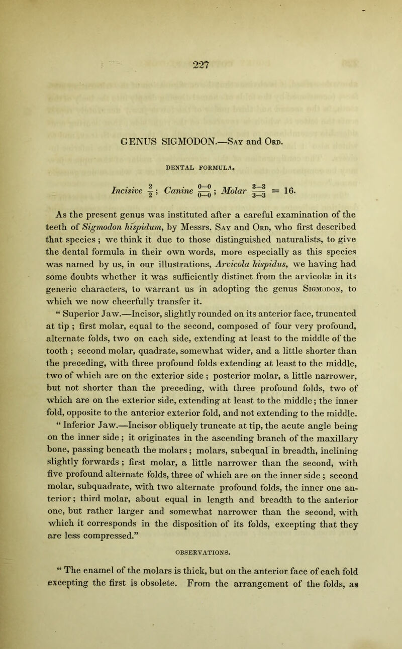 GENUS SIGMODON.—Say and Ord. DENTAL FORMULA. Incisive ; Canine ; Molar =16. As the present genus was instituted after a careful examination of the teeth of Sigmodon hispidum, by Messrs. Say and Ord, who first described that species; we think it due to those distinguished naturalists, to give the dental formula in their own words, more especially as this species was named by us, in our illustrations, Arvicola hispidus, we having had some doubts whether it was sufficiently distinct from the arvicolae in its generic characters, to warrant us in adopting the genus Sigmodon, to which we now cheerfully transfer it. “ Superior Jaw.—Incisor, slightly rounded on its anterior face, truncated at tip ; first molar, equal to the second, composed of four very profound, alternate folds, two on each side, extending at least to the middle of the tooth ; second molar, quadrate, somewhat wider, and a little shorter than the preceding, with three profound folds extending at least to the middle, two of which are on the exterior side ; posterior molar, a little narrower, but not shorter than the preceding, with three profound folds, two of which are on the exterior side, extending at least to the middle; the inner fold, opposite to the anterior exterior fold, and not extending to the middle. “ Inferior Jaw.—Incisor obliquely truncate at tip, the acute angle being on the inner side ; it originates in the ascending branch of the maxillary bone, passing beneath the molars ; molars, subequal in breadth, inclining slightly forwards ; first molar, a little narrower than the second, with five profound alternate folds, three of which are on the inner side ; second molar, subquadrate, with two alternate profound folds, the inner one an- terior ; third molar, about equal in length and breadth to the anterior one, but rather larger and somewhat narrower than the second, with which it corresponds in the disposition of its folds, excepting that they are less compressed.” OBSERVATIONS. “ The enamel of the molars is thick, but on the anterior face of each fold excepting the first is obsolete. From the arrangement of the folds, as