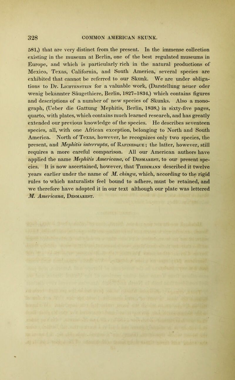 581,) that are very distinct from the present. In the immense collection existing in the museum at Berlin, one of the best regulated museums in Europe, and which is particularly rich in the natural productions of Mexico, Texas, California, and South America, several species are exhibited that cannot be referred to our Skunk. We are under obliga- tions to Dr. Lichtenstein for a valuable work, (Darstellung neuer oder wenig bekannter Saugethiere, Berlin, 1827-1834,) which contains figures and descriptions of a number of new species of Skunks. Also a mono- graph, (Ueber die Gattung Mephitis, Berlin, 1838,) in sixty-five pages, quarto, with plates, which contains much learned research, and has greatly extended our previous knowledge of the species. He describes seventeen species, all, with one African exception, belonging to North and South America. North of Texas, however, he recognizes only two species, the present, and Mephitis interrupta, of Rafinesque ; the latter, however, still requires a more careful comparison. All our American authors have applied the name Mephitis Americana, of Desmarest, to our present spe- cies. It is now ascertained, however, that Tiedimann described it twelve years earlier under the name of M. cliinga, which, according to the rigid rules to which naturalists feel bound to adhere, must be retained, and we therefore have adopted it in our text although our plate was lettered M. Americana, Desmarest.