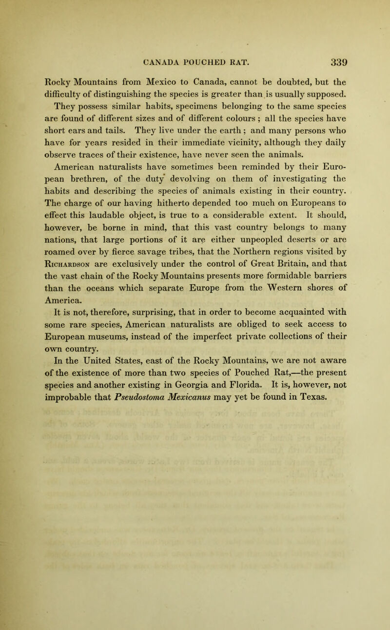 Rocky Mountains from Mexico to Canada, cannot be doubted, but the difficulty of distinguishing the species is greater than is usually supposed. They possess similar habits, specimens belonging to the same species are found of different sizes and of different colours ; all the species have short ears and tails. They live under the earth ; and many persons who have for years resided in their immediate vicinity, although they daily observe traces of their existence, have never seen the animals. American naturalists have sometimes been reminded by their Euro- pean brethren, of the duty devolving on them of investigating the habits and describing the species of animals existing in their country. The charge of our having hitherto depended too much on Europeans to effect this laudable object, is true to a considerable extent. It should, however, be borne in mind, that this vast country belongs to many nations, that large portions of it are either unpeopled deserts or are roamed over by fierce savage tribes, that the Northern regions visited by Richardson are exclusively under the control of Great Britain, and that the vast chain of the Rocky Mountains presents more formidable barriers than the oceans which separate Europe from the Western shores of America. It is not, therefore, surprising, that in order to become acquainted with some rare species, American naturalists are obliged to seek access to European museums, instead of the imperfect private collections of their own country. In the United States, east of the Rocky Mountains, we are not aware of the existence of more than two species of Pouched Rat,—the present species and another existing in Georgia and Florida. It is, however, not improbable that Pseudostoma Mexicanus may yet be found in Texas.
