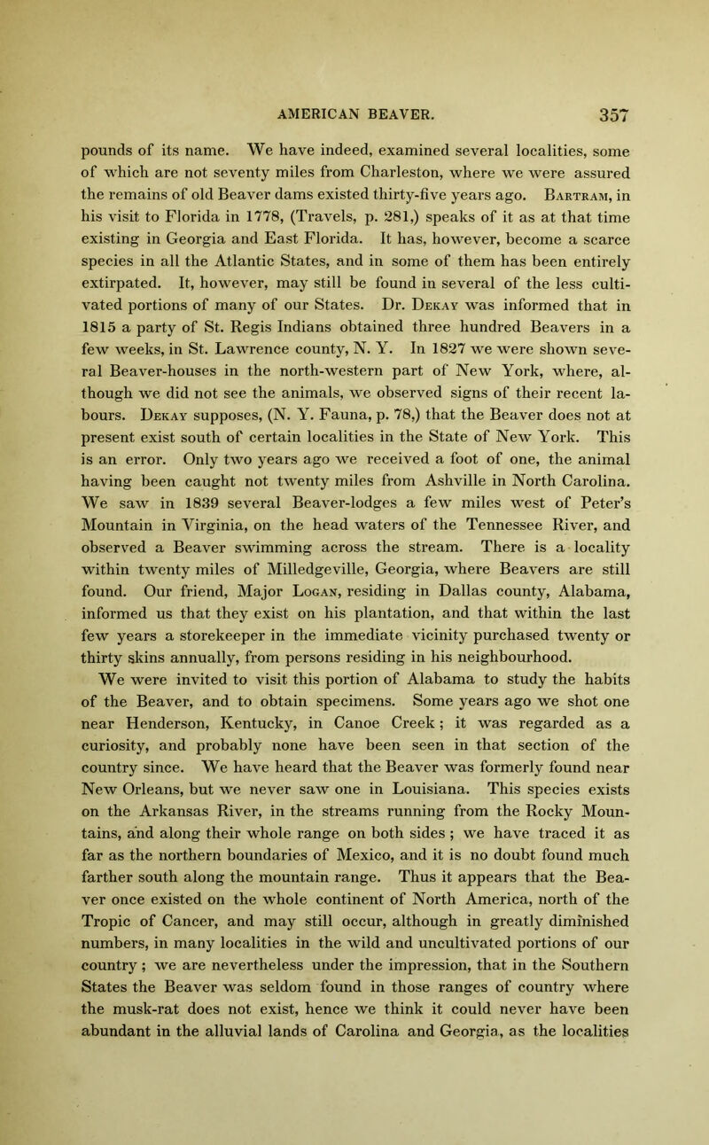 pounds of its name. We have indeed, examined several localities, some of which are not seventy miles from Charleston, where we were assured the remains of old Beaver dams existed thirty-five years ago. Bartram, in his visit to Florida in 1778, (Travels, p. 281,) speaks of it as at that time existing in Georgia and East Florida. It has, however, become a scarce species in all the Atlantic States, and in some of them has been entirely extirpated. It, however, may still be found in several of the less culti- vated portions of many of our States. Dr. Dekay was informed that in 1815 a party of St. Regis Indians obtained three hundred Beavers in a few weeks, in St. Lawrence county, N. Y. In 1827 we were shown seve- ral Beaver-houses in the north-western part of New York, where, al- though we did not see the animals, we observed signs of their recent la- bours. Dekay supposes, (N. Y. Fauna, p. 78,) that the Beaver does not at present exist south of certain localities in the State of New York. This is an error. Only two years ago we received a foot of one, the animal having been caught not twenty miles from Ashville in North Carolina. We saw in 1839 several Beaver-lodges a few miles west of Peter’s Mountain in Virginia, on the head waters of the Tennessee River, and observed a Beaver swimming across the stream. There is a locality within twenty miles of Milledgeville, Georgia, where Beavers are still found. Our friend, Major Logan, residing in Dallas county, Alabama, informed us that they exist on his plantation, and that within the last few years a storekeeper in the immediate vicinity purchased twenty or thirty skins annually, from persons residing in his neighbourhood. We were invited to visit this portion of Alabama to study the habits of the Beaver, and to obtain specimens. Some years ago we shot one near Henderson, Kentucky, in Canoe Creek; it was regarded as a curiosity, and probably none have been seen in that section of the country since. We have heard that the Beaver was formerly found near New Orleans, but we never saw one in Louisiana. This species exists on the Arkansas River, in the streams running from the Rocky Moun- tains, and along their whole range on both sides ; we have traced it as far as the northern boundaries of Mexico, and it is no doubt found much farther south along the mountain range. Thus it appears that the Bea- ver once existed on the whole continent of North America, north of the Tropic of Cancer, and may still occur, although in greatly diminished numbers, in many localities in the wild and uncultivated portions of our country; we are nevertheless under the impression, that in the Southern States the Beaver was seldom found in those ranges of country where the musk-rat does not exist, hence we think it could never have been abundant in the alluvial lands of Carolina and Georgia, as the localities