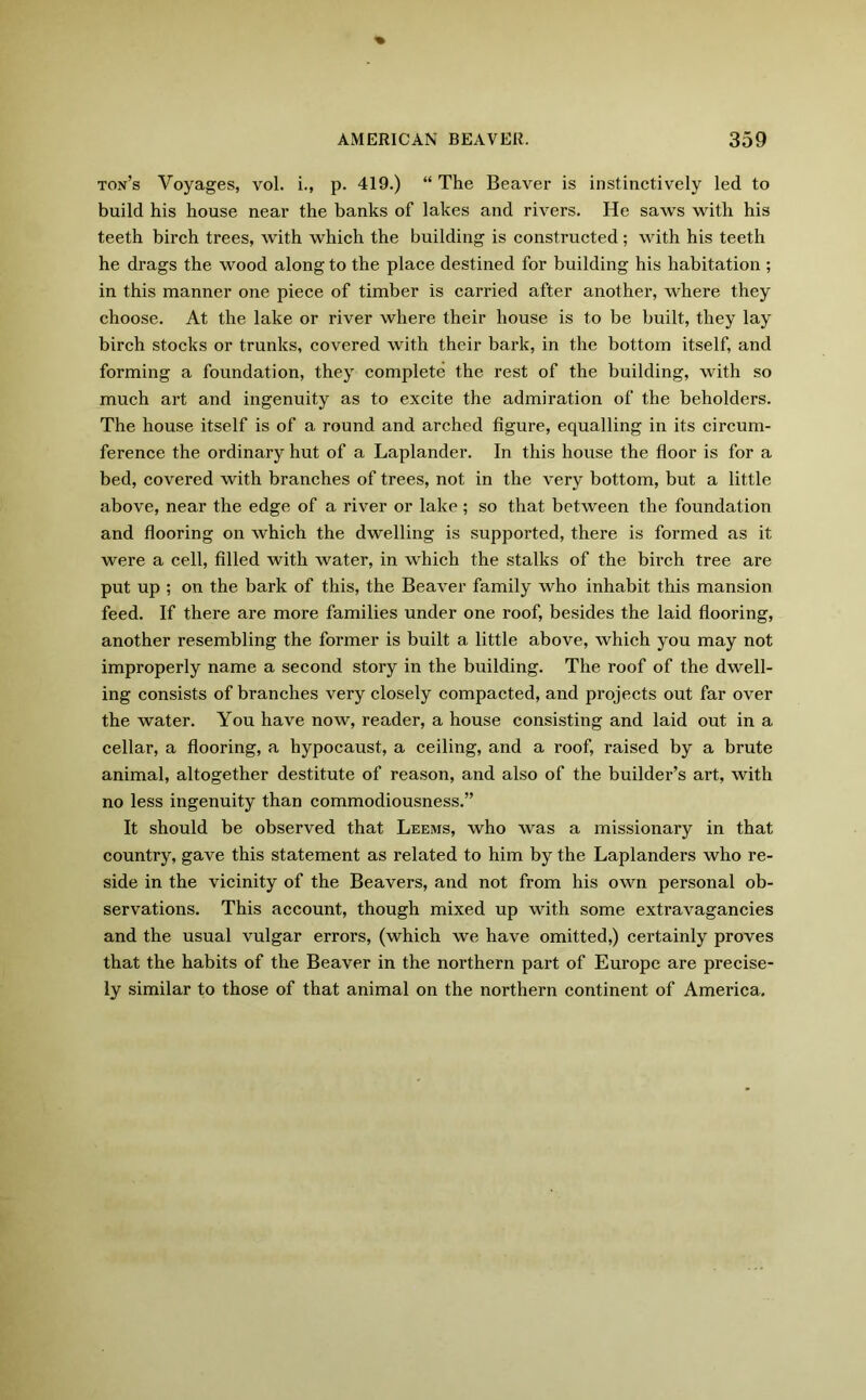 ton’s Voyages, vol. i., p. 419.) “ The Beaver is instinctively led to build his house near the banks of lakes and rivers. He saws with his teeth birch trees, with which the building is constructed ; with his teeth he drags the wood along to the place destined for building his habitation ; in this manner one piece of timber is carried after another, where they choose. At the lake or river where their house is to be built, they lay birch stocks or trunks, covered with their bark, in the bottom itself, and forming a foundation, they complete the rest of the building, with so much art and ingenuity as to excite the admiration of the beholders. The house itself is of a round and arched figure, equalling in its circum- ference the ordinary hut of a Laplander. In this house the floor is for a bed, covered with branches of trees, not in the very bottom, but a little above, near the edge of a river or lake; so that between the foundation and flooring on which the dwelling is supported, there is formed as it were a cell, filled with water, in which the stalks of the birch tree are put up ; on the bark of this, the Beaver family who inhabit this mansion feed. If there are more families under one roof, besides the laid flooring, another resembling the former is built a little above, which you may not improperly name a second story in the building. The roof of the dwell- ing consists of branches very closely compacted, and projects out far over the water. You have now, reader, a house consisting and laid out in a cellar, a flooring, a hypocaust, a ceiling, and a roof, raised by a brute animal, altogether destitute of reason, and also of the builder’s art, with no less ingenuity than commodiousness.” It should be observed that Leems, who was a missionary in that country, gave this statement as related to him by the Laplanders who re- side in the vicinity of the Beavers, and not from his own personal ob- servations. This account, though mixed up with some extravagancies and the usual vulgar errors, (which we have omitted,) certainly proves that the habits of the Beaver in the northern part of Europe are precise- ly similar to those of that animal on the northern continent of America.