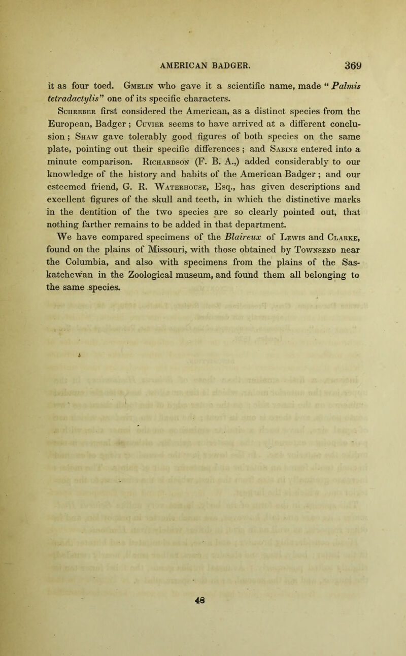 it as four toed. Gmelin who gave it a scientific name, made “ Palmis tetradactylis” one of its specific characters. Schreber first considered the American, as a distinct species from the European, Badger; Cuvier seems to have arrived at a different conclu- sion ; Shaw gave tolerably good figures of both species on the same plate, pointing out their specific differences ; and Sabine entered into a minute comparison. Richardson (F. B. A.,) added considerably to our knowledge of the history and habits of the American Badger ; and our esteemed friend, G. R. Waterhouse, Esq., has given descriptions and excellent figures of the skull and teeth, in which the distinctive marks in the dentition of the two species are so clearly pointed out, that nothing farther remains to be added in that department. We have compared specimens of the Blaireux of Lewis and Clarke, found on the plains of Missouri, with those obtained by Townsend near the Columbia, and also with specimens from the plains of the Sas- katchewan in the Zoological museum, and found them all belonging to the same species. i 43