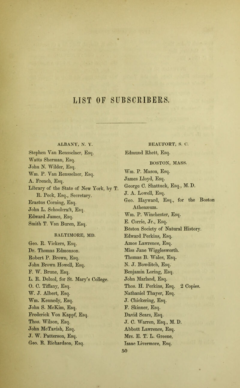 LIST OF SUBSCRIBERS. ALBANY, N. Y. Stephen Van Rensselaer, Esq. Watts Sherman, Esq. John N. Wilder, Esq. Wm. P. Van Rensselaer, Esq. A. French, Esq. Library of the State of New York, by T. R. Peck, Esq., Secretary. Erastus Corning, Esq. John L. Schoolcraft, Esq. Edward James, Esq. Smith T. Van Buren, Esq. BALTIMORE, MD. G-eo. R. Vickers, Esq. Dr. Thomas Edmonson. Robert P. Brown, Esq. John Brown Howell, Esq. F. W. Brune, Esq. L. R. Deluol, for St. Mary’s College. 0. C. Tiffany, Esq. W. J. Albert, Esq. Wm. Kennedy, Esq. John S. McKim, Esq. Frederick Von Kappf, Esq. Thos. Wilson, Esq. John McTavish, Esq. J. W. Patterson, Esq. Geo. R. Richardson, Esq. BEAUFORT, S. C. Edmund Rhett, Esq. BOSTON, MASS. Wm. P. Mason, Esq. James Lloyd, Esq. George C. Shattuck, Esq., M. D. J. A. Lowell, Esq. Geo. Hayward, Esq., for the Boston Athenaeum. Wm. P. Winchester, Esq. E. Corrie, Jr., Esq. BAston Society of Natural History. Edward Perkins, Esq. Amos Lawrence, Esq. Miss Jane Wigglesworth. Thomas B. Wales, Esq. N. J. Bowditch, Esq. Benjamin Loring, Esq. John Marland, Esq. Thos. H. Perkins, Esq. 2 Copies. Nathaniel Thayer, Esq. J. Chickering, Esq. F. Skinner, Esq. David Sears, Esq. J. C. Warren, Esq., M. D. Abbott Lawrence, Esq. Mrs. E. T. L. Greene, Isaac Livermore, Esq, 50